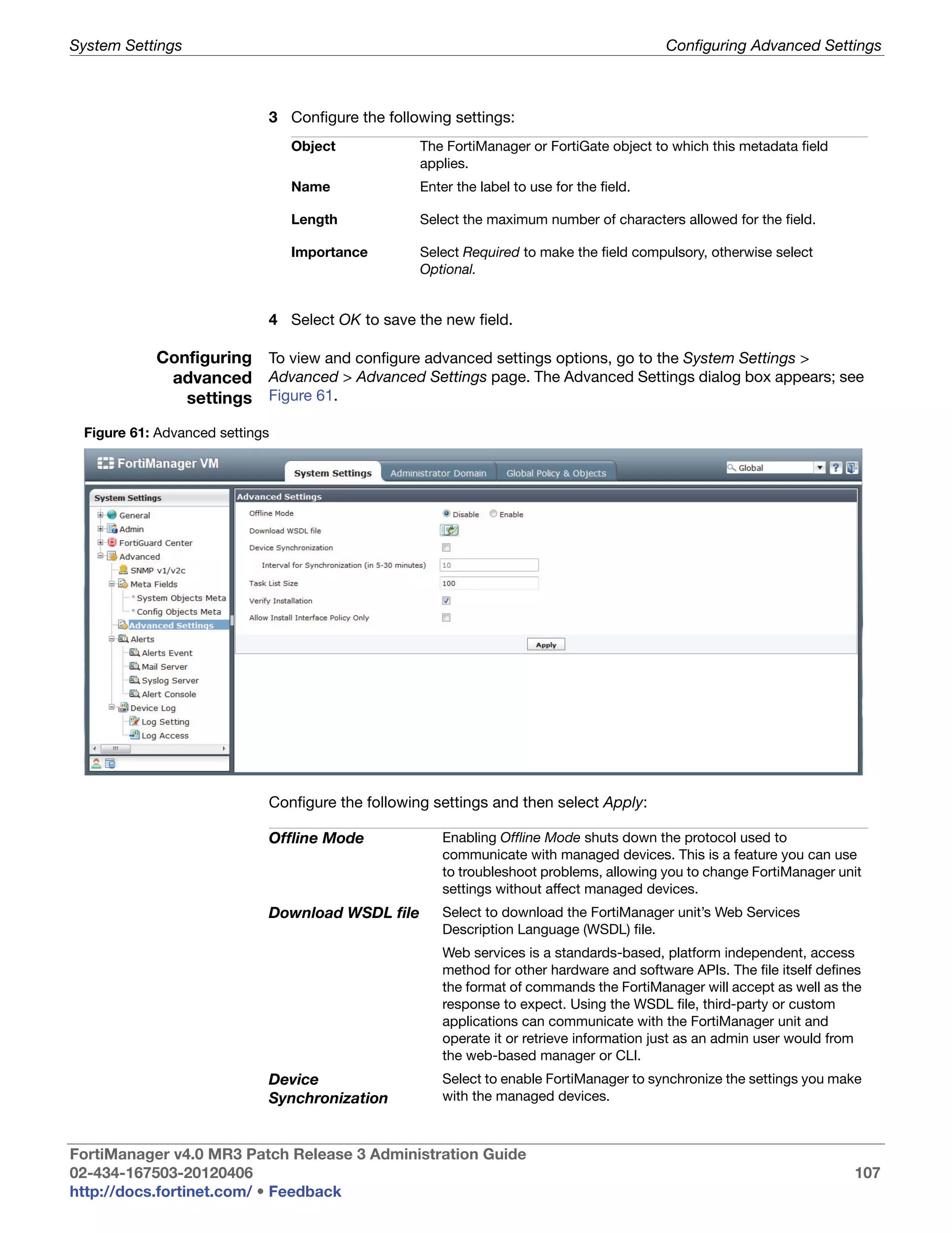 System Settings                                                                          Configuring Advanced Settings



                            3 Configure the following settings:
                                Object           The FortiManager or FortiGate object to which this metadata field
                                                 applies.
                                Name             Enter the label to use for the field.

                                Length           Select the maximum number of characters allowed for the field.

                                Importance       Select Required to make the field compulsory, otherwise select
                                                 Optional.


                            4 Select OK to save the new field.

           Configuring To view and configure advanced settings options, go to the System Settings >
            advanced Advanced > Advanced Settings page. The Advanced Settings dialog box appears; see
              settings Figure 61.
 Figure 61: Advanced settings




                            Configure the following settings and then select Apply:

                            Offline Mode             Enabling Offline Mode shuts down the protocol used to
                                                     communicate with managed devices. This is a feature you can use
                                                     to troubleshoot problems, allowing you to change FortiManager unit
                                                     settings without affect managed devices.
                            Download WSDL file       Select to download the FortiManager unit’s Web Services
                                                     Description Language (WSDL) file.
                                                     Web services is a standards-based, platform independent, access
                                                     method for other hardware and software APIs. The file itself defines
                                                     the format of commands the FortiManager will accept as well as the
                                                     response to expect. Using the WSDL file, third-party or custom
                                                     applications can communicate with the FortiManager unit and
                                                     operate it or retrieve information just as an admin user would from
                                                     the web-based manager or CLI.
                            Device                   Select to enable FortiManager to synchronize the settings you make
                            Synchronization          with the managed devices.



FortiManager v4.0 MR3 Patch Release 3 Administration Guide
02-434-167503-20120406                                                                                                 107
http://docs.fortinet.com/ • Feedback
 