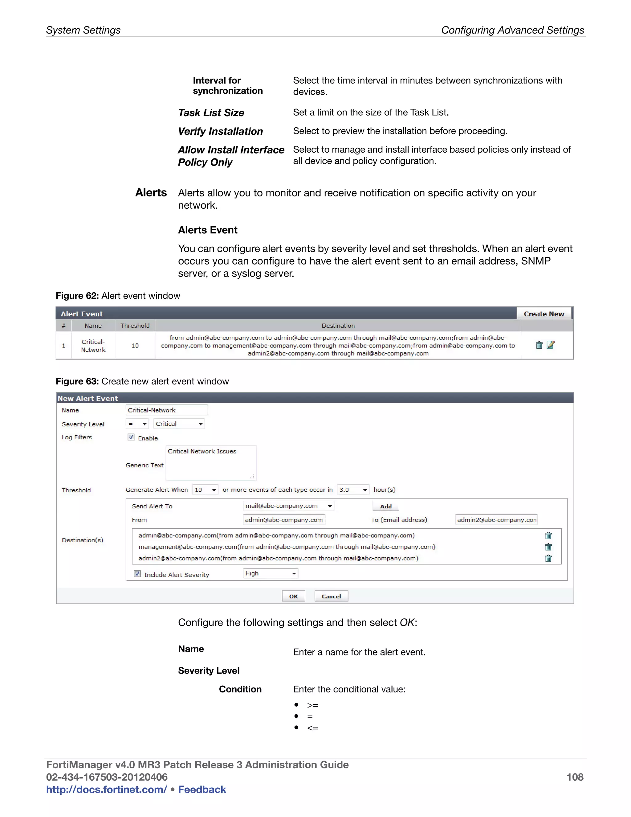 System Settings                                                                                Configuring Advanced Settings



                                 Interval for           Select the time interval in minutes between synchronizations with
                                 synchronization        devices.

                             Task List Size             Set a limit on the size of the Task List.

                             Verify Installation        Select to preview the installation before proceeding.

                             Allow Install Interface Select to manage and install interface based policies only instead of
                             Policy Only             all device and policy configuration.


                   Alerts Alerts allow you to monitor and receive notification on specific activity on your
                             network.

                             Alerts Event
                             You can configure alert events by severity level and set thresholds. When an alert event
                             occurs you can configure to have the alert event sent to an email address, SNMP
                             server, or a syslog server.

 Figure 62: Alert event window




 Figure 63: Create new alert event window




                             Configure the following settings and then select OK:

                             Name                       Enter a name for the alert event.

                             Severity Level

                                        Condition       Enter the conditional value:
                                                        • >=
                                                        • =
                                                        • <=


FortiManager v4.0 MR3 Patch Release 3 Administration Guide
02-434-167503-20120406                                                                                                      108
http://docs.fortinet.com/ • Feedback
 