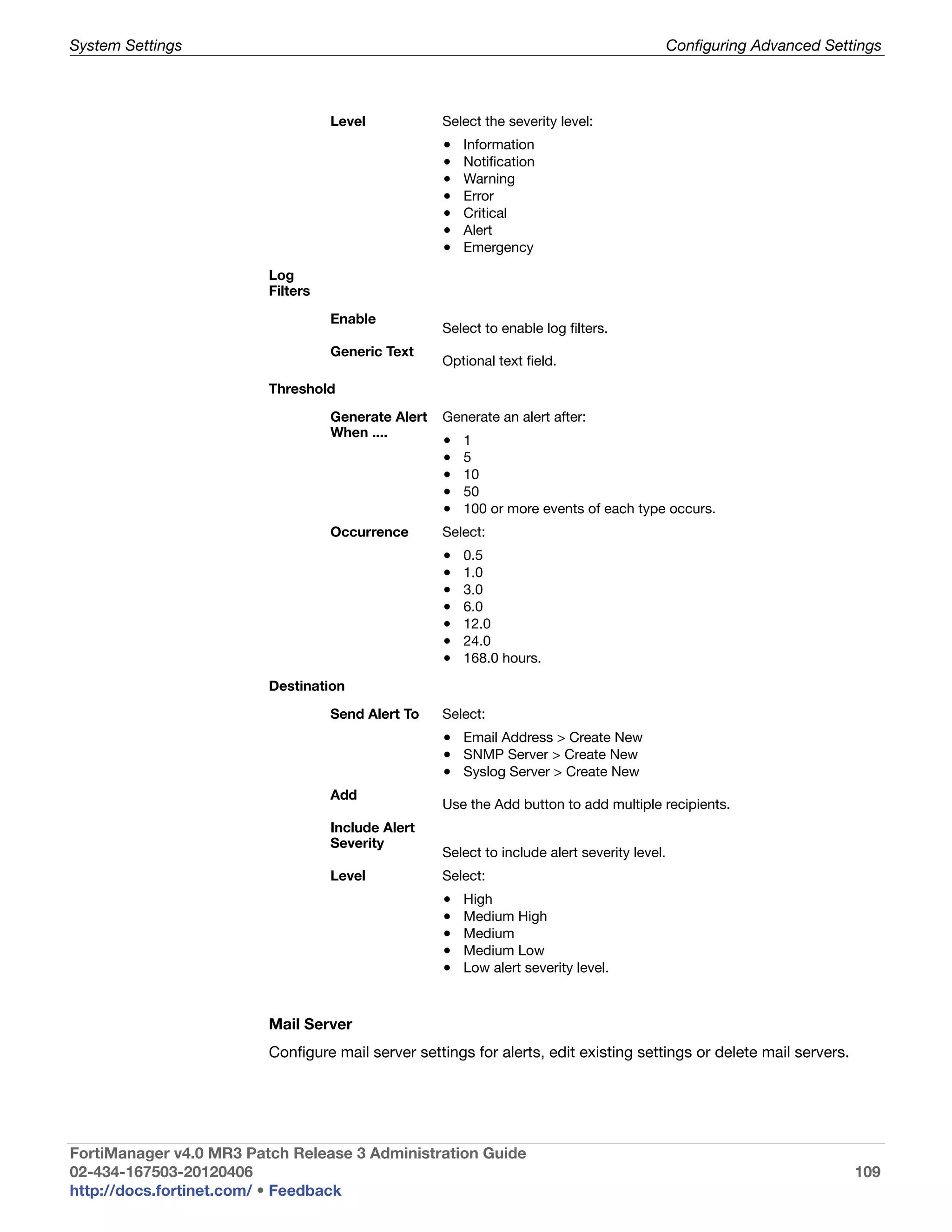 System Settings                                                                               Configuring Advanced Settings



                                   Level            Select the severity level:
                                                    •   Information
                                                    •   Notification
                                                    •   Warning
                                                    •   Error
                                                    •   Critical
                                                    •   Alert
                                                    •   Emergency

                         Log
                         Filters

                                   Enable
                                                    Select to enable log filters.
                                   Generic Text
                                                    Optional text field.

                         Threshold

                                   Generate Alert   Generate an alert after:
                                   When ....
                                                    •   1
                                                    •   5
                                                    •   10
                                                    •   50
                                                    •   100 or more events of each type occurs.
                                   Occurrence       Select:
                                                    •   0.5
                                                    •   1.0
                                                    •   3.0
                                                    •   6.0
                                                    •   12.0
                                                    •   24.0
                                                    •   168.0 hours.

                         Destination

                                   Send Alert To    Select:
                                                    • Email Address > Create New
                                                    • SNMP Server > Create New
                                                    • Syslog Server > Create New
                                   Add
                                                    Use the Add button to add multiple recipients.
                                   Include Alert
                                   Severity
                                                    Select to include alert severity level.
                                   Level            Select:
                                                    •   High
                                                    •   Medium High
                                                    •   Medium
                                                    •   Medium Low
                                                    •   Low alert severity level.



                         Mail Server
                         Configure mail server settings for alerts, edit existing settings or delete mail servers.




FortiManager v4.0 MR3 Patch Release 3 Administration Guide
02-434-167503-20120406                                                                                                 109
http://docs.fortinet.com/ • Feedback
 