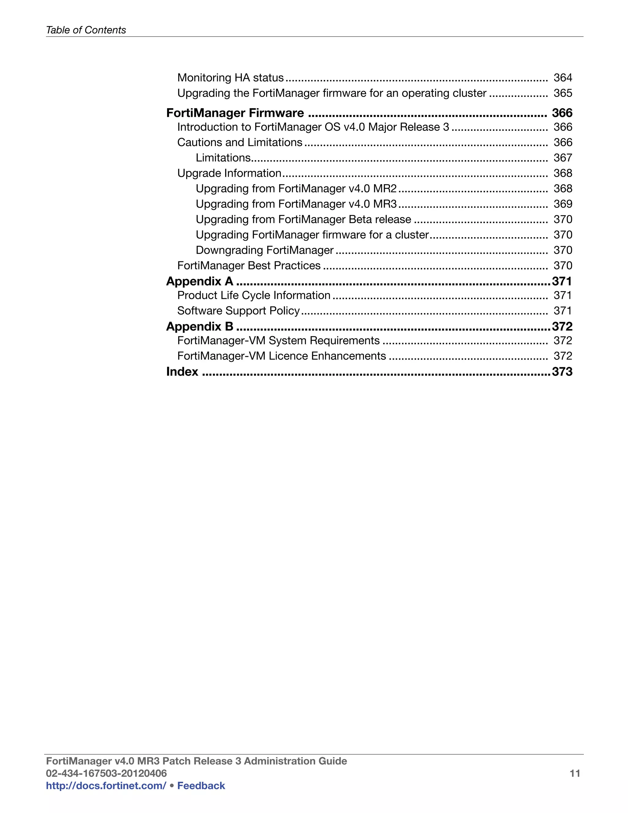 Table of Contents



                          Monitoring HA status .................................................................................... 364
                          Upgrading the FortiManager firmware for an operating cluster ................... 365
                       FortiManager Firmware ...................................................................... 366
                          Introduction to FortiManager OS v4.0 Major Release 3 ...............................                             366
                          Cautions and Limitations ..............................................................................          366
                              Limitations...............................................................................................   367
                          Upgrade Information.....................................................................................         368
                              Upgrading from FortiManager v4.0 MR2 ................................................                        368
                              Upgrading from FortiManager v4.0 MR3 ................................................                        369
                              Upgrading from FortiManager Beta release ...........................................                         370
                              Upgrading FortiManager firmware for a cluster......................................                          370
                              Downgrading FortiManager ....................................................................                370
                          FortiManager Best Practices ........................................................................             370
                       Appendix A ............................................................................................ 371
                          Product Life Cycle Information ..................................................................... 371
                          Software Support Policy............................................................................... 371
                       Appendix B ............................................................................................ 372
                          FortiManager-VM System Requirements ..................................................... 372
                          FortiManager-VM Licence Enhancements ................................................... 372
                       Index ......................................................................................................373




FortiManager v4.0 MR3 Patch Release 3 Administration Guide
02-434-167503-20120406                                                                                                                       11
http://docs.fortinet.com/ • Feedback
 