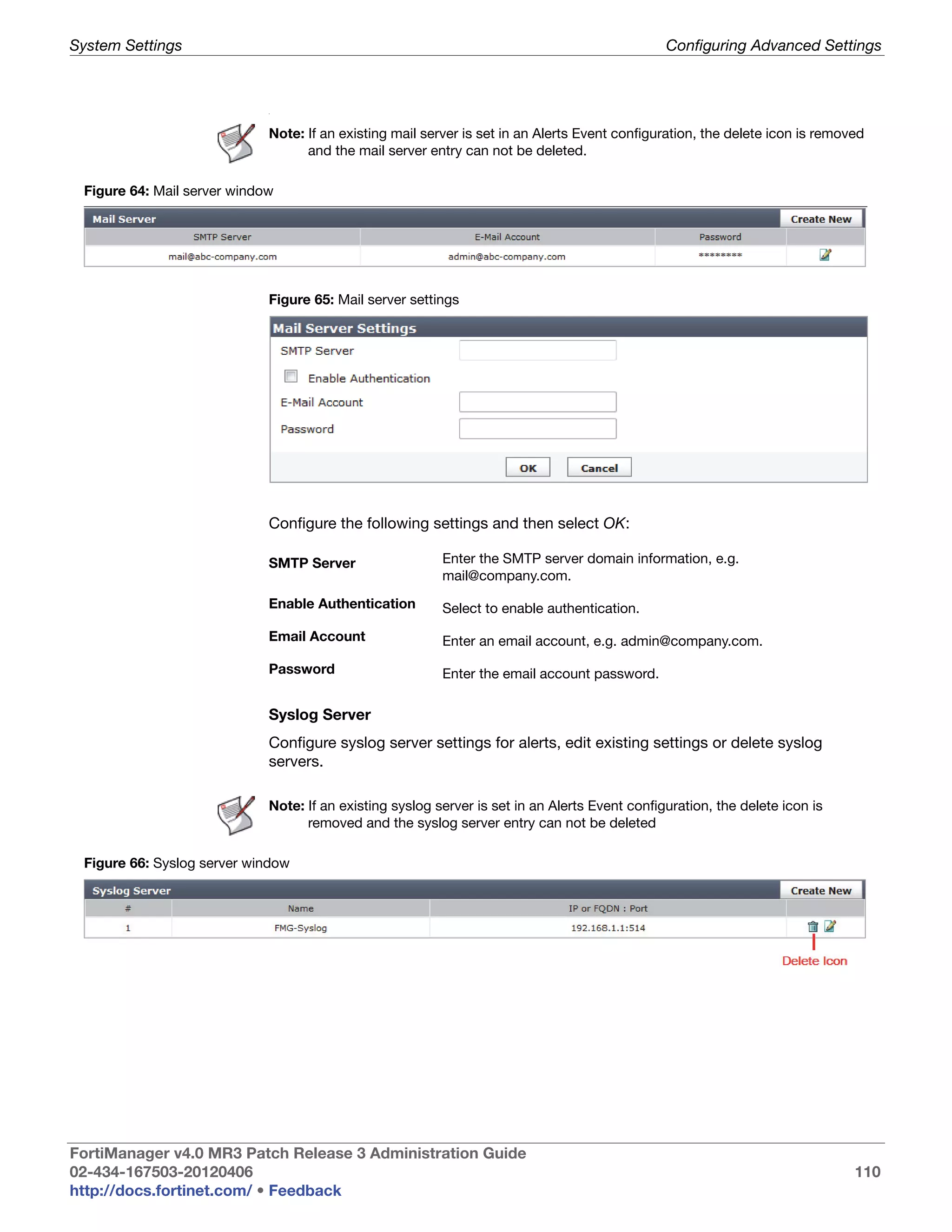 System Settings                                                                                 Configuring Advanced Settings



                             .




                             Note: If an existing mail server is set in an Alerts Event configuration, the delete icon is removed
                                   and the mail server entry can not be deleted.

 Figure 64: Mail server window




                             Figure 65: Mail server settings




                             Configure the following settings and then select OK:

                             SMTP Server                  Enter the SMTP server domain information, e.g.
                                                          mail@company.com.

                             Enable Authentication        Select to enable authentication.

                             Email Account                Enter an email account, e.g. admin@company.com.

                             Password                     Enter the email account password.

                             Syslog Server
                             Configure syslog server settings for alerts, edit existing settings or delete syslog
                             servers.

                             Note: If an existing syslog server is set in an Alerts Event configuration, the delete icon is
                                   removed and the syslog server entry can not be deleted

 Figure 66: Syslog server window




FortiManager v4.0 MR3 Patch Release 3 Administration Guide
02-434-167503-20120406                                                                                                         110
http://docs.fortinet.com/ • Feedback
 