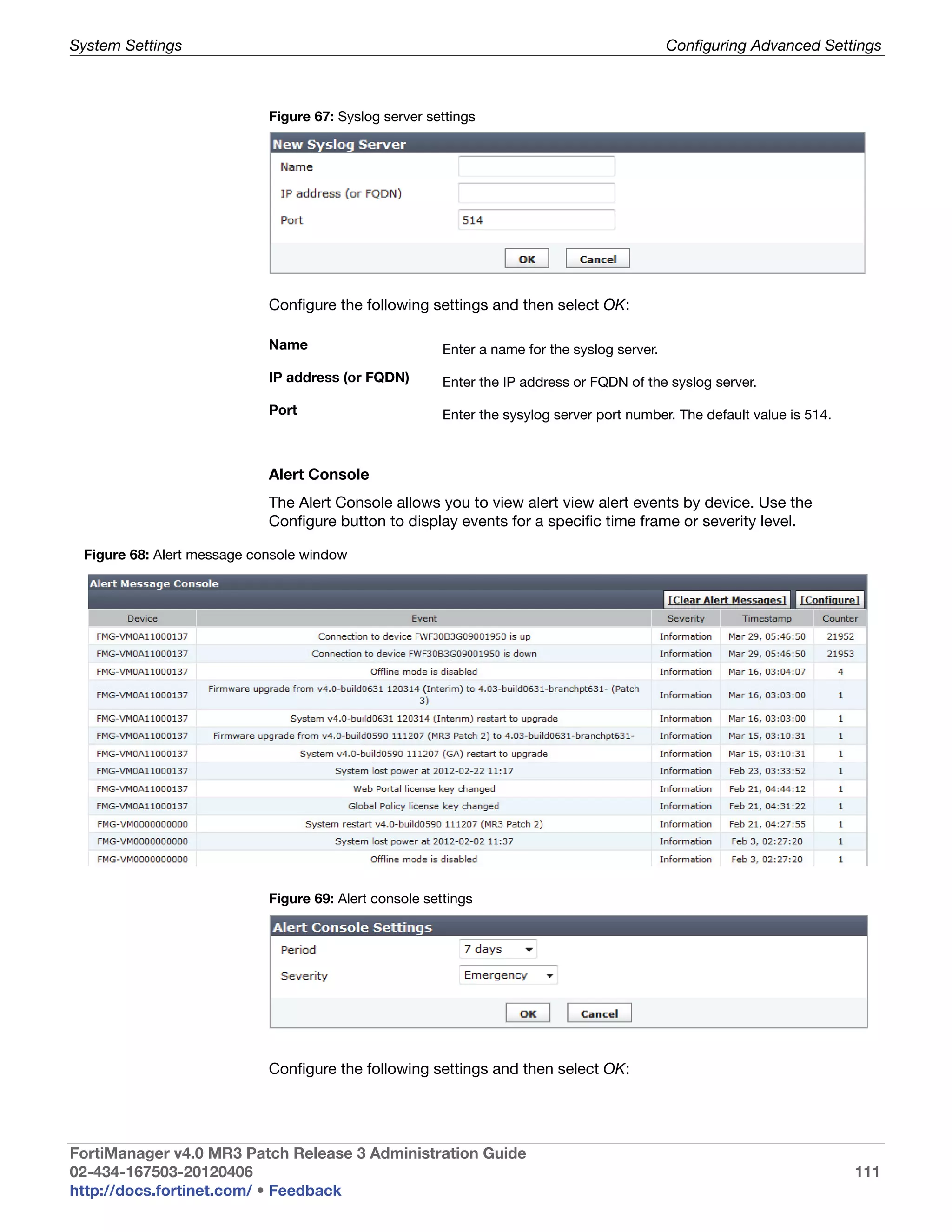 System Settings                                                                               Configuring Advanced Settings



                            Figure 67: Syslog server settings




                            Configure the following settings and then select OK:

                            Name                        Enter a name for the syslog server.

                            IP address (or FQDN)        Enter the IP address or FQDN of the syslog server.

                            Port                        Enter the sysylog server port number. The default value is 514.



                            Alert Console
                            The Alert Console allows you to view alert view alert events by device. Use the
                            Configure button to display events for a specific time frame or severity level.

 Figure 68: Alert message console window




                            Figure 69: Alert console settings




                            Configure the following settings and then select OK:




FortiManager v4.0 MR3 Patch Release 3 Administration Guide
02-434-167503-20120406                                                                                                    111
http://docs.fortinet.com/ • Feedback
 
