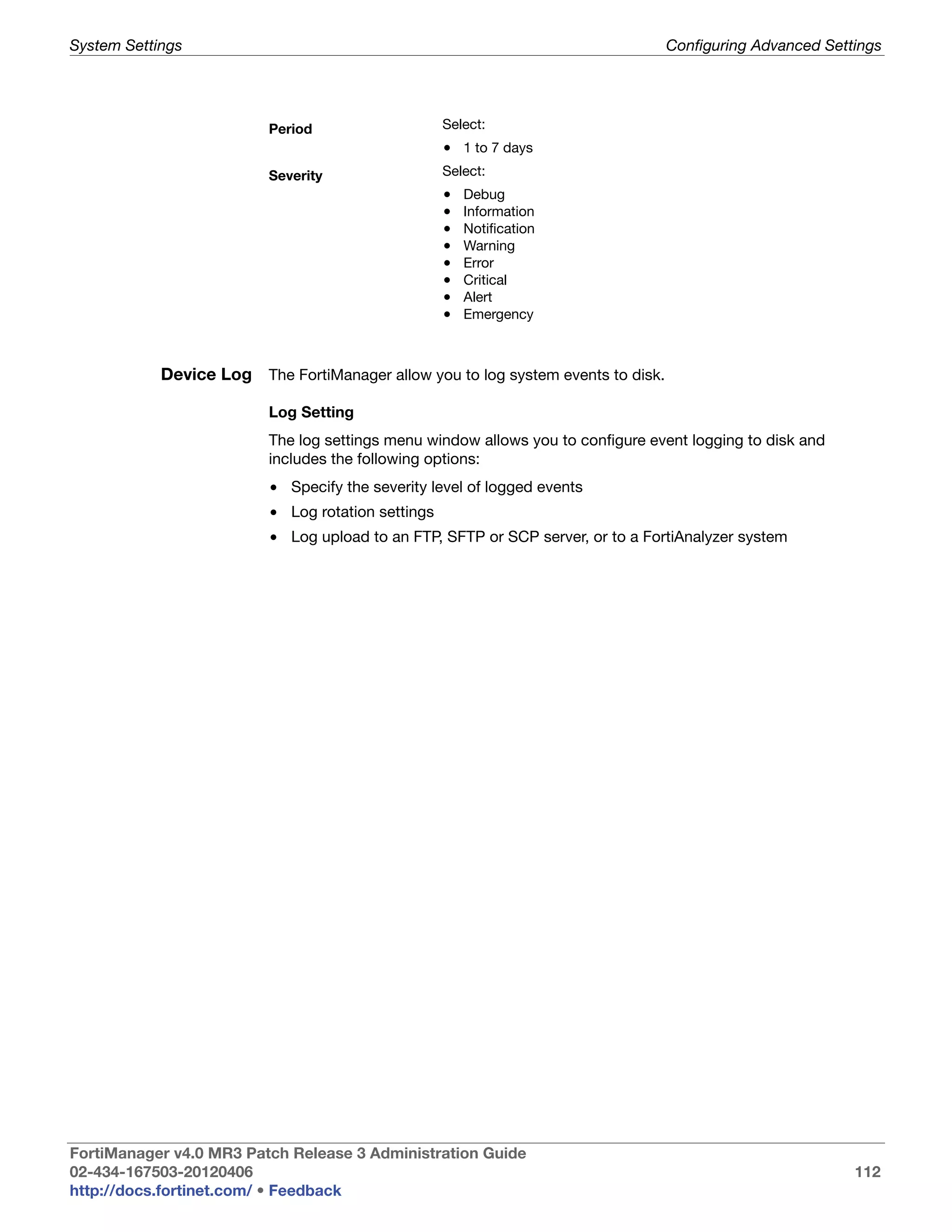 System Settings                                                                   Configuring Advanced Settings




                          Period                    Select:
                                                    • 1 to 7 days
                          Severity                  Select:
                                                    •   Debug
                                                    •   Information
                                                    •   Notification
                                                    •   Warning
                                                    •   Error
                                                    •   Critical
                                                    •   Alert
                                                    •   Emergency



            Device Log The FortiManager allow you to log system events to disk.

                          Log Setting
                          The log settings menu window allows you to configure event logging to disk and
                          includes the following options:
                          • Specify the severity level of logged events
                          • Log rotation settings
                          • Log upload to an FTP, SFTP or SCP server, or to a FortiAnalyzer system




FortiManager v4.0 MR3 Patch Release 3 Administration Guide
02-434-167503-20120406                                                                                     112
http://docs.fortinet.com/ • Feedback
 