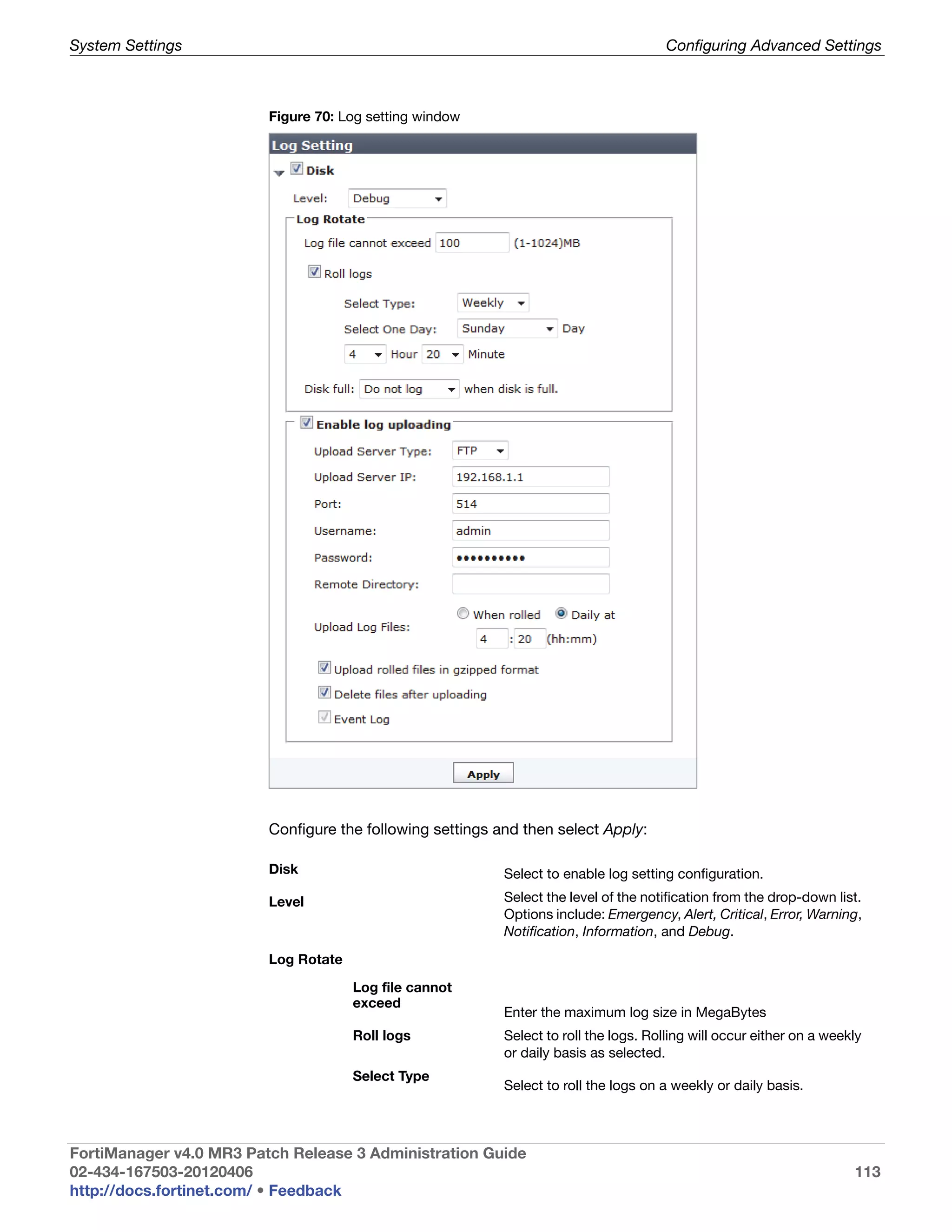 System Settings                                                                        Configuring Advanced Settings



                         Figure 70: Log setting window




                         Configure the following settings and then select Apply:

                         Disk                              Select to enable log setting configuration.

                         Level                             Select the level of the notification from the drop-down list.
                                                           Options include: Emergency, Alert, Critical, Error, Warning,
                                                           Notification, Information, and Debug.

                         Log Rotate

                                      Log file cannot
                                      exceed
                                                           Enter the maximum log size in MegaBytes
                                      Roll logs            Select to roll the logs. Rolling will occur either on a weekly
                                                           or daily basis as selected.
                                      Select Type
                                                           Select to roll the logs on a weekly or daily basis.



FortiManager v4.0 MR3 Patch Release 3 Administration Guide
02-434-167503-20120406                                                                                                 113
http://docs.fortinet.com/ • Feedback
 
