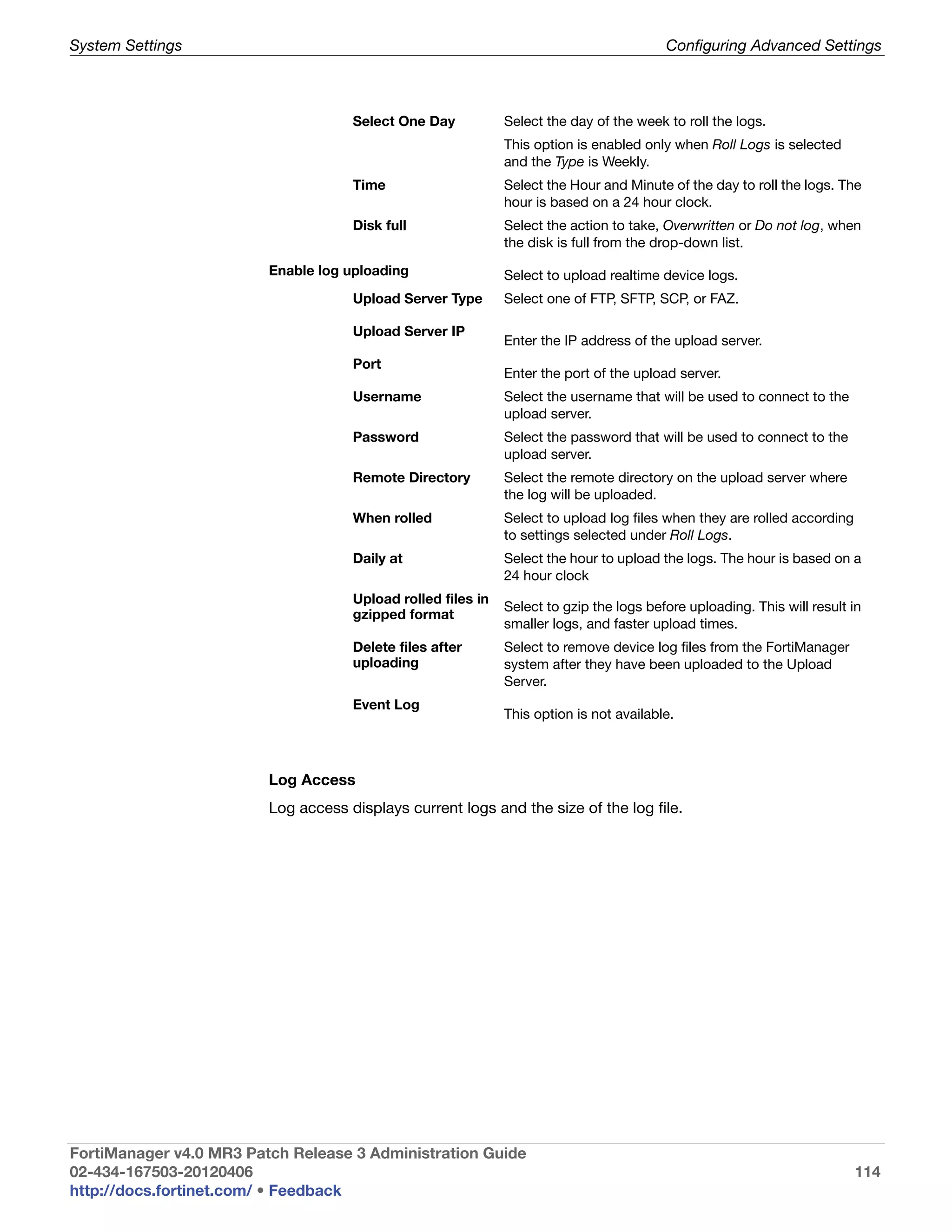 System Settings                                                                          Configuring Advanced Settings



                                     Select One Day           Select the day of the week to roll the logs.
                                                              This option is enabled only when Roll Logs is selected
                                                              and the Type is Weekly.
                                     Time                     Select the Hour and Minute of the day to roll the logs. The
                                                              hour is based on a 24 hour clock.
                                     Disk full                Select the action to take, Overwritten or Do not log, when
                                                              the disk is full from the drop-down list.

                         Enable log uploading                 Select to upload realtime device logs.
                                     Upload Server Type       Select one of FTP, SFTP, SCP, or FAZ.

                                     Upload Server IP
                                                              Enter the IP address of the upload server.
                                     Port
                                                              Enter the port of the upload server.
                                     Username                 Select the username that will be used to connect to the
                                                              upload server.
                                     Password                 Select the password that will be used to connect to the
                                                              upload server.
                                     Remote Directory         Select the remote directory on the upload server where
                                                              the log will be uploaded.
                                     When rolled              Select to upload log files when they are rolled according
                                                              to settings selected under Roll Logs.
                                     Daily at                 Select the hour to upload the logs. The hour is based on a
                                                              24 hour clock
                                     Upload rolled files in
                                                              Select to gzip the logs before uploading. This will result in
                                     gzipped format
                                                              smaller logs, and faster upload times.
                                     Delete files after       Select to remove device log files from the FortiManager
                                     uploading                system after they have been uploaded to the Upload
                                                              Server.
                                     Event Log
                                                              This option is not available.



                         Log Access
                         Log access displays current logs and the size of the log file.




FortiManager v4.0 MR3 Patch Release 3 Administration Guide
02-434-167503-20120406                                                                                                    114
http://docs.fortinet.com/ • Feedback
 