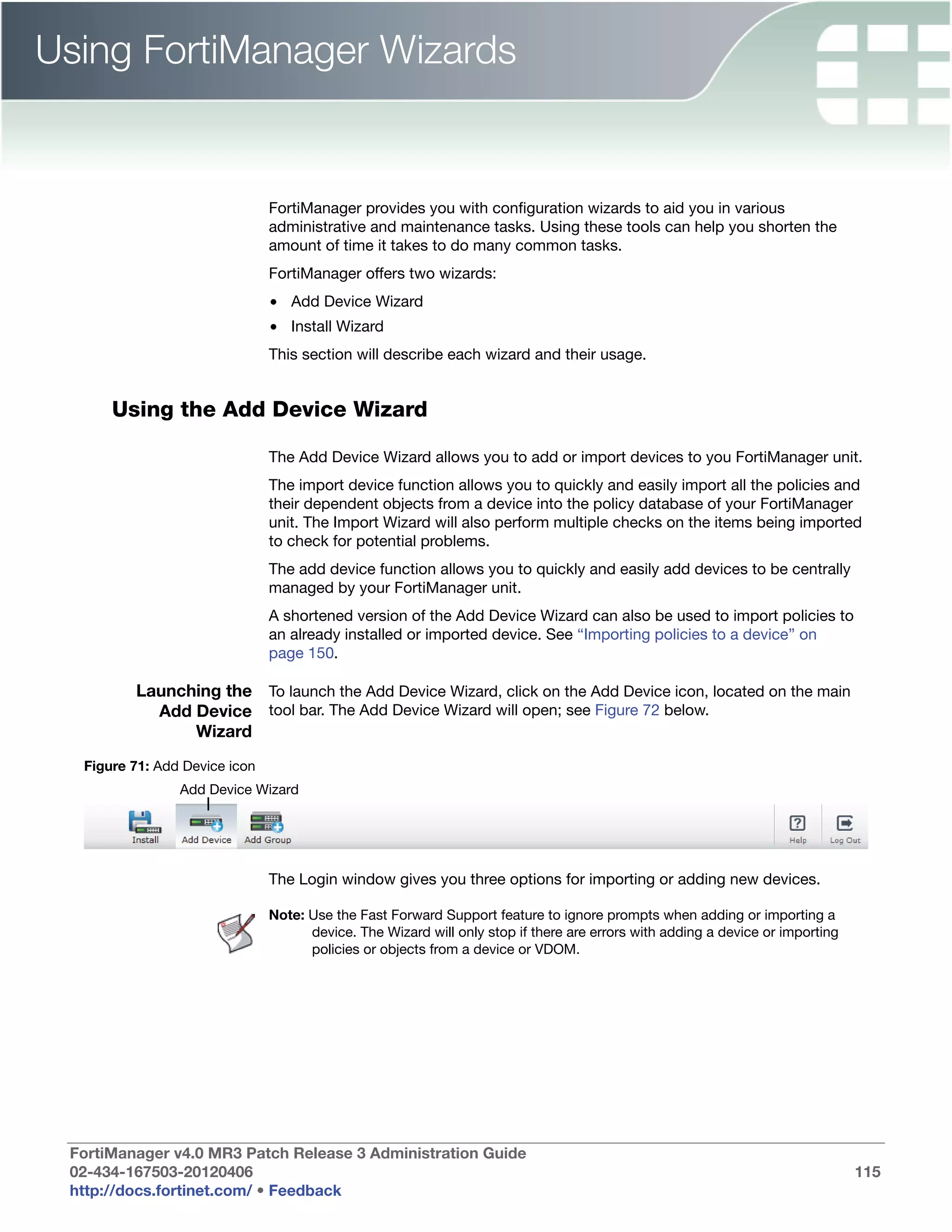Using FortiManager Wizards


                               FortiManager provides you with configuration wizards to aid you in various
                               administrative and maintenance tasks. Using these tools can help you shorten the
                               amount of time it takes to do many common tasks.
                               FortiManager offers two wizards:
                               • Add Device Wizard
                               • Install Wizard
                               This section will describe each wizard and their usage.


      Using the Add Device Wizard

                               The Add Device Wizard allows you to add or import devices to you FortiManager unit.
                               The import device function allows you to quickly and easily import all the policies and
                               their dependent objects from a device into the policy database of your FortiManager
                               unit. The Import Wizard will also perform multiple checks on the items being imported
                               to check for potential problems.
                               The add device function allows you to quickly and easily add devices to be centrally
                               managed by your FortiManager unit.
                               A shortened version of the Add Device Wizard can also be used to import policies to
                               an already installed or imported device. See “Importing policies to a device” on
                               page 150.

         Launching the To launch the Add Device Wizard, click on the Add Device icon, located on the main
           Add Device tool bar. The Add Device Wizard will open; see Figure 72 below.
               Wizard
  Figure 71: Add Device icon
                Add Device Wizard




                               The Login window gives you three options for importing or adding new devices.

                               Note: Use the Fast Forward Support feature to ignore prompts when adding or importing a
                                     device. The Wizard will only stop if there are errors with adding a device or importing
                                     policies or objects from a device or VDOM.




 FortiManager v4.0 MR3 Patch Release 3 Administration Guide
 02-434-167503-20120406                                                                                                        115
 http://docs.fortinet.com/ • Feedback
 