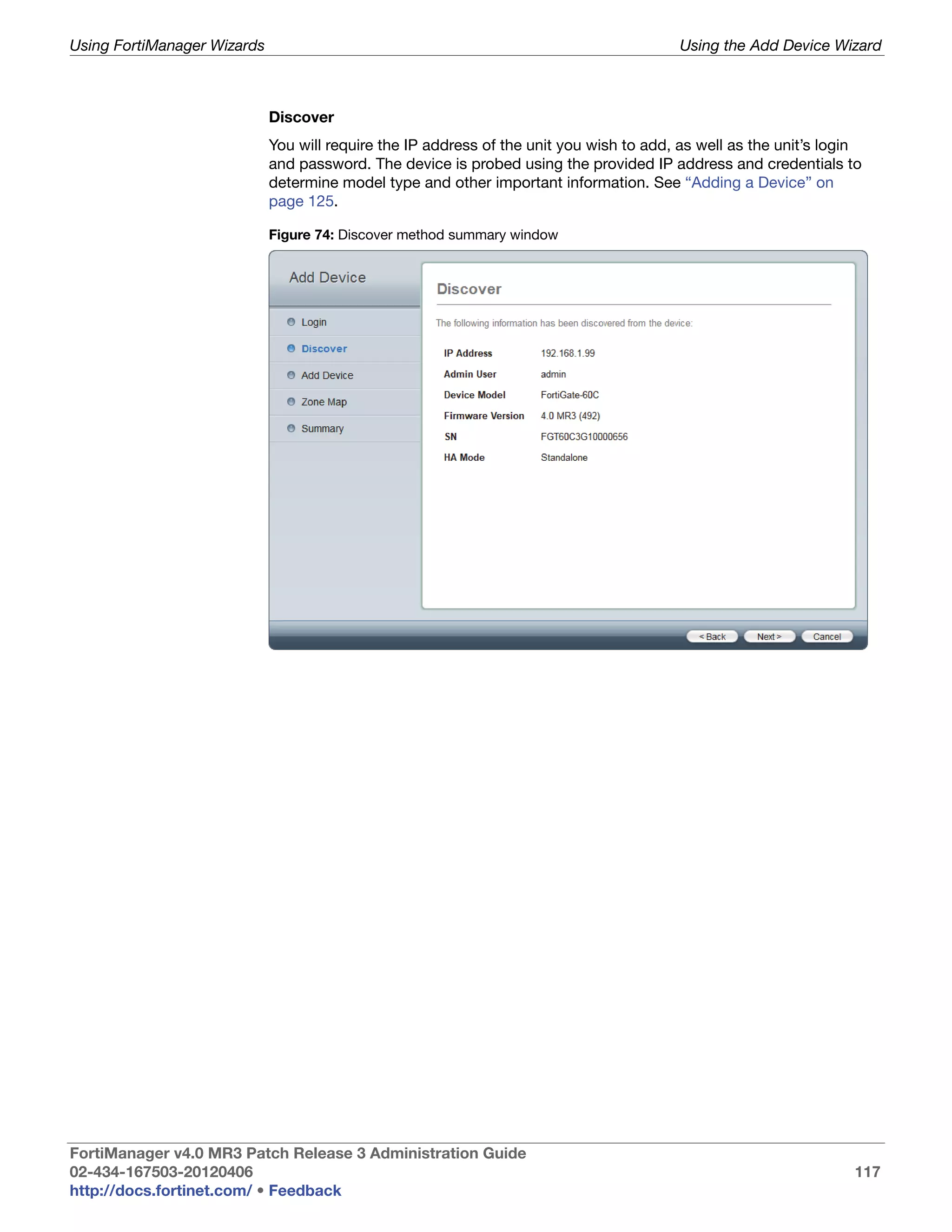 Using FortiManager Wizards                                                                Using the Add Device Wizard



                             Discover
                             You will require the IP address of the unit you wish to add, as well as the unit’s login
                             and password. The device is probed using the provided IP address and credentials to
                             determine model type and other important information. See “Adding a Device” on
                             page 125.

                             Figure 74: Discover method summary window




FortiManager v4.0 MR3 Patch Release 3 Administration Guide
02-434-167503-20120406                                                                                             117
http://docs.fortinet.com/ • Feedback
 