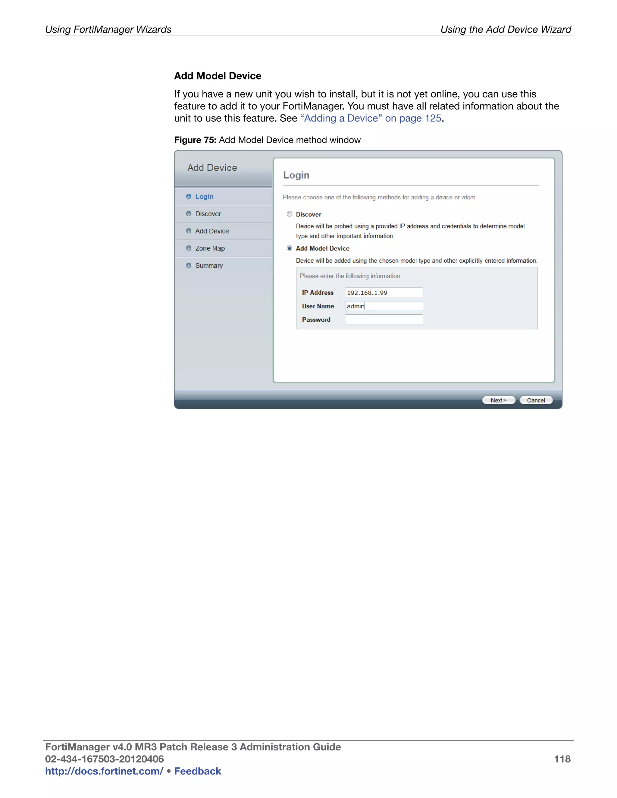 Using FortiManager Wizards                                                               Using the Add Device Wizard



                             Add Model Device
                             If you have a new unit you wish to install, but it is not yet online, you can use this
                             feature to add it to your FortiManager. You must have all related information about the
                             unit to use this feature. See “Adding a Device” on page 125.

                             Figure 75: Add Model Device method window




FortiManager v4.0 MR3 Patch Release 3 Administration Guide
02-434-167503-20120406                                                                                            118
http://docs.fortinet.com/ • Feedback
 