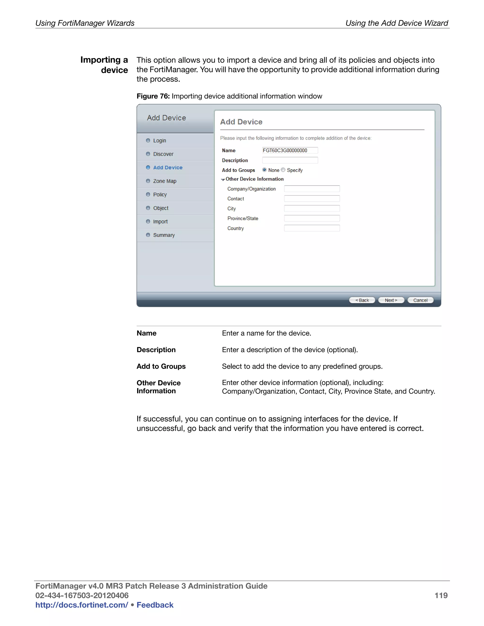 Using FortiManager Wizards                                                                     Using the Add Device Wizard



           Importing a This option allows you to import a device and bring all of its policies and objects into
               device the FortiManager. You will have the opportunity to provide additional information during
                             the process.

                             Figure 76: Importing device additional information window




                             Name                      Enter a name for the device.

                             Description               Enter a description of the device (optional).

                             Add to Groups             Select to add the device to any predefined groups.

                             Other Device              Enter other device information (optional), including:
                             Information               Company/Organization, Contact, City, Province State, and Country.


                             If successful, you can continue on to assigning interfaces for the device. If
                             unsuccessful, go back and verify that the information you have entered is correct.




FortiManager v4.0 MR3 Patch Release 3 Administration Guide
02-434-167503-20120406                                                                                                 119
http://docs.fortinet.com/ • Feedback
 