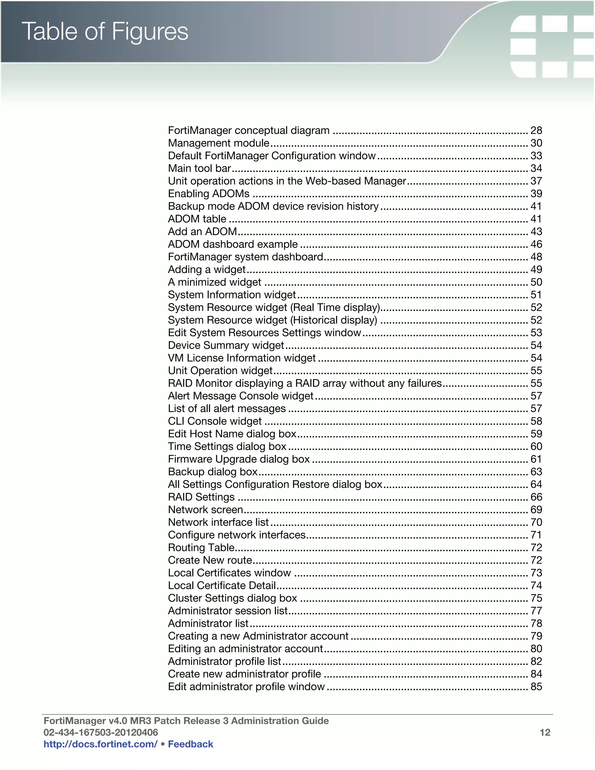 Table of Figures


                           FortiManager conceptual diagram .................................................................. 28
                           Management module....................................................................................... 30
                           Default FortiManager Configuration window ................................................... 33
                           Main tool bar.................................................................................................... 34
                           Unit operation actions in the Web-based Manager......................................... 37
                           Enabling ADOMs ............................................................................................. 39
                           Backup mode ADOM device revision history .................................................. 41
                           ADOM table ..................................................................................................... 41
                           Add an ADOM.................................................................................................. 43
                           ADOM dashboard example ............................................................................. 46
                           FortiManager system dashboard..................................................................... 48
                           Adding a widget............................................................................................... 49
                           A minimized widget ......................................................................................... 50
                           System Information widget.............................................................................. 51
                           System Resource widget (Real Time display).................................................. 52
                           System Resource widget (Historical display) .................................................. 52
                           Edit System Resources Settings window........................................................ 53
                           Device Summary widget.................................................................................. 54
                           VM License Information widget ....................................................................... 54
                           Unit Operation widget...................................................................................... 55
                           RAID Monitor displaying a RAID array without any failures............................. 55
                           Alert Message Console widget ........................................................................ 57
                           List of all alert messages ................................................................................. 57
                           CLI Console widget ......................................................................................... 58
                           Edit Host Name dialog box.............................................................................. 59
                           Time Settings dialog box ................................................................................. 60
                           Firmware Upgrade dialog box ......................................................................... 61
                           Backup dialog box........................................................................................... 63
                           All Settings Configuration Restore dialog box................................................. 64
                           RAID Settings .................................................................................................. 66
                           Network screen................................................................................................ 69
                           Network interface list ....................................................................................... 70
                           Configure network interfaces........................................................................... 71
                           Routing Table................................................................................................... 72
                           Create New route............................................................................................. 72
                           Local Certificates window ............................................................................... 73
                           Local Certificate Detail..................................................................................... 74
                           Cluster Settings dialog box ............................................................................. 75
                           Administrator session list................................................................................. 77
                           Administrator list.............................................................................................. 78
                           Creating a new Administrator account ............................................................ 79
                           Editing an administrator account..................................................................... 80
                           Administrator profile list................................................................................... 82
                           Create new administrator profile ..................................................................... 84
                           Edit administrator profile window .................................................................... 85


  FortiManager v4.0 MR3 Patch Release 3 Administration Guide
  02-434-167503-20120406                                                                                                                      12
  http://docs.fortinet.com/ • Feedback
 