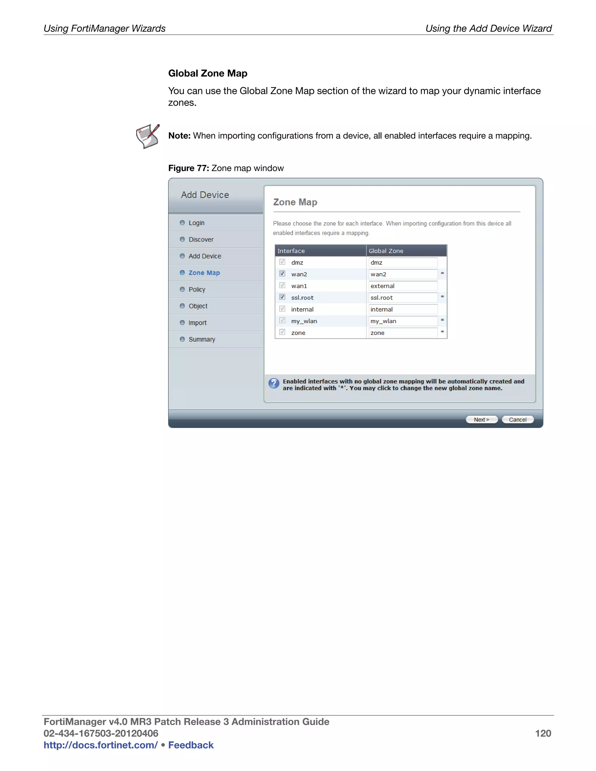 Using FortiManager Wizards                                                                    Using the Add Device Wizard



                             Global Zone Map
                             You can use the Global Zone Map section of the wizard to map your dynamic interface
                             zones.


                             Note: When importing configurations from a device, all enabled interfaces require a mapping.


                             Figure 77: Zone map window




FortiManager v4.0 MR3 Patch Release 3 Administration Guide
02-434-167503-20120406                                                                                                      120
http://docs.fortinet.com/ • Feedback
 