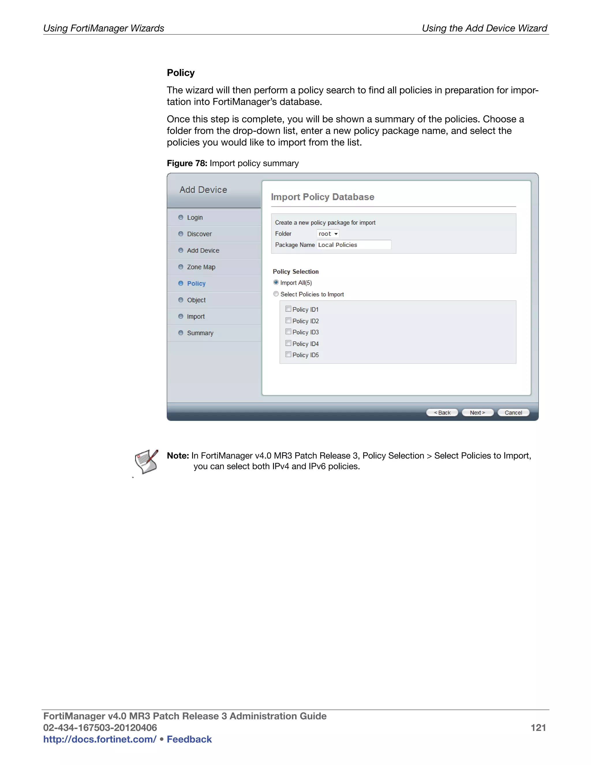 Using FortiManager Wizards                                                                    Using the Add Device Wizard



                             Policy
                             The wizard will then perform a policy search to find all policies in preparation for impor-
                             tation into FortiManager’s database.
                             Once this step is complete, you will be shown a summary of the policies. Choose a
                             folder from the drop-down list, enter a new policy package name, and select the
                             policies you would like to import from the list.

                             Figure 78: Import policy summary




                             Note: In FortiManager v4.0 MR3 Patch Release 3, Policy Selection > Select Policies to Import,
                                    you can select both IPv4 and IPv6 policies.
                   In




FortiManager v4.0 MR3 Patch Release 3 Administration Guide
02-434-167503-20120406                                                                                                   121
http://docs.fortinet.com/ • Feedback
 