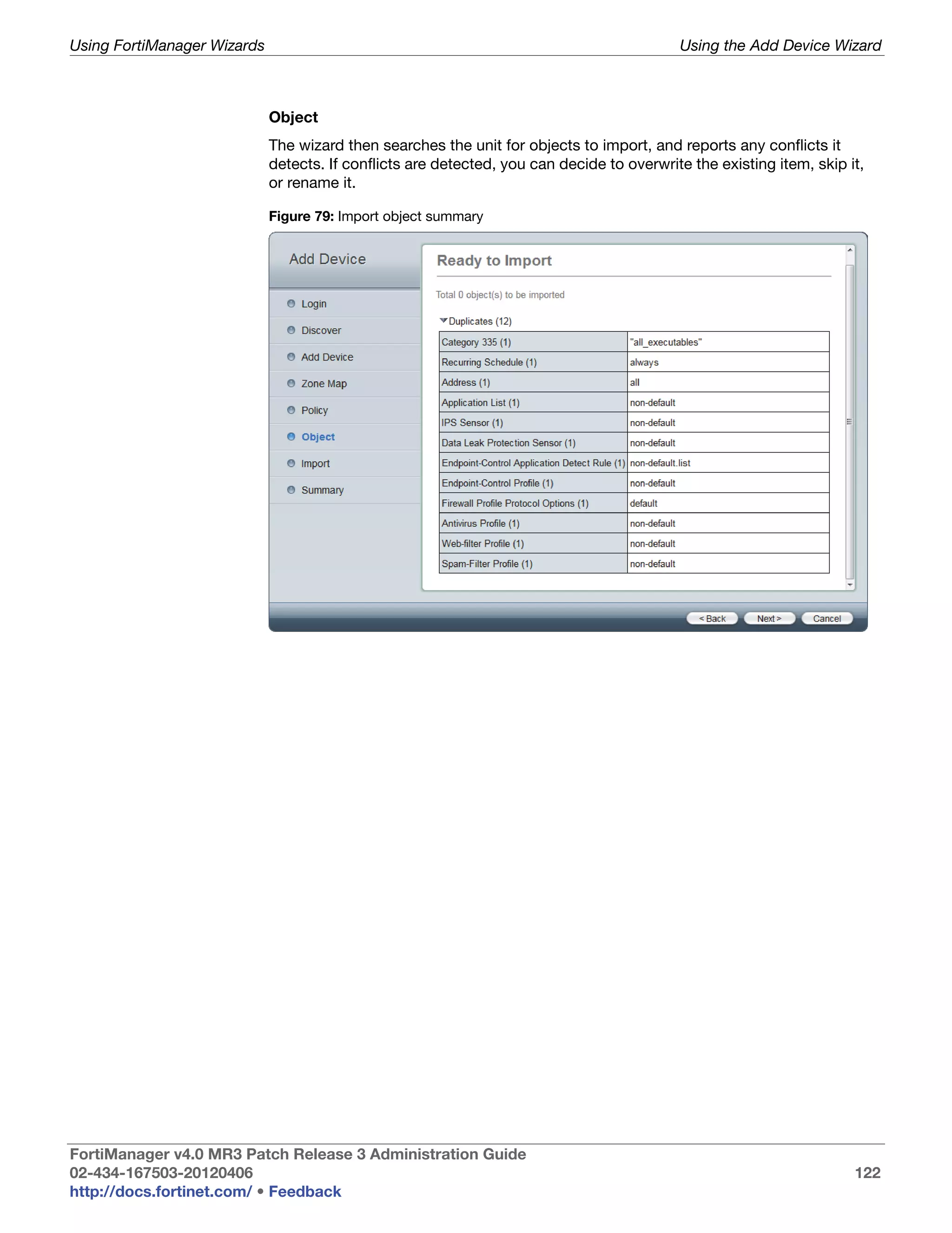 Using FortiManager Wizards                                                                 Using the Add Device Wizard



                             Object
                             The wizard then searches the unit for objects to import, and reports any conflicts it
                             detects. If conflicts are detected, you can decide to overwrite the existing item, skip it,
                             or rename it.

                             Figure 79: Import object summary




FortiManager v4.0 MR3 Patch Release 3 Administration Guide
02-434-167503-20120406                                                                                                122
http://docs.fortinet.com/ • Feedback
 