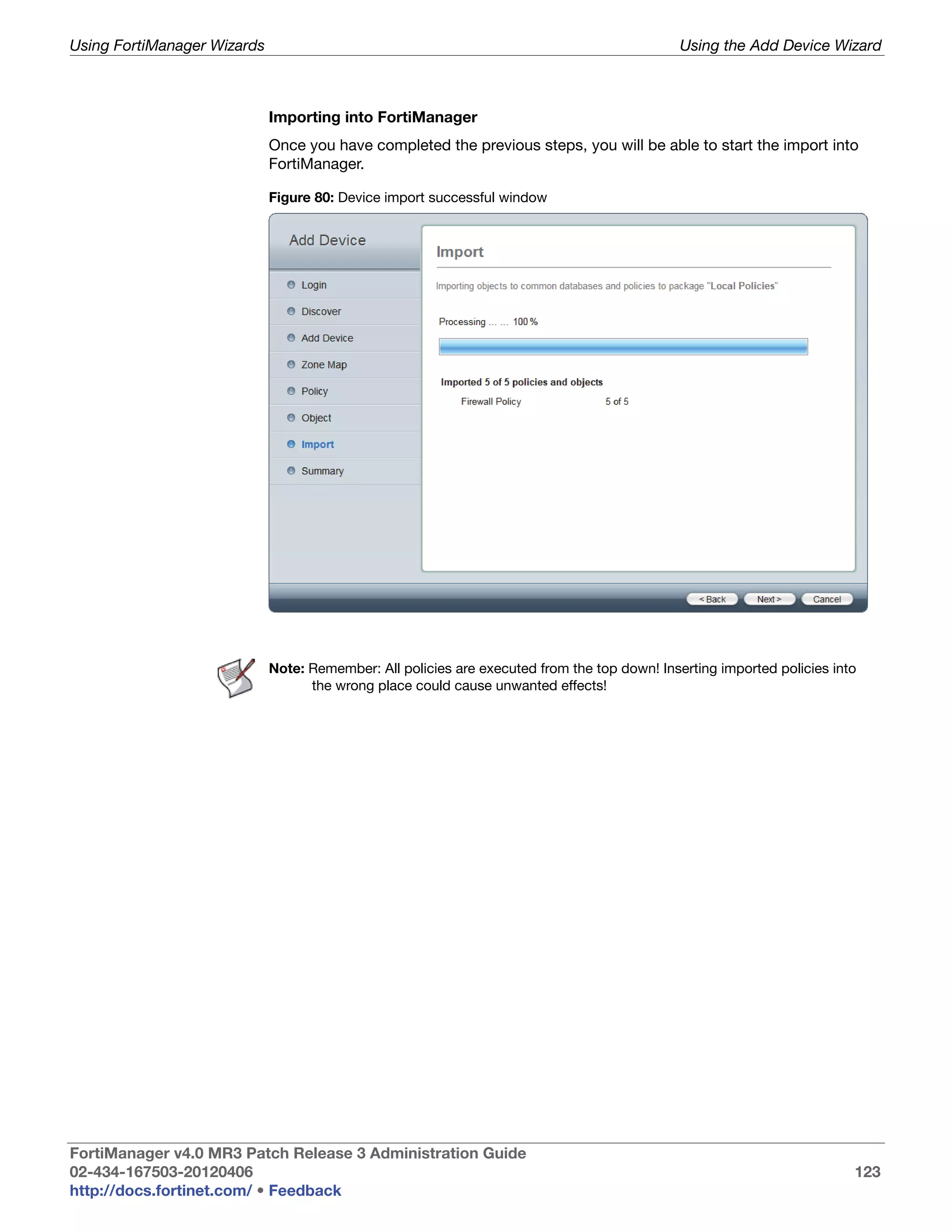 Using FortiManager Wizards                                                                    Using the Add Device Wizard



                             Importing into FortiManager
                             Once you have completed the previous steps, you will be able to start the import into
                             FortiManager.

                             Figure 80: Device import successful window




                             Note: Remember: All policies are executed from the top down! Inserting imported policies into
                                   the wrong place could cause unwanted effects!




FortiManager v4.0 MR3 Patch Release 3 Administration Guide
02-434-167503-20120406                                                                                                   123
http://docs.fortinet.com/ • Feedback
 