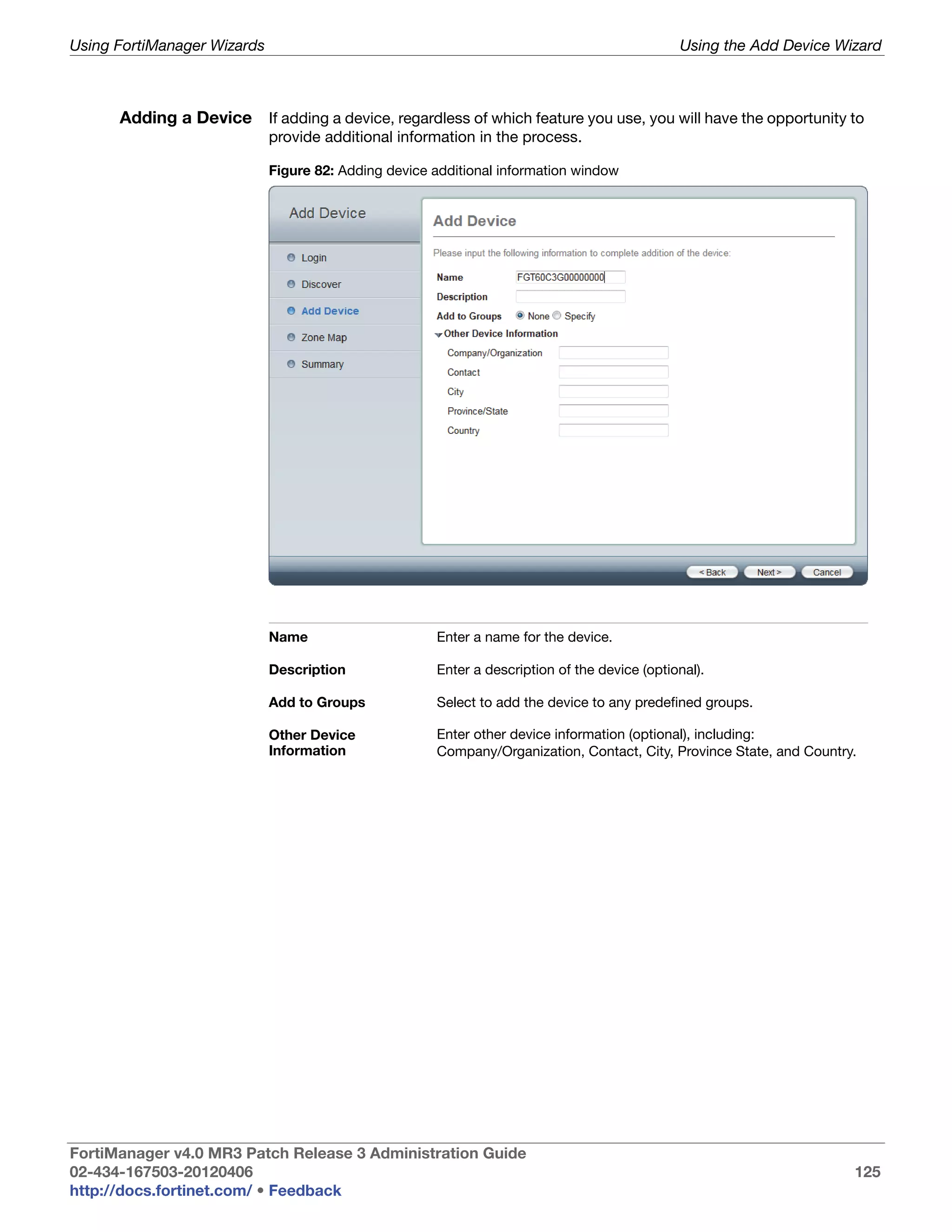 Using FortiManager Wizards                                                                    Using the Add Device Wizard



      Adding a Device If adding a device, regardless of which feature you use, you will have the opportunity to
                             provide additional information in the process.

                             Figure 82: Adding device additional information window




                             Name                     Enter a name for the device.

                             Description              Enter a description of the device (optional).

                             Add to Groups            Select to add the device to any predefined groups.

                             Other Device             Enter other device information (optional), including:
                             Information              Company/Organization, Contact, City, Province State, and Country.




FortiManager v4.0 MR3 Patch Release 3 Administration Guide
02-434-167503-20120406                                                                                                125
http://docs.fortinet.com/ • Feedback
 