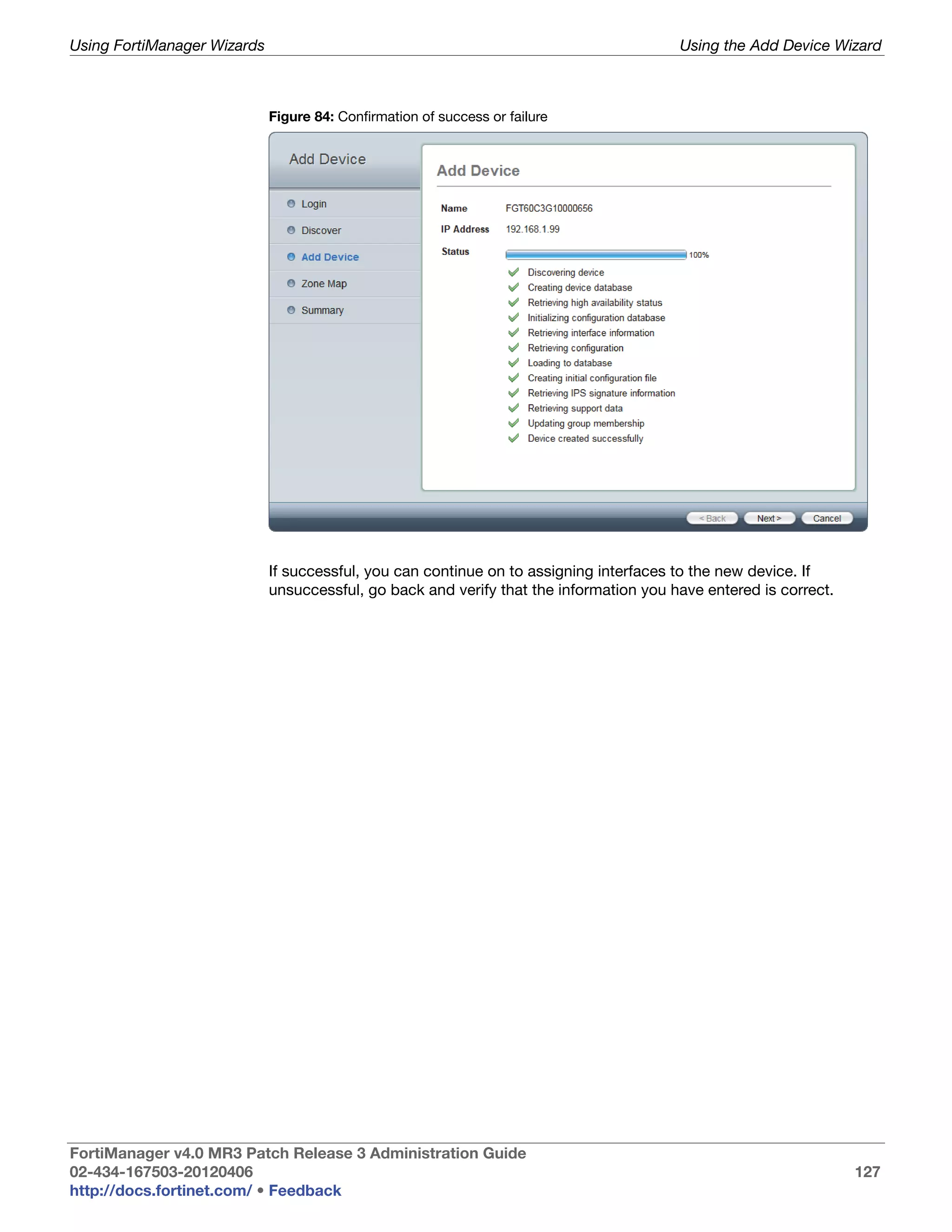 Using FortiManager Wizards                                                              Using the Add Device Wizard



                             Figure 84: Confirmation of success or failure




                             If successful, you can continue on to assigning interfaces to the new device. If
                             unsuccessful, go back and verify that the information you have entered is correct.




FortiManager v4.0 MR3 Patch Release 3 Administration Guide
02-434-167503-20120406                                                                                            127
http://docs.fortinet.com/ • Feedback
 