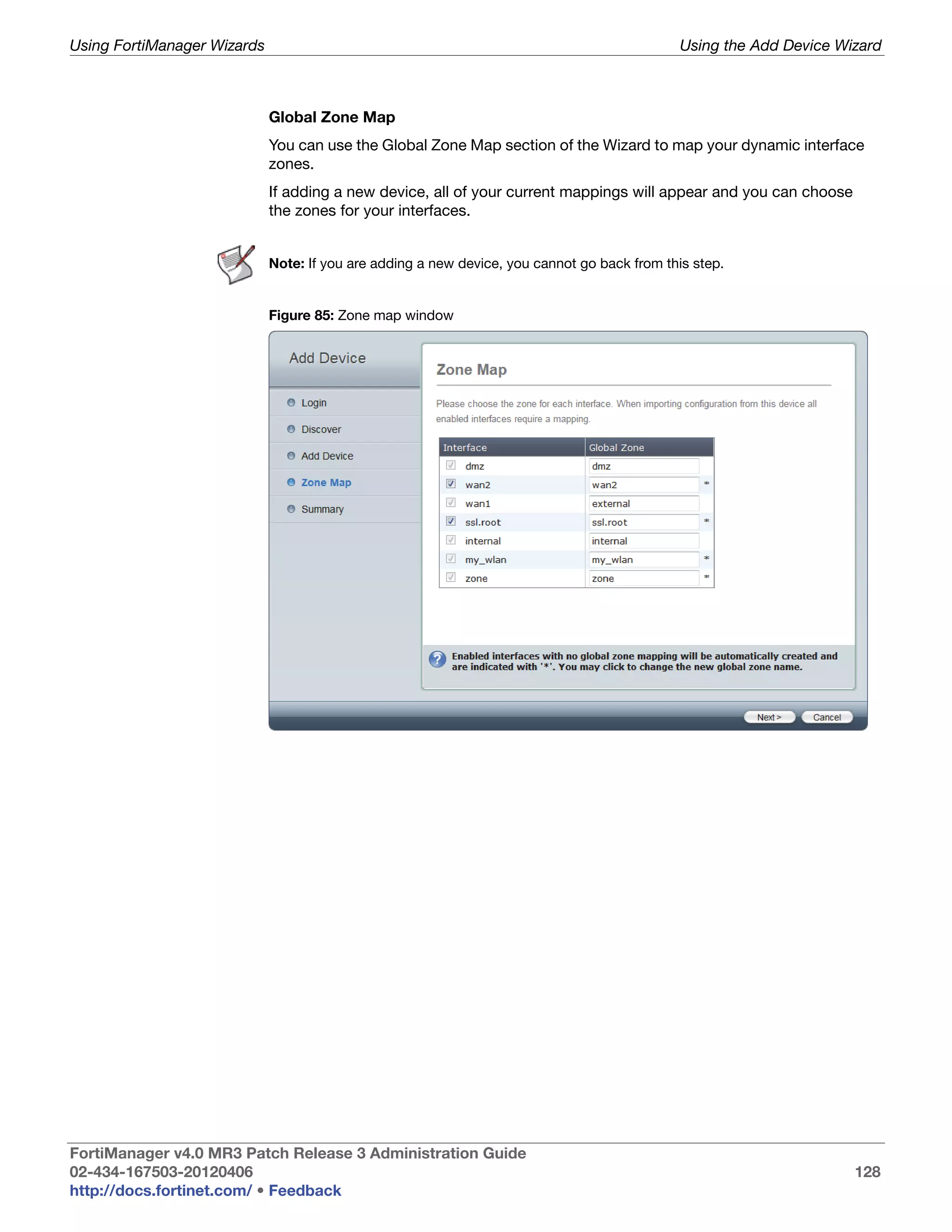 Using FortiManager Wizards                                                                    Using the Add Device Wizard



                             Global Zone Map
                             You can use the Global Zone Map section of the Wizard to map your dynamic interface
                             zones.
                             If adding a new device, all of your current mappings will appear and you can choose
                             the zones for your interfaces.


                             Note: If you are adding a new device, you cannot go back from this step.


                             Figure 85: Zone map window




FortiManager v4.0 MR3 Patch Release 3 Administration Guide
02-434-167503-20120406                                                                                               128
http://docs.fortinet.com/ • Feedback
 
