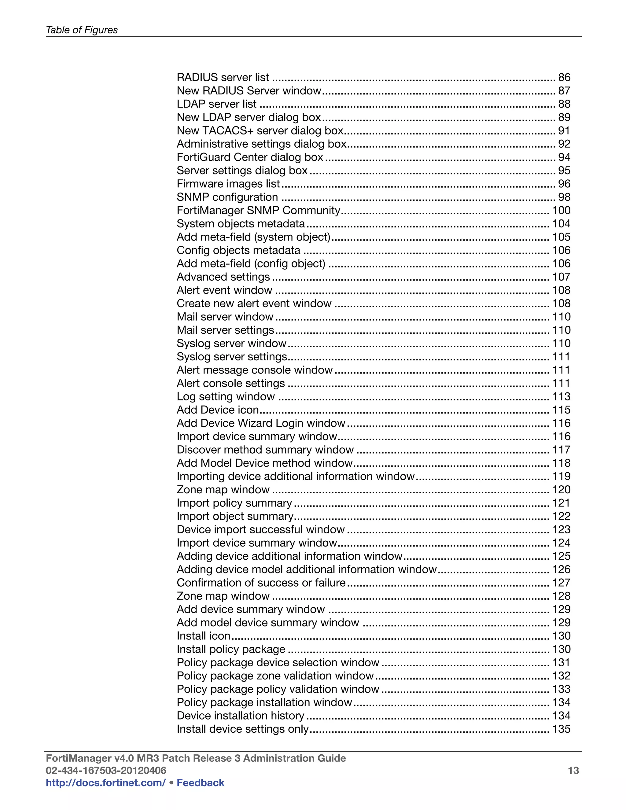Table of Figures



                         RADIUS server list ........................................................................................... 86
                         New RADIUS Server window........................................................................... 87
                         LDAP server list ............................................................................................... 88
                         New LDAP server dialog box........................................................................... 89
                         New TACACS+ server dialog box.................................................................... 91
                         Administrative settings dialog box................................................................... 92
                         FortiGuard Center dialog box .......................................................................... 94
                         Server settings dialog box ............................................................................... 95
                         Firmware images list ........................................................................................ 96
                         SNMP configuration ........................................................................................ 98
                         FortiManager SNMP Community................................................................... 100
                         System objects metadata .............................................................................. 104
                         Add meta-field (system object)...................................................................... 105
                         Config objects metadata ............................................................................... 106
                         Add meta-field (config object) ....................................................................... 106
                         Advanced settings ......................................................................................... 107
                         Alert event window ........................................................................................ 108
                         Create new alert event window ..................................................................... 108
                         Mail server window ........................................................................................ 110
                         Mail server settings........................................................................................ 110
                         Syslog server window.................................................................................... 110
                         Syslog server settings.................................................................................... 111
                         Alert message console window ..................................................................... 111
                         Alert console settings .................................................................................... 111
                         Log setting window ....................................................................................... 113
                         Add Device icon............................................................................................. 115
                         Add Device Wizard Login window ................................................................. 116
                         Import device summary window.................................................................... 116
                         Discover method summary window .............................................................. 117
                         Add Model Device method window............................................................... 118
                         Importing device additional information window........................................... 119
                         Zone map window ......................................................................................... 120
                         Import policy summary .................................................................................. 121
                         Import object summary.................................................................................. 122
                         Device import successful window ................................................................. 123
                         Import device summary window.................................................................... 124
                         Adding device additional information window............................................... 125
                         Adding device model additional information window.................................... 126
                         Confirmation of success or failure ................................................................. 127
                         Zone map window ......................................................................................... 128
                         Add device summary window ....................................................................... 129
                         Add model device summary window ............................................................ 129
                         Install icon...................................................................................................... 130
                         Install policy package .................................................................................... 130
                         Policy package device selection window ...................................................... 131
                         Policy package zone validation window........................................................ 132
                         Policy package policy validation window ...................................................... 133
                         Policy package installation window............................................................... 134
                         Device installation history .............................................................................. 134
                         Install device settings only............................................................................. 135

FortiManager v4.0 MR3 Patch Release 3 Administration Guide
02-434-167503-20120406                                                                                                                        13
http://docs.fortinet.com/ • Feedback
 