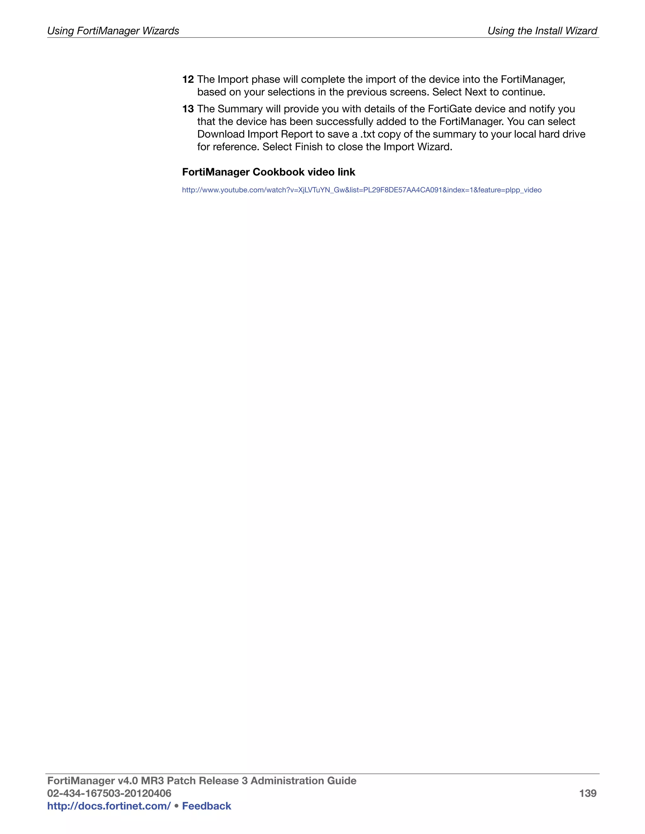 Using FortiManager Wizards                                                                                  Using the Install Wizard



                             12 The Import phase will complete the import of the device into the FortiManager,
                                based on your selections in the previous screens. Select Next to continue.
                             13 The Summary will provide you with details of the FortiGate device and notify you
                                that the device has been successfully added to the FortiManager. You can select
                                Download Import Report to save a .txt copy of the summary to your local hard drive
                                for reference. Select Finish to close the Import Wizard.

                             FortiManager Cookbook video link
                             http://www.youtube.com/watch?v=XjLVTuYN_Gw&list=PL29F8DE57AA4CA091&index=1&feature=plpp_video




FortiManager v4.0 MR3 Patch Release 3 Administration Guide
02-434-167503-20120406                                                                                                         139
http://docs.fortinet.com/ • Feedback
 