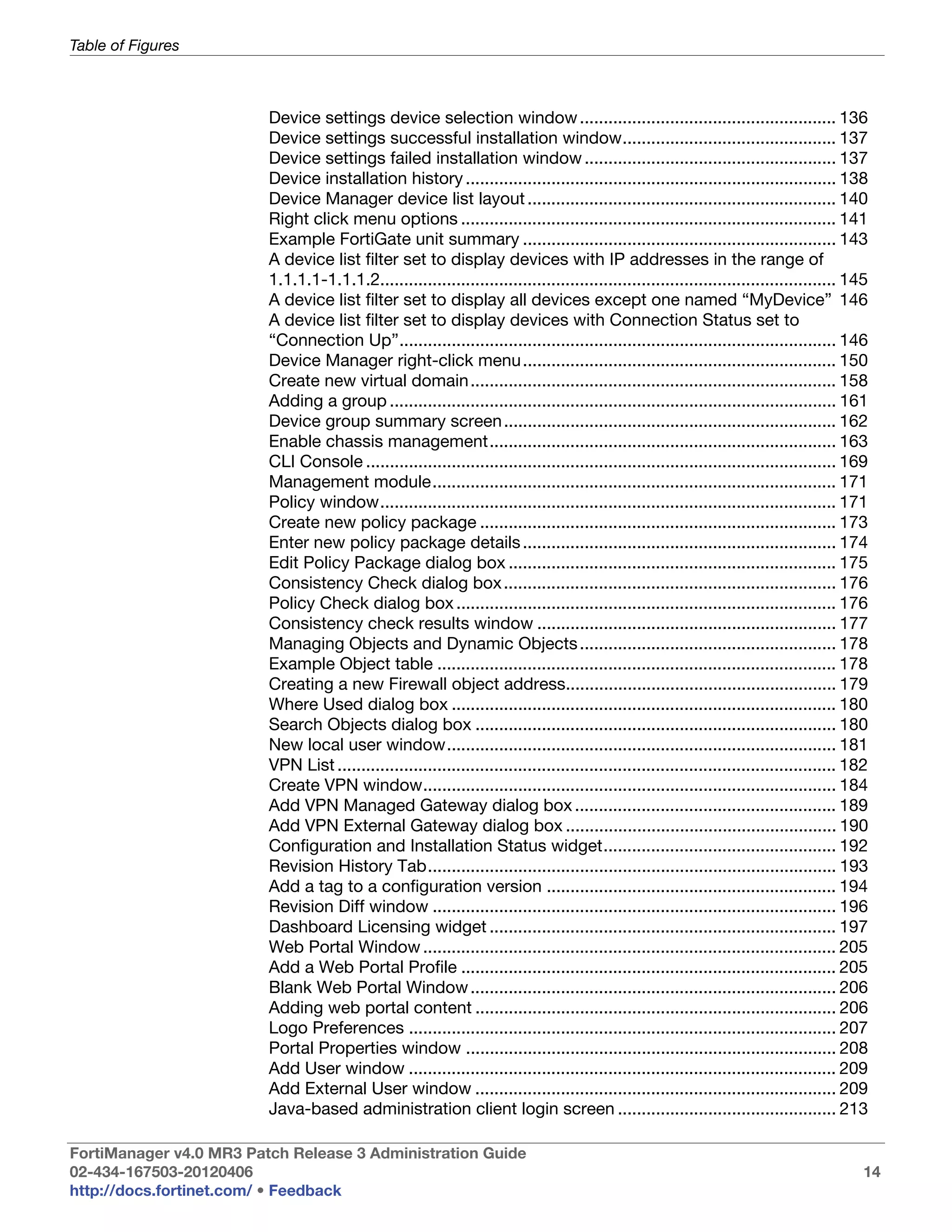 Table of Figures



                         Device settings device selection window ...................................................... 136
                         Device settings successful installation window............................................. 137
                         Device settings failed installation window ..................................................... 137
                         Device installation history .............................................................................. 138
                         Device Manager device list layout ................................................................. 140
                         Right click menu options ............................................................................... 141
                         Example FortiGate unit summary .................................................................. 143
                         A device list filter set to display devices with IP addresses in the range of
                         1.1.1.1-1.1.1.2................................................................................................ 145
                         A device list filter set to display all devices except one named “MyDevice” 146
                         A device list filter set to display devices with Connection Status set to
                         “Connection Up”............................................................................................ 146
                         Device Manager right-click menu .................................................................. 150
                         Create new virtual domain ............................................................................. 158
                         Adding a group .............................................................................................. 161
                         Device group summary screen ...................................................................... 162
                         Enable chassis management......................................................................... 163
                         CLI Console ................................................................................................... 169
                         Management module..................................................................................... 171
                         Policy window................................................................................................ 171
                         Create new policy package ........................................................................... 173
                         Enter new policy package details .................................................................. 174
                         Edit Policy Package dialog box ..................................................................... 175
                         Consistency Check dialog box ...................................................................... 176
                         Policy Check dialog box ................................................................................ 176
                         Consistency check results window ............................................................... 177
                         Managing Objects and Dynamic Objects ...................................................... 178
                         Example Object table .................................................................................... 178
                         Creating a new Firewall object address......................................................... 179
                         Where Used dialog box ................................................................................. 180
                         Search Objects dialog box ............................................................................ 180
                         New local user window.................................................................................. 181
                         VPN List ......................................................................................................... 182
                         Create VPN window....................................................................................... 184
                         Add VPN Managed Gateway dialog box ....................................................... 189
                         Add VPN External Gateway dialog box ......................................................... 190
                         Configuration and Installation Status widget................................................. 192
                         Revision History Tab...................................................................................... 193
                         Add a tag to a configuration version ............................................................. 194
                         Revision Diff window ..................................................................................... 196
                         Dashboard Licensing widget ......................................................................... 197
                         Web Portal Window ....................................................................................... 205
                         Add a Web Portal Profile ............................................................................... 205
                         Blank Web Portal Window ............................................................................. 206
                         Adding web portal content ............................................................................ 206
                         Logo Preferences .......................................................................................... 207
                         Portal Properties window .............................................................................. 208
                         Add User window .......................................................................................... 209
                         Add External User window ............................................................................ 209
                         Java-based administration client login screen .............................................. 213

FortiManager v4.0 MR3 Patch Release 3 Administration Guide
02-434-167503-20120406                                                                                                                        14
http://docs.fortinet.com/ • Feedback
 