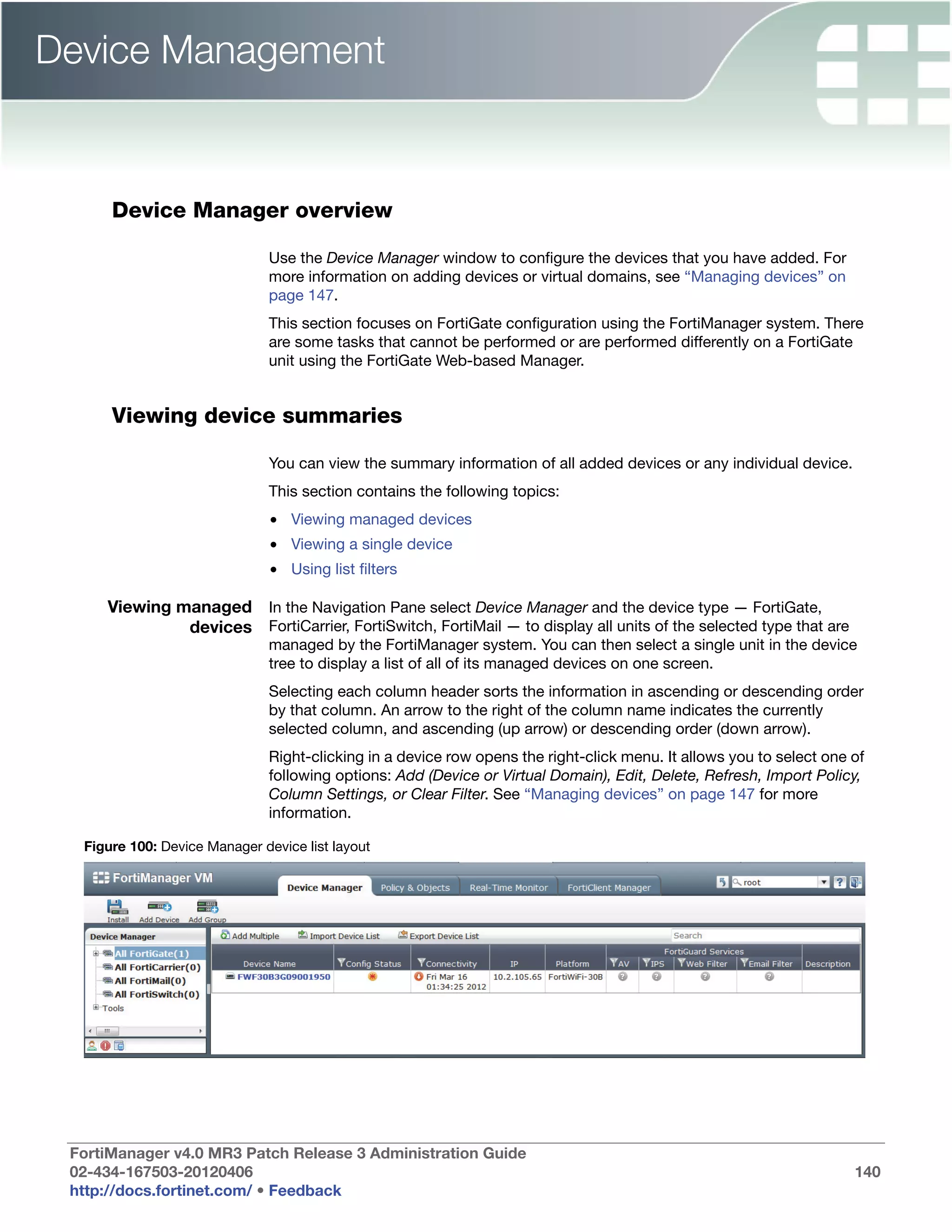 Device Management


      Device Manager overview

                               Use the Device Manager window to configure the devices that you have added. For
                               more information on adding devices or virtual domains, see “Managing devices” on
                               page 147.
                               This section focuses on FortiGate configuration using the FortiManager system. There
                               are some tasks that cannot be performed or are performed differently on a FortiGate
                               unit using the FortiGate Web-based Manager.


      Viewing device summaries

                               You can view the summary information of all added devices or any individual device.
                               This section contains the following topics:
                               • Viewing managed devices
                               • Viewing a single device
                               • Using list filters

     Viewing managed In the Navigation Pane select Device Manager and the device type — FortiGate,
              devices FortiCarrier, FortiSwitch, FortiMail — to display all units of the selected type that are
                               managed by the FortiManager system. You can then select a single unit in the device
                               tree to display a list of all of its managed devices on one screen.
                               Selecting each column header sorts the information in ascending or descending order
                               by that column. An arrow to the right of the column name indicates the currently
                               selected column, and ascending (up arrow) or descending order (down arrow).
                               Right-clicking in a device row opens the right-click menu. It allows you to select one of
                               following options: Add (Device or Virtual Domain), Edit, Delete, Refresh, Import Policy,
                               Column Settings, or Clear Filter. See “Managing devices” on page 147 for more
                               information.

  Figure 100: Device Manager device list layout




 FortiManager v4.0 MR3 Patch Release 3 Administration Guide
 02-434-167503-20120406                                                                                               140
 http://docs.fortinet.com/ • Feedback
 