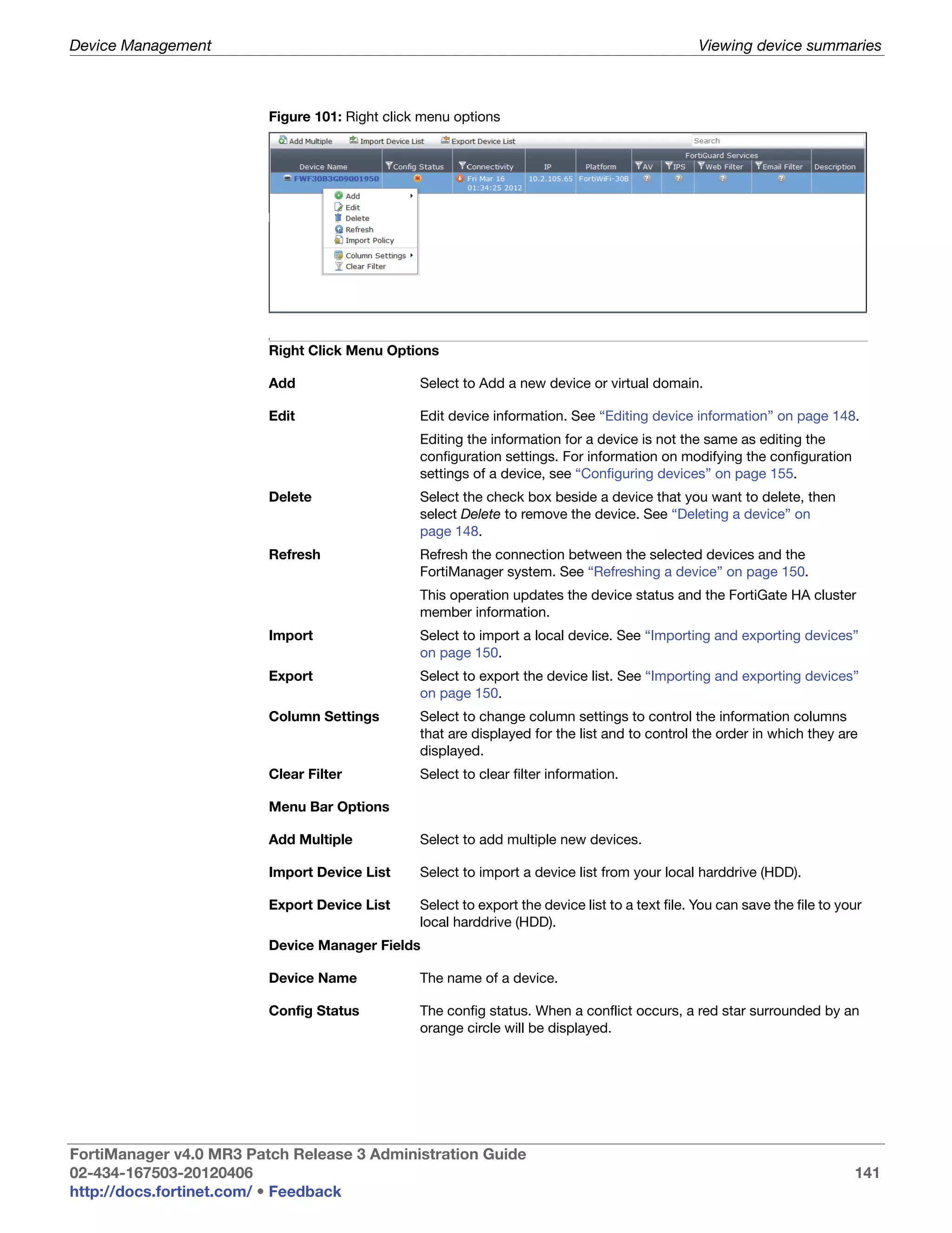 Device Management                                                                                Viewing device summaries



                         Figure 101: Right click menu options




                         I



                         Right Click Menu Options

                         Add                    Select to Add a new device or virtual domain.

                         Edit                   Edit device information. See “Editing device information” on page 148.
                                                Editing the information for a device is not the same as editing the
                                                configuration settings. For information on modifying the configuration
                                                settings of a device, see “Configuring devices” on page 155.
                         Delete                 Select the check box beside a device that you want to delete, then
                                                select Delete to remove the device. See “Deleting a device” on
                                                page 148.
                         Refresh                Refresh the connection between the selected devices and the
                                                FortiManager system. See “Refreshing a device” on page 150.
                                                This operation updates the device status and the FortiGate HA cluster
                                                member information.
                         Import                 Select to import a local device. See “Importing and exporting devices”
                                                on page 150.
                         Export                 Select to export the device list. See “Importing and exporting devices”
                                                on page 150.
                         Column Settings        Select to change column settings to control the information columns
                                                that are displayed for the list and to control the order in which they are
                                                displayed.
                         Clear Filter           Select to clear filter information.

                         Menu Bar Options

                         Add Multiple           Select to add multiple new devices.

                         Import Device List     Select to import a device list from your local harddrive (HDD).

                         Export Device List     Select to export the device list to a text file. You can save the file to your
                                                local harddrive (HDD).
                         Device Manager Fields

                         Device Name            The name of a device.

                         Config Status          The config status. When a conflict occurs, a red star surrounded by an
                                                orange circle will be displayed.




FortiManager v4.0 MR3 Patch Release 3 Administration Guide
02-434-167503-20120406                                                                                                      141
http://docs.fortinet.com/ • Feedback
 