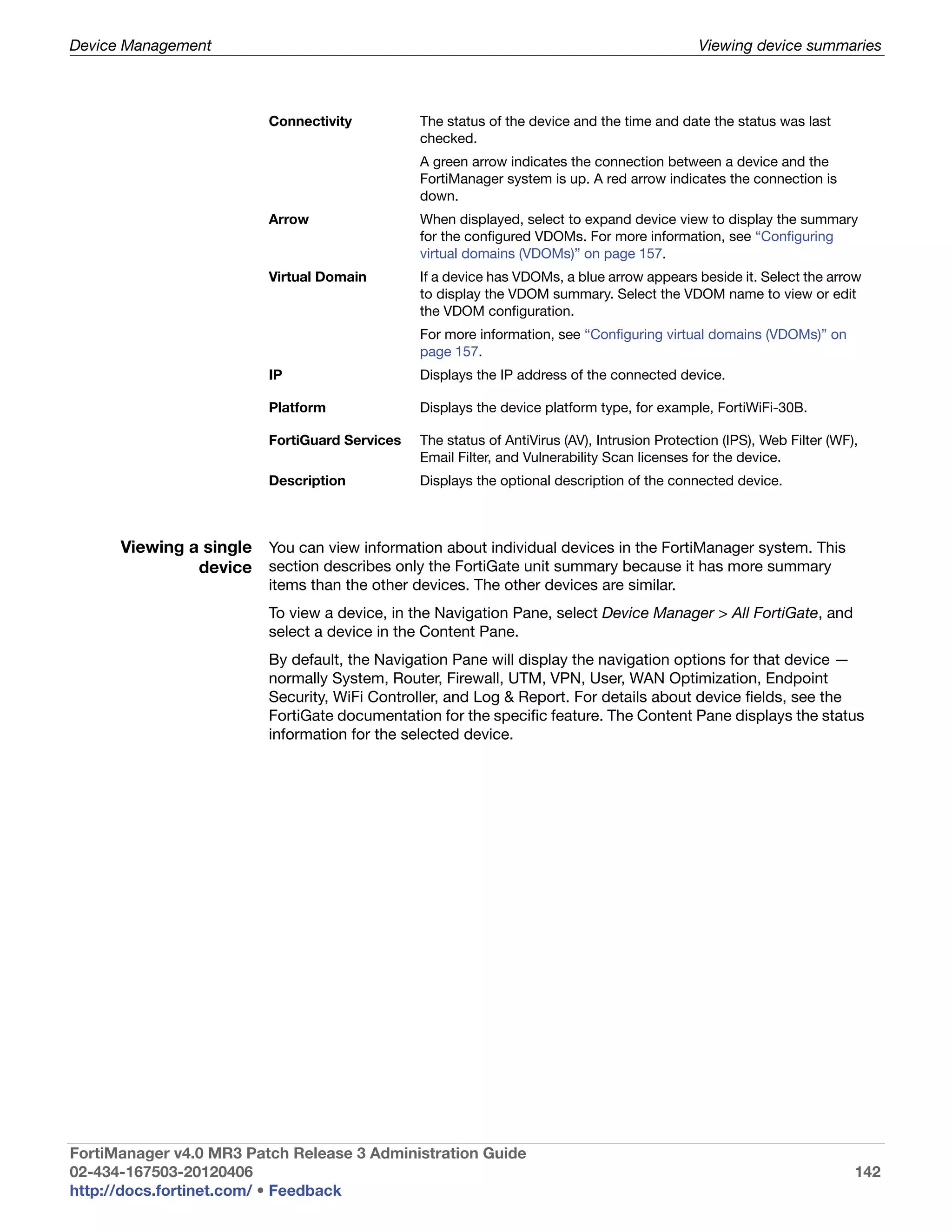 Device Management                                                                              Viewing device summaries



                          Connectivity          The status of the device and the time and date the status was last
                                                checked.
                                                A green arrow indicates the connection between a device and the
                                                FortiManager system is up. A red arrow indicates the connection is
                                                down.
                          Arrow                 When displayed, select to expand device view to display the summary
                                                for the configured VDOMs. For more information, see “Configuring
                                                virtual domains (VDOMs)” on page 157.
                          Virtual Domain        If a device has VDOMs, a blue arrow appears beside it. Select the arrow
                                                to display the VDOM summary. Select the VDOM name to view or edit
                                                the VDOM configuration.
                                                For more information, see “Configuring virtual domains (VDOMs)” on
                                                page 157.
                          IP                    Displays the IP address of the connected device.

                          Platform              Displays the device platform type, for example, FortiWiFi-30B.

                          FortiGuard Services   The status of AntiVirus (AV), Intrusion Protection (IPS), Web Filter (WF),
                                                Email Filter, and Vulnerability Scan licenses for the device.
                          Description           Displays the optional description of the connected device.



      Viewing a single You can view information about individual devices in the FortiManager system. This
               device section describes only the FortiGate unit summary because it has more summary
                          items than the other devices. The other devices are similar.
                          To view a device, in the Navigation Pane, select Device Manager > All FortiGate, and
                          select a device in the Content Pane.
                          By default, the Navigation Pane will display the navigation options for that device —
                          normally System, Router, Firewall, UTM, VPN, User, WAN Optimization, Endpoint
                          Security, WiFi Controller, and Log & Report. For details about device fields, see the
                          FortiGate documentation for the specific feature. The Content Pane displays the status
                          information for the selected device.




FortiManager v4.0 MR3 Patch Release 3 Administration Guide
02-434-167503-20120406                                                                                                   142
http://docs.fortinet.com/ • Feedback
 