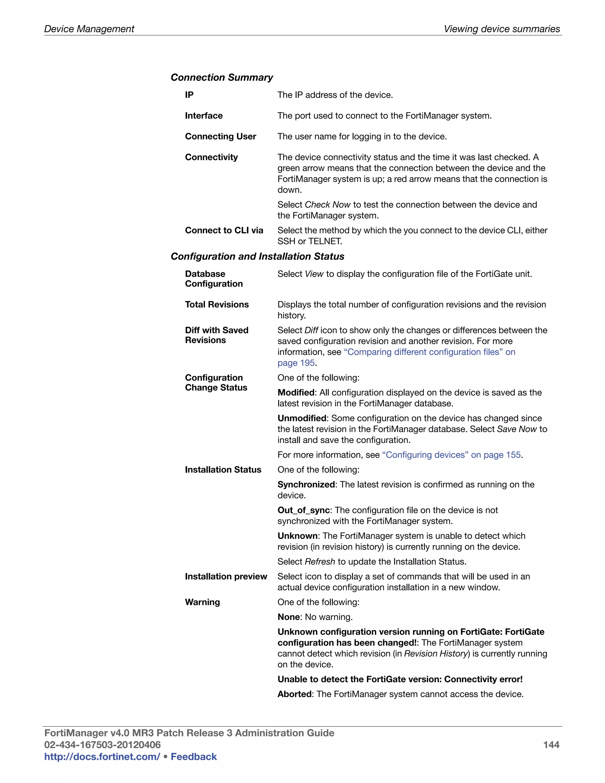 Device Management                                                                              Viewing device summaries



                         Connection Summary
                            IP                     The IP address of the device.

                            Interface              The port used to connect to the FortiManager system.

                            Connecting User        The user name for logging in to the device.

                            Connectivity           The device connectivity status and the time it was last checked. A
                                                   green arrow means that the connection between the device and the
                                                   FortiManager system is up; a red arrow means that the connection is
                                                   down.
                                                   Select Check Now to test the connection between the device and
                                                   the FortiManager system.
                            Connect to CLI via     Select the method by which the you connect to the device CLI, either
                                                   SSH or TELNET.
                         Configuration and Installation Status
                            Database               Select View to display the configuration file of the FortiGate unit.
                            Configuration

                            Total Revisions        Displays the total number of configuration revisions and the revision
                                                   history.
                            Diff with Saved        Select Diff icon to show only the changes or differences between the
                            Revisions              saved configuration revision and another revision. For more
                                                   information, see “Comparing different configuration files” on
                                                   page 195.
                            Configuration          One of the following:
                            Change Status
                                                   Modified: All configuration displayed on the device is saved as the
                                                   latest revision in the FortiManager database.
                                                   Unmodified: Some configuration on the device has changed since
                                                   the latest revision in the FortiManager database. Select Save Now to
                                                   install and save the configuration.
                                                   For more information, see “Configuring devices” on page 155.
                            Installation Status    One of the following:
                                                   Synchronized: The latest revision is confirmed as running on the
                                                   device.
                                                   Out_of_sync: The configuration file on the device is not
                                                   synchronized with the FortiManager system.
                                                   Unknown: The FortiManager system is unable to detect which
                                                   revision (in revision history) is currently running on the device.
                                                   Select Refresh to update the Installation Status.
                            Installation preview   Select icon to display a set of commands that will be used in an
                                                   actual device configuration installation in a new window.
                            Warning                One of the following:
                                                   None: No warning.
                                                   Unknown configuration version running on FortiGate: FortiGate
                                                   configuration has been changed!: The FortiManager system
                                                   cannot detect which revision (in Revision History) is currently running
                                                   on the device.
                                                   Unable to detect the FortiGate version: Connectivity error!
                                                   Aborted: The FortiManager system cannot access the device.



FortiManager v4.0 MR3 Patch Release 3 Administration Guide
02-434-167503-20120406                                                                                                    144
http://docs.fortinet.com/ • Feedback
 