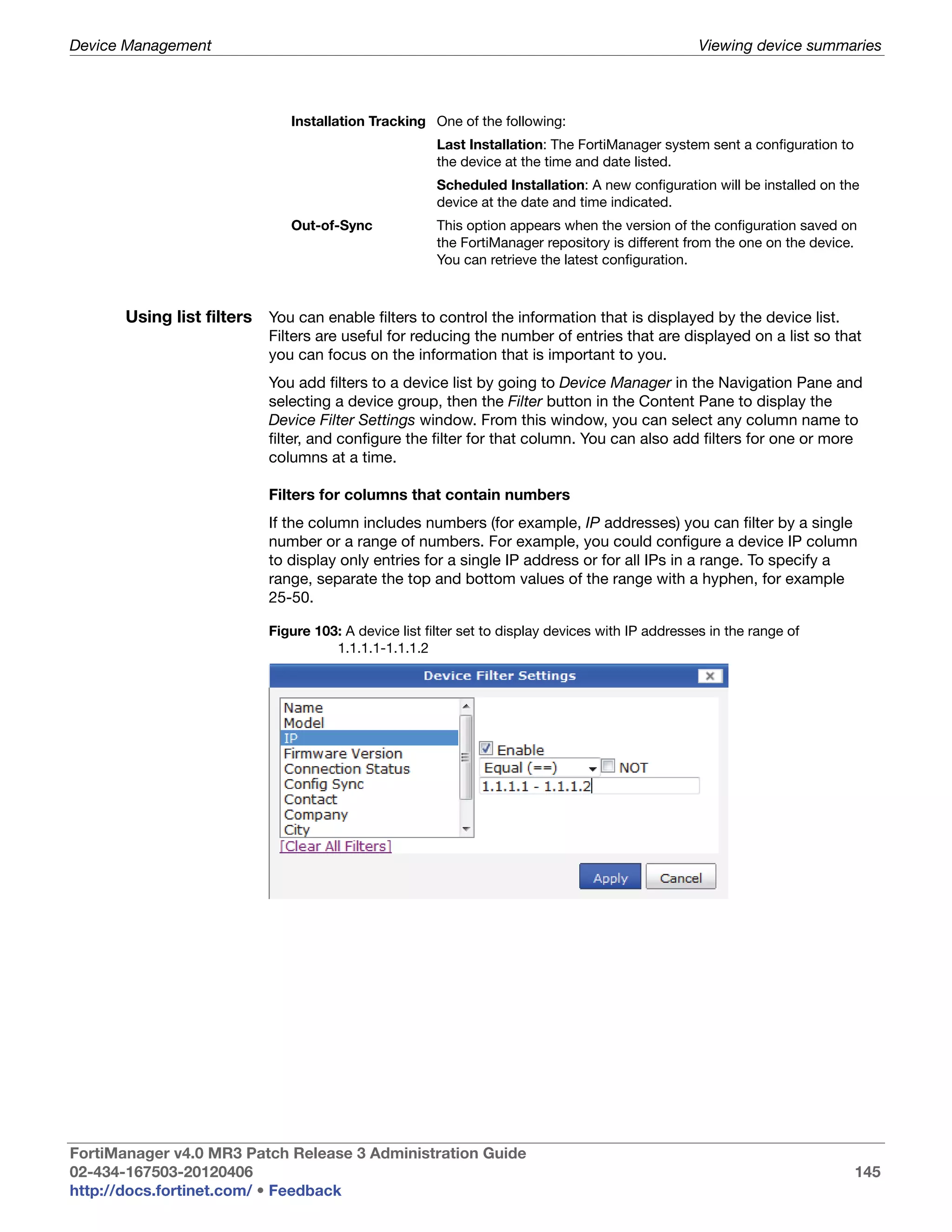 Device Management                                                                                   Viewing device summaries



                               Installation Tracking One of the following:
                                                        Last Installation: The FortiManager system sent a configuration to
                                                        the device at the time and date listed.
                                                        Scheduled Installation: A new configuration will be installed on the
                                                        device at the date and time indicated.
                               Out-of-Sync              This option appears when the version of the configuration saved on
                                                        the FortiManager repository is different from the one on the device.
                                                        You can retrieve the latest configuration.



       Using list filters You can enable filters to control the information that is displayed by the device list.
                            Filters are useful for reducing the number of entries that are displayed on a list so that
                            you can focus on the information that is important to you.
                            You add filters to a device list by going to Device Manager in the Navigation Pane and
                            selecting a device group, then the Filter button in the Content Pane to display the
                            Device Filter Settings window. From this window, you can select any column name to
                            filter, and configure the filter for that column. You can also add filters for one or more
                            columns at a time.

                            Filters for columns that contain numbers
                            If the column includes numbers (for example, IP addresses) you can filter by a single
                            number or a range of numbers. For example, you could configure a device IP column
                            to display only entries for a single IP address or for all IPs in a range. To specify a
                            range, separate the top and bottom values of the range with a hyphen, for example
                            25-50.

                            Figure 103: A device list filter set to display devices with IP addresses in the range of
                                      1.1.1.1-1.1.1.2




FortiManager v4.0 MR3 Patch Release 3 Administration Guide
02-434-167503-20120406                                                                                                       145
http://docs.fortinet.com/ • Feedback
 