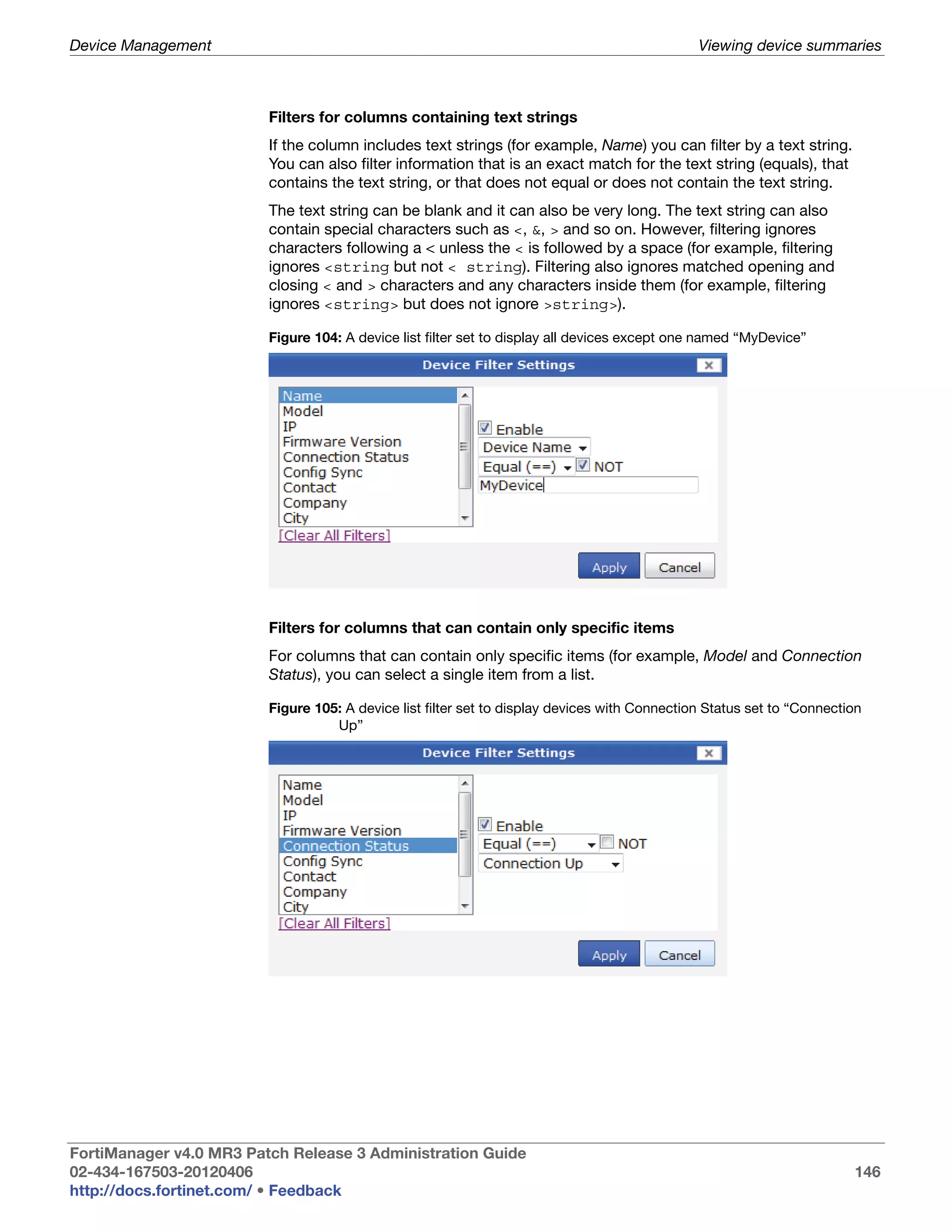 Device Management                                                                              Viewing device summaries



                         Filters for columns containing text strings
                         If the column includes text strings (for example, Name) you can filter by a text string.
                         You can also filter information that is an exact match for the text string (equals), that
                         contains the text string, or that does not equal or does not contain the text string.
                         The text string can be blank and it can also be very long. The text string can also
                         contain special characters such as <, &, > and so on. However, filtering ignores
                         characters following a < unless the < is followed by a space (for example, filtering
                         ignores <string but not < string). Filtering also ignores matched opening and
                         closing < and > characters and any characters inside them (for example, filtering
                         ignores <string> but does not ignore >string>).

                         Figure 104: A device list filter set to display all devices except one named “MyDevice”




                         Filters for columns that can contain only specific items
                         For columns that can contain only specific items (for example, Model and Connection
                         Status), you can select a single item from a list.

                         Figure 105: A device list filter set to display devices with Connection Status set to “Connection
                                   Up”




FortiManager v4.0 MR3 Patch Release 3 Administration Guide
02-434-167503-20120406                                                                                                  146
http://docs.fortinet.com/ • Feedback
 