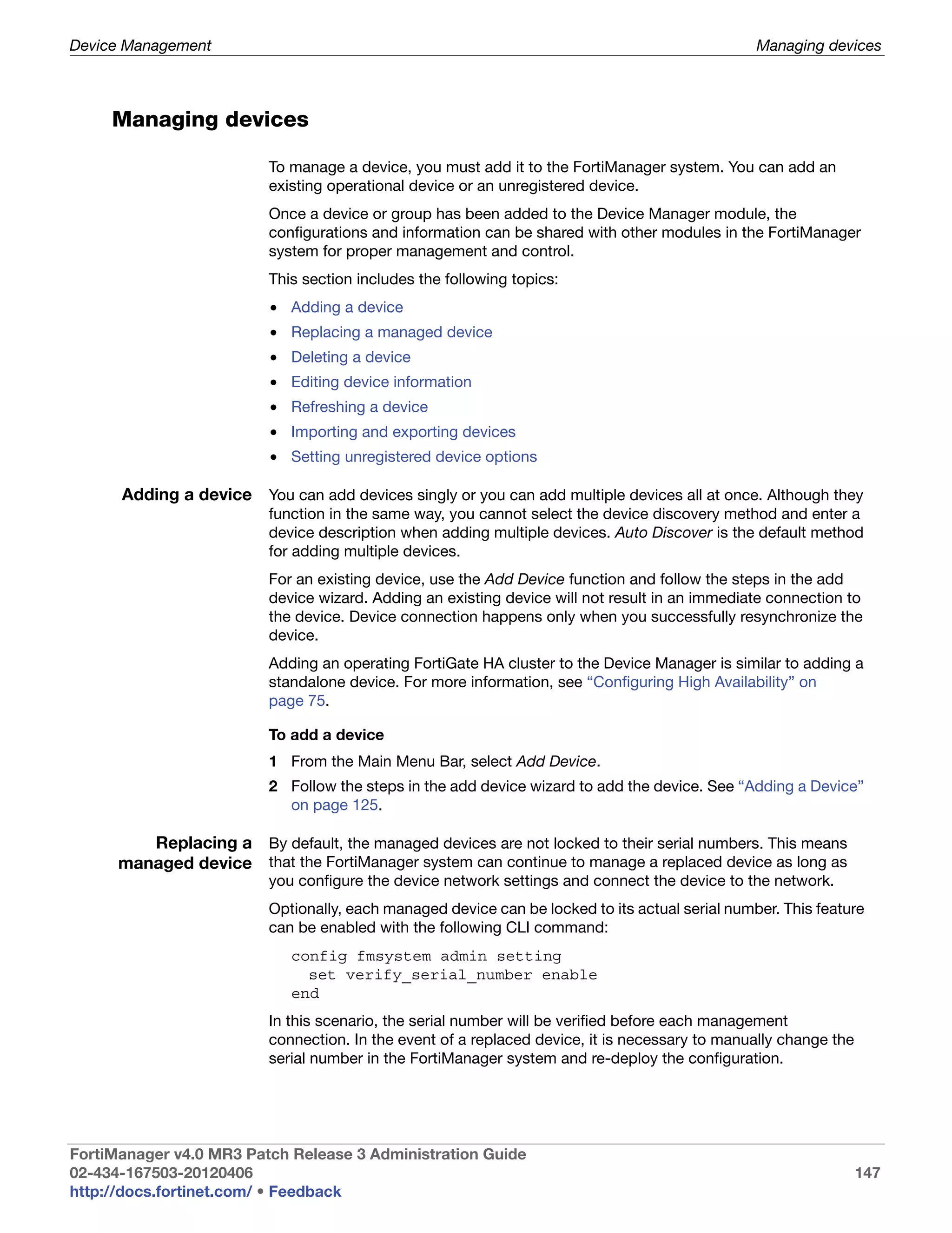 Device Management                                                                                Managing devices



     Managing devices

                          To manage a device, you must add it to the FortiManager system. You can add an
                          existing operational device or an unregistered device.
                          Once a device or group has been added to the Device Manager module, the
                          configurations and information can be shared with other modules in the FortiManager
                          system for proper management and control.
                          This section includes the following topics:
                          • Adding a device
                          • Replacing a managed device
                          • Deleting a device
                          • Editing device information
                          • Refreshing a device
                          • Importing and exporting devices
                          • Setting unregistered device options

      Adding a device You can add devices singly or you can add multiple devices all at once. Although they
                          function in the same way, you cannot select the device discovery method and enter a
                          device description when adding multiple devices. Auto Discover is the default method
                          for adding multiple devices.
                          For an existing device, use the Add Device function and follow the steps in the add
                          device wizard. Adding an existing device will not result in an immediate connection to
                          the device. Device connection happens only when you successfully resynchronize the
                          device.
                          Adding an operating FortiGate HA cluster to the Device Manager is similar to adding a
                          standalone device. For more information, see “Configuring High Availability” on
                          page 75.

                          To add a device
                          1 From the Main Menu Bar, select Add Device.
                          2 Follow the steps in the add device wizard to add the device. See “Adding a Device”
                            on page 125.

         Replacing a By default, the managed devices are not locked to their serial numbers. This means
      managed device that the FortiManager system can continue to manage a replaced device as long as
                          you configure the device network settings and connect the device to the network.
                          Optionally, each managed device can be locked to its actual serial number. This feature
                          can be enabled with the following CLI command:
                             config fmsystem admin setting
                               set verify_serial_number enable
                             end
                          In this scenario, the serial number will be verified before each management
                          connection. In the event of a replaced device, it is necessary to manually change the
                          serial number in the FortiManager system and re-deploy the configuration.




FortiManager v4.0 MR3 Patch Release 3 Administration Guide
02-434-167503-20120406                                                                                            147
http://docs.fortinet.com/ • Feedback
 