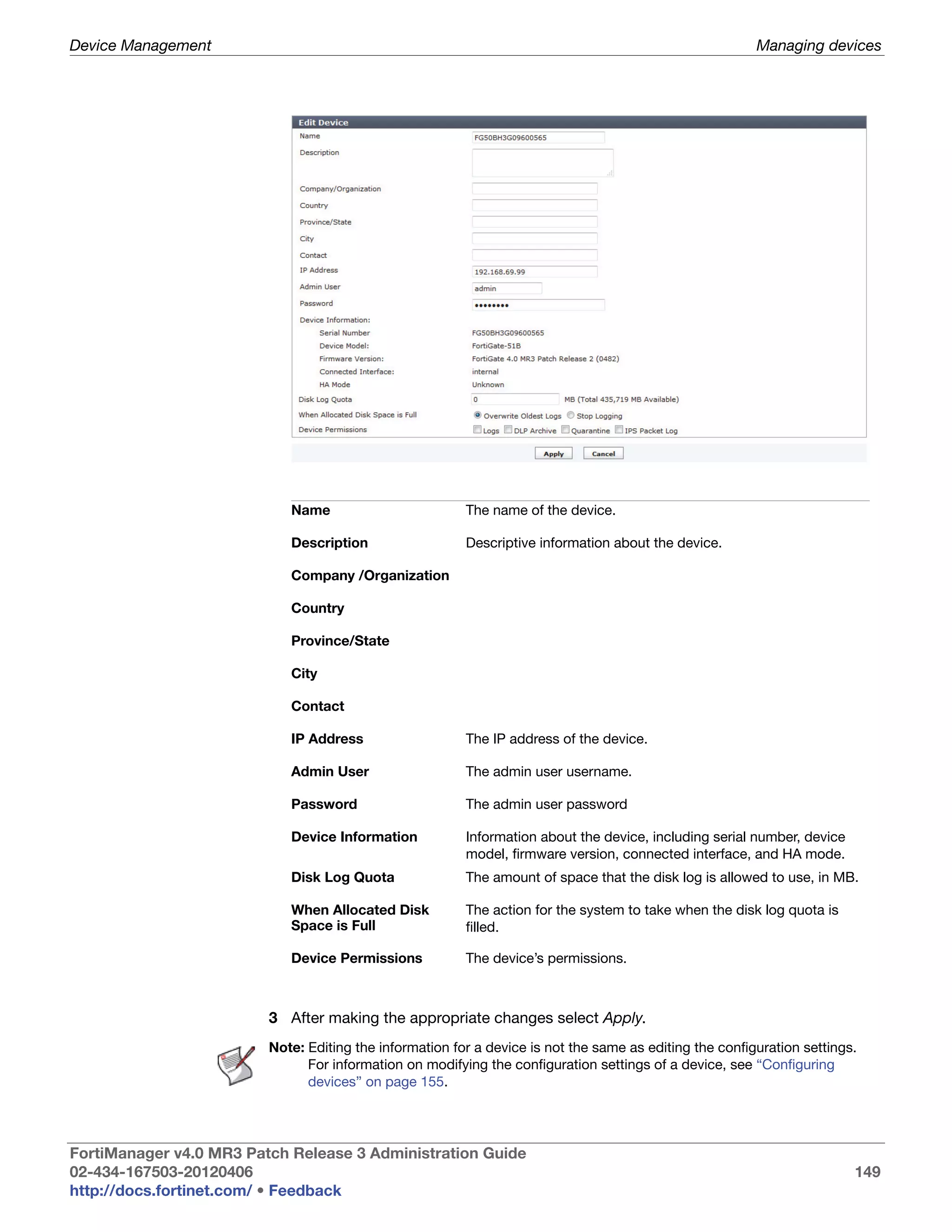 Device Management                                                                                        Managing devices




                            Name                         The name of the device.

                            Description                  Descriptive information about the device.

                            Company /Organization

                            Country

                            Province/State

                            City

                            Contact

                            IP Address                   The IP address of the device.

                            Admin User                   The admin user username.

                            Password                     The admin user password

                            Device Information           Information about the device, including serial number, device
                                                         model, firmware version, connected interface, and HA mode.
                            Disk Log Quota               The amount of space that the disk log is allowed to use, in MB.

                            When Allocated Disk          The action for the system to take when the disk log quota is
                            Space is Full                filled.

                            Device Permissions           The device’s permissions.



                         3 After making the appropriate changes select Apply.
                         Note: Editing the information for a device is not the same as editing the configuration settings.
                               For information on modifying the configuration settings of a device, see “Configuring
                               devices” on page 155.




FortiManager v4.0 MR3 Patch Release 3 Administration Guide
02-434-167503-20120406                                                                                                   149
http://docs.fortinet.com/ • Feedback
 
