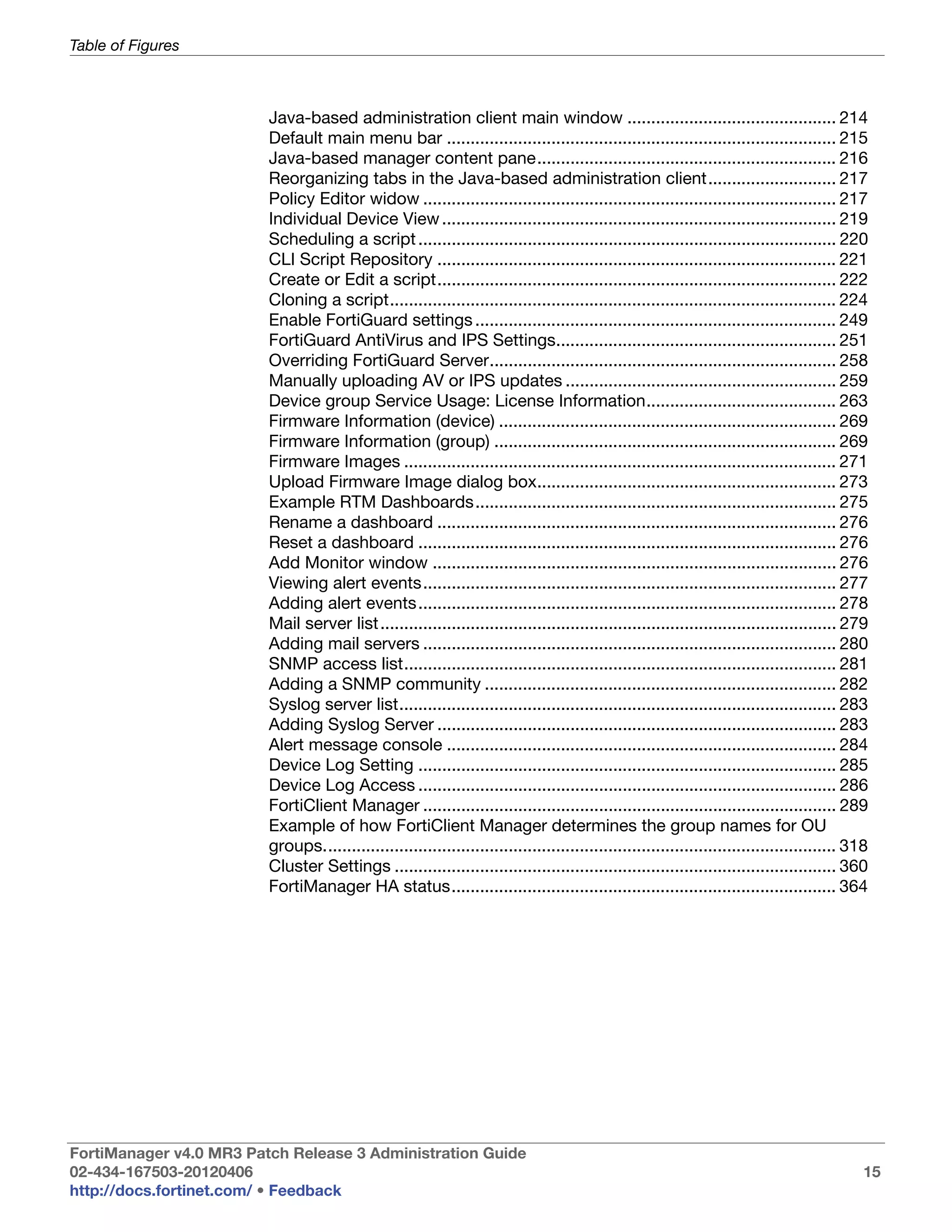 Table of Figures



                         Java-based administration client main window ............................................ 214
                         Default main menu bar .................................................................................. 215
                         Java-based manager content pane............................................................... 216
                         Reorganizing tabs in the Java-based administration client........................... 217
                         Policy Editor widow ....................................................................................... 217
                         Individual Device View ................................................................................... 219
                         Scheduling a script ........................................................................................ 220
                         CLI Script Repository .................................................................................... 221
                         Create or Edit a script.................................................................................... 222
                         Cloning a script.............................................................................................. 224
                         Enable FortiGuard settings ............................................................................ 249
                         FortiGuard AntiVirus and IPS Settings........................................................... 251
                         Overriding FortiGuard Server......................................................................... 258
                         Manually uploading AV or IPS updates ......................................................... 259
                         Device group Service Usage: License Information........................................ 263
                         Firmware Information (device) ....................................................................... 269
                         Firmware Information (group) ........................................................................ 269
                         Firmware Images ........................................................................................... 271
                         Upload Firmware Image dialog box............................................................... 273
                         Example RTM Dashboards............................................................................ 275
                         Rename a dashboard .................................................................................... 276
                         Reset a dashboard ........................................................................................ 276
                         Add Monitor window ..................................................................................... 276
                         Viewing alert events....................................................................................... 277
                         Adding alert events ........................................................................................ 278
                         Mail server list ................................................................................................ 279
                         Adding mail servers ....................................................................................... 280
                         SNMP access list........................................................................................... 281
                         Adding a SNMP community .......................................................................... 282
                         Syslog server list............................................................................................ 283
                         Adding Syslog Server .................................................................................... 283
                         Alert message console .................................................................................. 284
                         Device Log Setting ........................................................................................ 285
                         Device Log Access ........................................................................................ 286
                         FortiClient Manager ....................................................................................... 289
                         Example of how FortiClient Manager determines the group names for OU
                         groups............................................................................................................ 318
                         Cluster Settings ............................................................................................. 360
                         FortiManager HA status................................................................................. 364




FortiManager v4.0 MR3 Patch Release 3 Administration Guide
02-434-167503-20120406                                                                                                                        15
http://docs.fortinet.com/ • Feedback
 