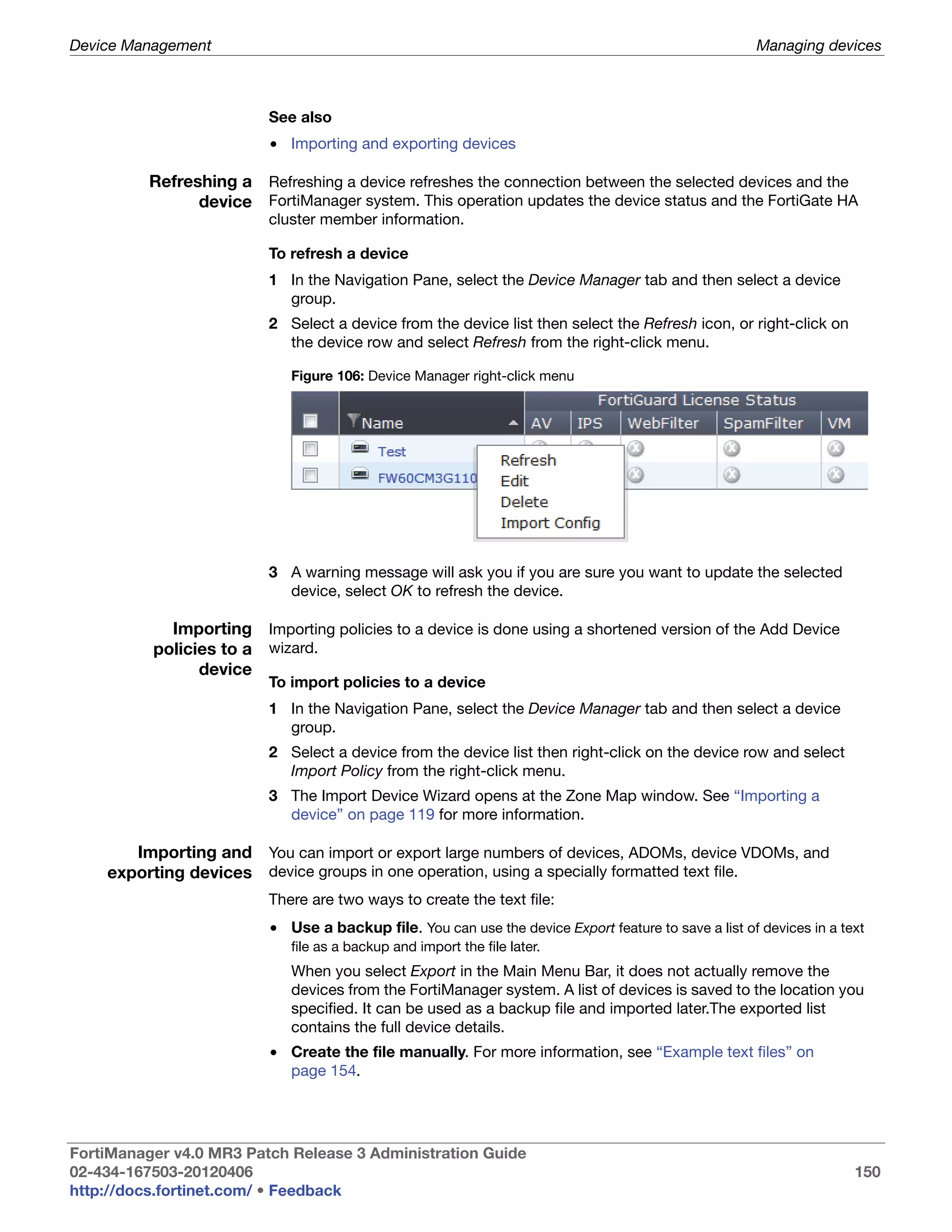 Device Management                                                                                     Managing devices



                          See also
                          • Importing and exporting devices

          Refreshing a Refreshing a device refreshes the connection between the selected devices and the
                device FortiManager system. This operation updates the device status and the FortiGate HA
                          cluster member information.

                          To refresh a device
                          1 In the Navigation Pane, select the Device Manager tab and then select a device
                            group.
                          2 Select a device from the device list then select the Refresh icon, or right-click on
                            the device row and select Refresh from the right-click menu.

                             Figure 106: Device Manager right-click menu




                          3 A warning message will ask you if you are sure you want to update the selected
                            device, select OK to refresh the device.

            Importing Importing policies to a device is done using a shortened version of the Add Device
          policies to a wizard.
                device
                          To import policies to a device
                          1 In the Navigation Pane, select the Device Manager tab and then select a device
                            group.
                          2 Select a device from the device list then right-click on the device row and select
                            Import Policy from the right-click menu.
                          3 The Import Device Wizard opens at the Zone Map window. See “Importing a
                            device” on page 119 for more information.

       Importing and You can import or export large numbers of devices, ADOMs, device VDOMs, and
    exporting devices device groups in one operation, using a specially formatted text file.
                          There are two ways to create the text file:
                          • Use a backup file. You can use the device Export feature to save a list of devices in a text
                             file as a backup and import the file later.
                             When you select Export in the Main Menu Bar, it does not actually remove the
                             devices from the FortiManager system. A list of devices is saved to the location you
                             specified. It can be used as a backup file and imported later.The exported list
                             contains the full device details.
                          • Create the file manually. For more information, see “Example text files” on
                            page 154.




FortiManager v4.0 MR3 Patch Release 3 Administration Guide
02-434-167503-20120406                                                                                                150
http://docs.fortinet.com/ • Feedback
 