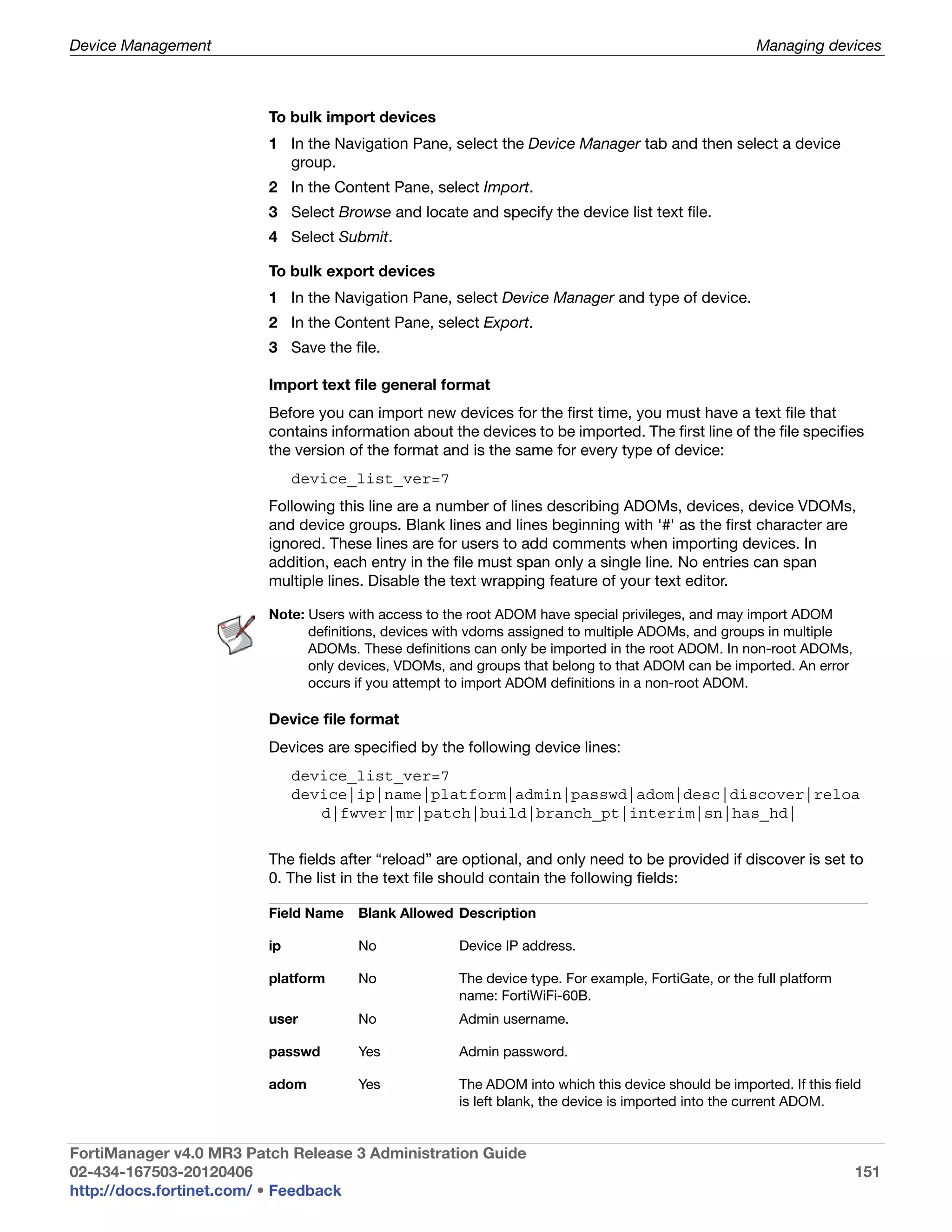 Device Management                                                                                     Managing devices



                         To bulk import devices
                         1 In the Navigation Pane, select the Device Manager tab and then select a device
                           group.
                         2 In the Content Pane, select Import.
                         3 Select Browse and locate and specify the device list text file.
                         4 Select Submit.

                         To bulk export devices
                         1 In the Navigation Pane, select Device Manager and type of device.
                         2 In the Content Pane, select Export.
                         3 Save the file.

                         Import text file general format
                         Before you can import new devices for the first time, you must have a text file that
                         contains information about the devices to be imported. The first line of the file specifies
                         the version of the format and is the same for every type of device:
                              device_list_ver=7
                         Following this line are a number of lines describing ADOMs, devices, device VDOMs,
                         and device groups. Blank lines and lines beginning with '#' as the first character are
                         ignored. These lines are for users to add comments when importing devices. In
                         addition, each entry in the file must span only a single line. No entries can span
                         multiple lines. Disable the text wrapping feature of your text editor.

                         Note: Users with access to the root ADOM have special privileges, and may import ADOM
                               definitions, devices with vdoms assigned to multiple ADOMs, and groups in multiple
                               ADOMs. These definitions can only be imported in the root ADOM. In non-root ADOMs,
                               only devices, VDOMs, and groups that belong to that ADOM can be imported. An error
                               occurs if you attempt to import ADOM definitions in a non-root ADOM.

                         Device file format
                         Devices are specified by the following device lines:
                              device_list_ver=7
                              device|ip|name|platform|admin|passwd|adom|desc|discover|reloa
                                 d|fwver|mr|patch|build|branch_pt|interim|sn|has_hd|


                         The fields after “reload” are optional, and only need to be provided if discover is set to
                         0. The list in the text file should contain the following fields:

                         Field Name   Blank Allowed Description

                         ip           No              Device IP address.

                         platform     No              The device type. For example, FortiGate, or the full platform
                                                      name: FortiWiFi-60B.
                         user         No              Admin username.

                         passwd       Yes             Admin password.

                         adom         Yes             The ADOM into which this device should be imported. If this field
                                                      is left blank, the device is imported into the current ADOM.


FortiManager v4.0 MR3 Patch Release 3 Administration Guide
02-434-167503-20120406                                                                                                151
http://docs.fortinet.com/ • Feedback
 