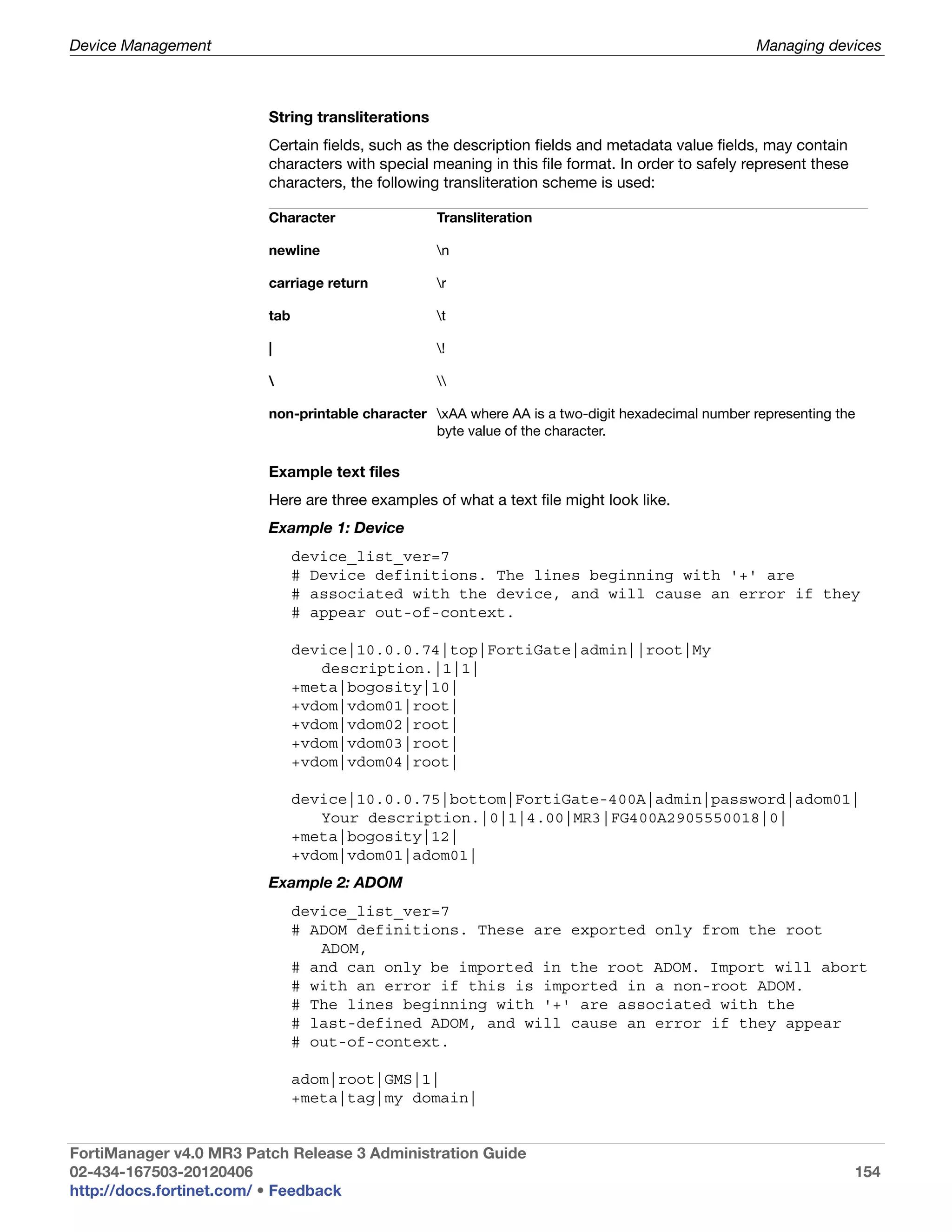 Device Management                                                                                 Managing devices



                         String transliterations
                         Certain fields, such as the description fields and metadata value fields, may contain
                         characters with special meaning in this file format. In order to safely represent these
                         characters, the following transliteration scheme is used:

                         Character                 Transliteration

                         newline                   n

                         carriage return           r

                         tab                       t

                         |                         !

                                                  

                         non-printable character xAA where AA is a two-digit hexadecimal number representing the
                                                 byte value of the character.

                         Example text files
                         Here are three examples of what a text file might look like.
                         Example 1: Device
                               device_list_ver=7
                               # Device definitions. The lines beginning with '+' are
                               # associated with the device, and will cause an error if they
                               # appear out-of-context.

                               device|10.0.0.74|top|FortiGate|admin||root|My
                                  description.|1|1|
                               +meta|bogosity|10|
                               +vdom|vdom01|root|
                               +vdom|vdom02|root|
                               +vdom|vdom03|root|
                               +vdom|vdom04|root|

                               device|10.0.0.75|bottom|FortiGate-400A|admin|password|adom01|
                                  Your description.|0|1|4.00|MR3|FG400A2905550018|0|
                               +meta|bogosity|12|
                               +vdom|vdom01|adom01|
                         Example 2: ADOM
                               device_list_ver=7
                               # ADOM definitions. These are exported only from the root
                                  ADOM,
                               # and can only be imported in the root ADOM. Import will abort
                               # with an error if this is imported in a non-root ADOM.
                               # The lines beginning with '+' are associated with the
                               # last-defined ADOM, and will cause an error if they appear
                               # out-of-context.

                               adom|root|GMS|1|
                               +meta|tag|my domain|


FortiManager v4.0 MR3 Patch Release 3 Administration Guide
02-434-167503-20120406                                                                                             154
http://docs.fortinet.com/ • Feedback
 