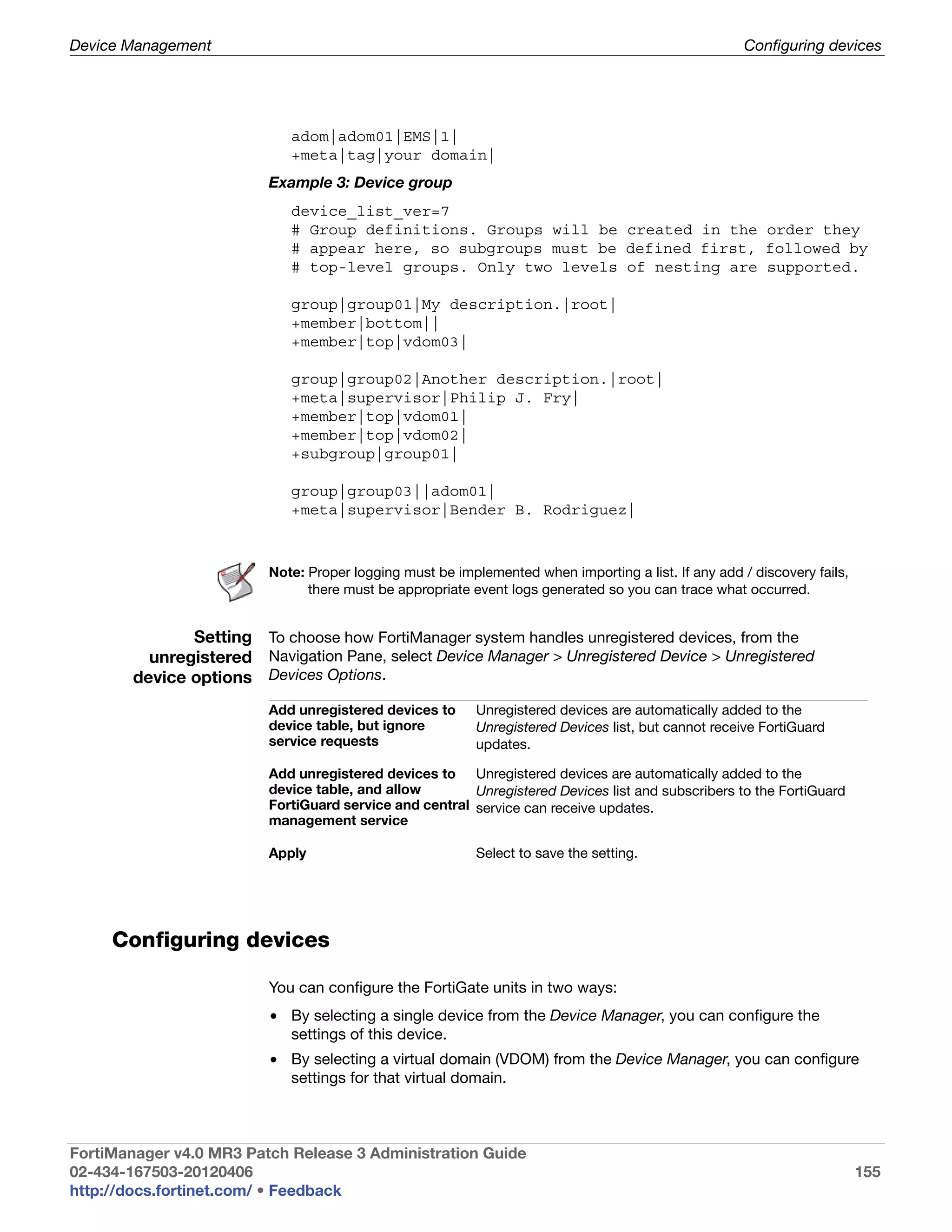 Device Management                                                                                    Configuring devices




                            adom|adom01|EMS|1|
                            +meta|tag|your domain|
                         Example 3: Device group
                            device_list_ver=7
                            # Group definitions. Groups will be created in the order they
                            # appear here, so subgroups must be defined first, followed by
                            # top-level groups. Only two levels of nesting are supported.

                            group|group01|My description.|root|
                            +member|bottom||
                            +member|top|vdom03|

                            group|group02|Another description.|root|
                            +meta|supervisor|Philip J. Fry|
                            +member|top|vdom01|
                            +member|top|vdom02|
                            +subgroup|group01|

                            group|group03||adom01|
                            +meta|supervisor|Bender B. Rodriguez|



                         Note: Proper logging must be implemented when importing a list. If any add / discovery fails,
                               there must be appropriate event logs generated so you can trace what occurred.


               Setting To choose how FortiManager system handles unregistered devices, from the
          unregistered Navigation Pane, select Device Manager > Unregistered Device > Unregistered
        device options Devices Options.
                         Add unregistered devices to      Unregistered devices are automatically added to the
                         device table, but ignore         Unregistered Devices list, but cannot receive FortiGuard
                         service requests                 updates.

                         Add unregistered devices to Unregistered devices are automatically added to the
                         device table, and allow        Unregistered Devices list and subscribers to the FortiGuard
                         FortiGuard service and central service can receive updates.
                         management service

                         Apply                            Select to save the setting.




     Configuring devices

                         You can configure the FortiGate units in two ways:
                         • By selecting a single device from the Device Manager, you can configure the
                           settings of this device.
                         • By selecting a virtual domain (VDOM) from the Device Manager, you can configure
                           settings for that virtual domain.



FortiManager v4.0 MR3 Patch Release 3 Administration Guide
02-434-167503-20120406                                                                                                   155
http://docs.fortinet.com/ • Feedback
 