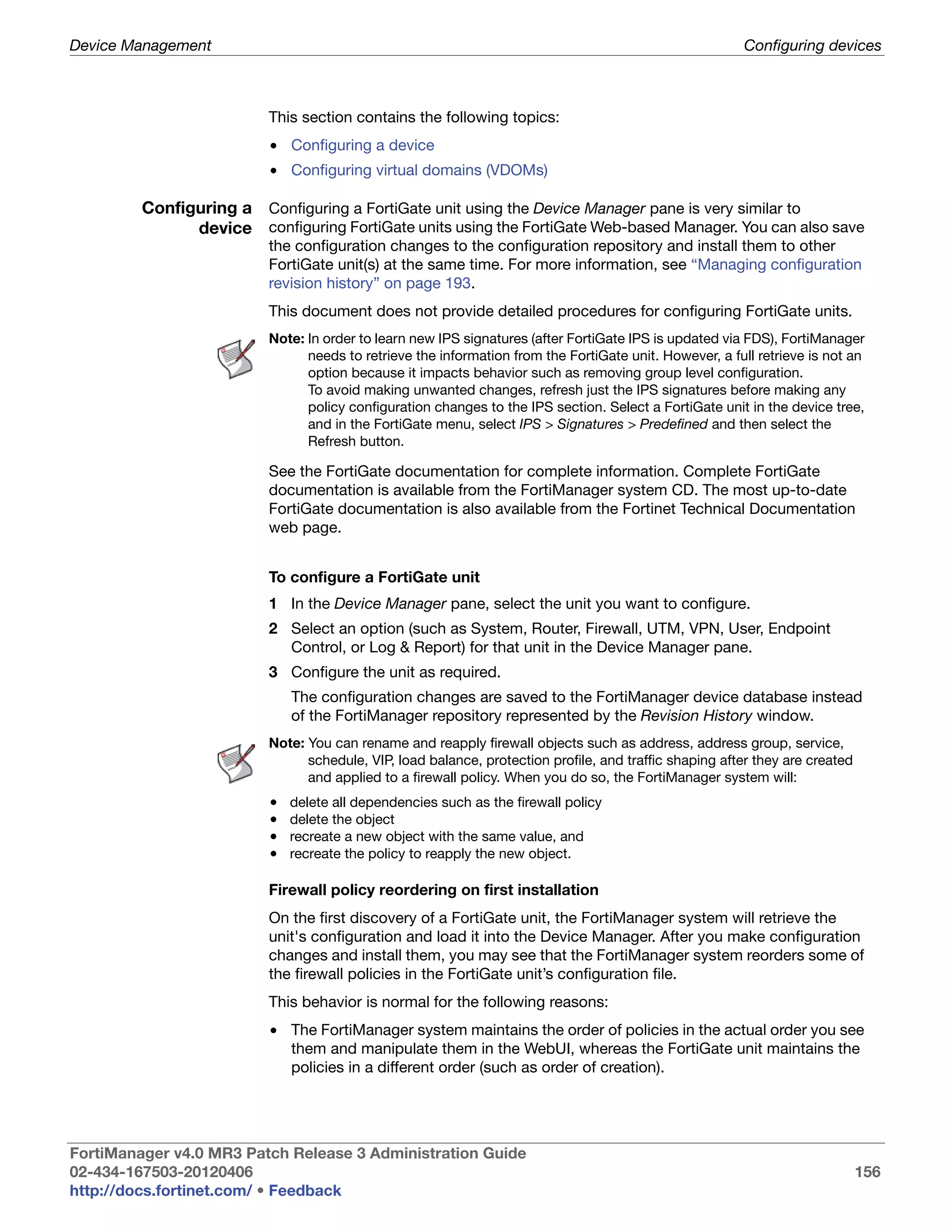 Device Management                                                                                       Configuring devices



                          This section contains the following topics:
                          • Configuring a device
                          • Configuring virtual domains (VDOMs)

         Configuring a Configuring a FortiGate unit using the Device Manager pane is very similar to
               device configuring FortiGate units using the FortiGate Web-based Manager. You can also save
                          the configuration changes to the configuration repository and install them to other
                          FortiGate unit(s) at the same time. For more information, see “Managing configuration
                          revision history” on page 193.
                          This document does not provide detailed procedures for configuring FortiGate units.
                          Note: In order to learn new IPS signatures (after FortiGate IPS is updated via FDS), FortiManager
                                needs to retrieve the information from the FortiGate unit. However, a full retrieve is not an
                                option because it impacts behavior such as removing group level configuration.
                                To avoid making unwanted changes, refresh just the IPS signatures before making any
                                policy configuration changes to the IPS section. Select a FortiGate unit in the device tree,
                                and in the FortiGate menu, select IPS > Signatures > Predefined and then select the
                                Refresh button.

                          See the FortiGate documentation for complete information. Complete FortiGate
                          documentation is available from the FortiManager system CD. The most up-to-date
                          FortiGate documentation is also available from the Fortinet Technical Documentation
                          web page.


                          To configure a FortiGate unit
                          1 In the Device Manager pane, select the unit you want to configure.
                          2 Select an option (such as System, Router, Firewall, UTM, VPN, User, Endpoint
                            Control, or Log & Report) for that unit in the Device Manager pane.
                          3 Configure the unit as required.
                              The configuration changes are saved to the FortiManager device database instead
                              of the FortiManager repository represented by the Revision History window.
                          Note: You can rename and reapply firewall objects such as address, address group, service,
                                schedule, VIP, load balance, protection profile, and traffic shaping after they are created
                                and applied to a firewall policy. When you do so, the FortiManager system will:
                          •   delete all dependencies such as the firewall policy
                          •   delete the object
                          •   recreate a new object with the same value, and
                          •   recreate the policy to reapply the new object.

                          Firewall policy reordering on first installation
                          On the first discovery of a FortiGate unit, the FortiManager system will retrieve the
                          unit's configuration and load it into the Device Manager. After you make configuration
                          changes and install them, you may see that the FortiManager system reorders some of
                          the firewall policies in the FortiGate unit’s configuration file.
                          This behavior is normal for the following reasons:
                          • The FortiManager system maintains the order of policies in the actual order you see
                            them and manipulate them in the WebUI, whereas the FortiGate unit maintains the
                            policies in a different order (such as order of creation).




FortiManager v4.0 MR3 Patch Release 3 Administration Guide
02-434-167503-20120406                                                                                                        156
http://docs.fortinet.com/ • Feedback
 