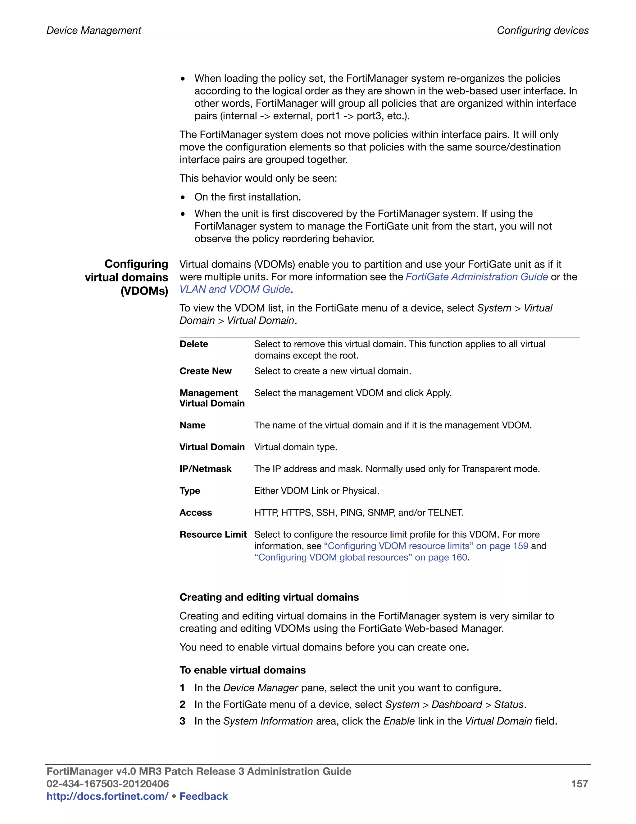 Device Management                                                                                       Configuring devices



                          • When loading the policy set, the FortiManager system re-organizes the policies
                            according to the logical order as they are shown in the web-based user interface. In
                            other words, FortiManager will group all policies that are organized within interface
                            pairs (internal -> external, port1 -> port3, etc.).
                          The FortiManager system does not move policies within interface pairs. It will only
                          move the configuration elements so that policies with the same source/destination
                          interface pairs are grouped together.
                          This behavior would only be seen:
                          • On the first installation.
                          • When the unit is first discovered by the FortiManager system. If using the
                            FortiManager system to manage the FortiGate unit from the start, you will not
                            observe the policy reordering behavior.

           Configuring Virtual domains (VDOMs) enable you to partition and use your FortiGate unit as if it
       virtual domains were multiple units. For more information see the FortiGate Administration Guide or the
               (VDOMs) VLAN and VDOM Guide.
                          To view the VDOM list, in the FortiGate menu of a device, select System > Virtual
                          Domain > Virtual Domain.

                          Delete           Select to remove this virtual domain. This function applies to all virtual
                                           domains except the root.
                          Create New       Select to create a new virtual domain.

                          Management       Select the management VDOM and click Apply.
                          Virtual Domain

                          Name             The name of the virtual domain and if it is the management VDOM.

                          Virtual Domain   Virtual domain type.

                          IP/Netmask       The IP address and mask. Normally used only for Transparent mode.

                          Type             Either VDOM Link or Physical.

                          Access           HTTP, HTTPS, SSH, PING, SNMP, and/or TELNET.

                          Resource Limit Select to configure the resource limit profile for this VDOM. For more
                                         information, see “Configuring VDOM resource limits” on page 159 and
                                         “Configuring VDOM global resources” on page 160.



                          Creating and editing virtual domains
                          Creating and editing virtual domains in the FortiManager system is very similar to
                          creating and editing VDOMs using the FortiGate Web-based Manager.
                          You need to enable virtual domains before you can create one.

                          To enable virtual domains
                          1 In the Device Manager pane, select the unit you want to configure.
                          2 In the FortiGate menu of a device, select System > Dashboard > Status.
                          3 In the System Information area, click the Enable link in the Virtual Domain field.



FortiManager v4.0 MR3 Patch Release 3 Administration Guide
02-434-167503-20120406                                                                                                  157
http://docs.fortinet.com/ • Feedback
 