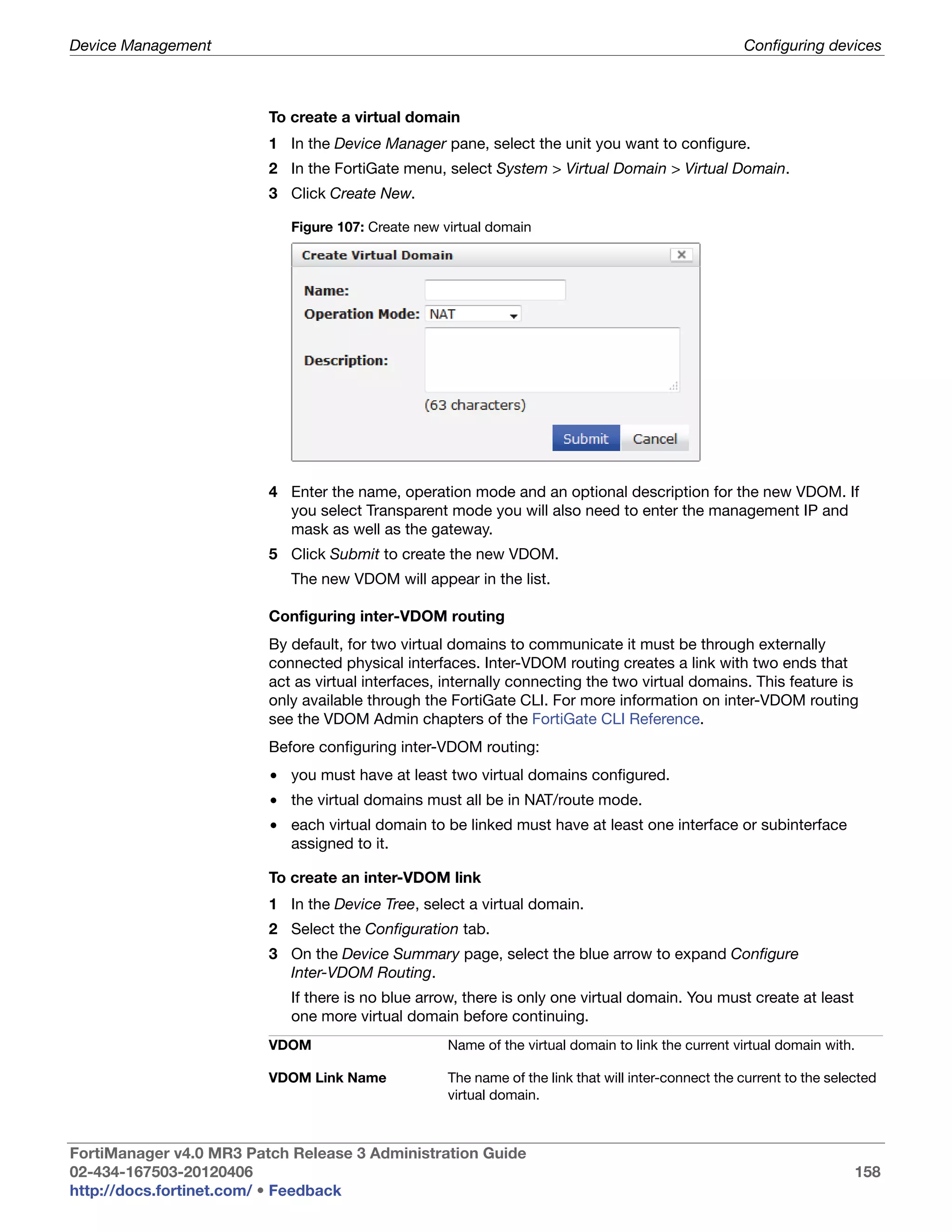 Device Management                                                                                    Configuring devices



                         To create a virtual domain
                         1 In the Device Manager pane, select the unit you want to configure.
                         2 In the FortiGate menu, select System > Virtual Domain > Virtual Domain.
                         3 Click Create New.

                            Figure 107: Create new virtual domain




                         4 Enter the name, operation mode and an optional description for the new VDOM. If
                           you select Transparent mode you will also need to enter the management IP and
                           mask as well as the gateway.
                         5 Click Submit to create the new VDOM.
                            The new VDOM will appear in the list.

                         Configuring inter-VDOM routing
                         By default, for two virtual domains to communicate it must be through externally
                         connected physical interfaces. Inter-VDOM routing creates a link with two ends that
                         act as virtual interfaces, internally connecting the two virtual domains. This feature is
                         only available through the FortiGate CLI. For more information on inter-VDOM routing
                         see the VDOM Admin chapters of the FortiGate CLI Reference.
                         Before configuring inter-VDOM routing:
                         • you must have at least two virtual domains configured.
                         • the virtual domains must all be in NAT/route mode.
                         • each virtual domain to be linked must have at least one interface or subinterface
                           assigned to it.

                         To create an inter-VDOM link
                         1 In the Device Tree, select a virtual domain.
                         2 Select the Configuration tab.
                         3 On the Device Summary page, select the blue arrow to expand Configure
                           Inter-VDOM Routing.
                            If there is no blue arrow, there is only one virtual domain. You must create at least
                            one more virtual domain before continuing.
                         VDOM                       Name of the virtual domain to link the current virtual domain with.

                         VDOM Link Name             The name of the link that will inter-connect the current to the selected
                                                    virtual domain.



FortiManager v4.0 MR3 Patch Release 3 Administration Guide
02-434-167503-20120406                                                                                                  158
http://docs.fortinet.com/ • Feedback
 