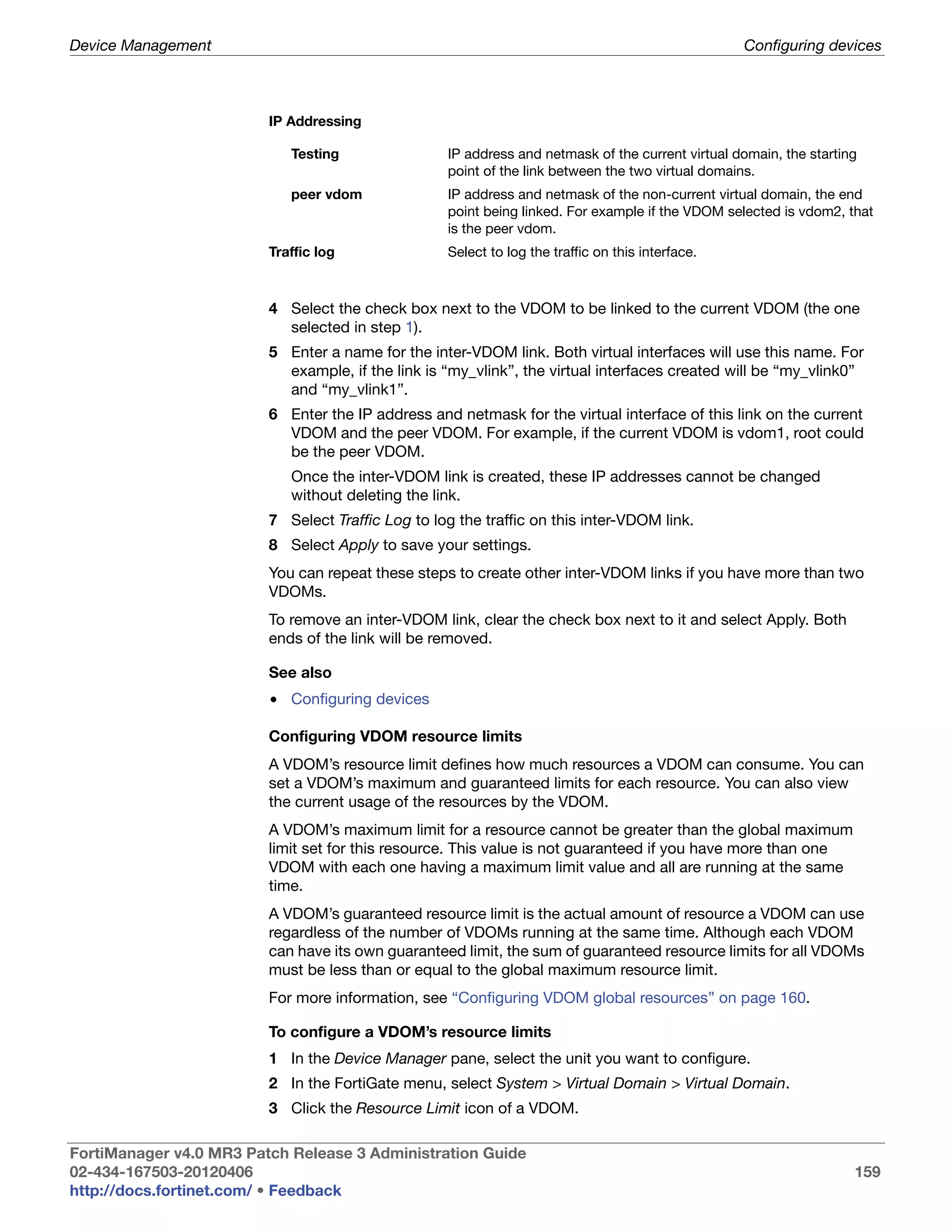Device Management                                                                                 Configuring devices



                         IP Addressing

                            Testing                IP address and netmask of the current virtual domain, the starting
                                                   point of the link between the two virtual domains.
                            peer vdom              IP address and netmask of the non-current virtual domain, the end
                                                   point being linked. For example if the VDOM selected is vdom2, that
                                                   is the peer vdom.
                         Traffic log               Select to log the traffic on this interface.



                         4 Select the check box next to the VDOM to be linked to the current VDOM (the one
                           selected in step 1).
                         5 Enter a name for the inter-VDOM link. Both virtual interfaces will use this name. For
                           example, if the link is “my_vlink”, the virtual interfaces created will be “my_vlink0”
                           and “my_vlink1”.
                         6 Enter the IP address and netmask for the virtual interface of this link on the current
                           VDOM and the peer VDOM. For example, if the current VDOM is vdom1, root could
                           be the peer VDOM.
                            Once the inter-VDOM link is created, these IP addresses cannot be changed
                            without deleting the link.
                         7 Select Traffic Log to log the traffic on this inter-VDOM link.
                         8 Select Apply to save your settings.
                         You can repeat these steps to create other inter-VDOM links if you have more than two
                         VDOMs.
                         To remove an inter-VDOM link, clear the check box next to it and select Apply. Both
                         ends of the link will be removed.

                         See also
                         • Configuring devices

                         Configuring VDOM resource limits
                         A VDOM’s resource limit defines how much resources a VDOM can consume. You can
                         set a VDOM’s maximum and guaranteed limits for each resource. You can also view
                         the current usage of the resources by the VDOM.
                         A VDOM’s maximum limit for a resource cannot be greater than the global maximum
                         limit set for this resource. This value is not guaranteed if you have more than one
                         VDOM with each one having a maximum limit value and all are running at the same
                         time.
                         A VDOM’s guaranteed resource limit is the actual amount of resource a VDOM can use
                         regardless of the number of VDOMs running at the same time. Although each VDOM
                         can have its own guaranteed limit, the sum of guaranteed resource limits for all VDOMs
                         must be less than or equal to the global maximum resource limit.
                         For more information, see “Configuring VDOM global resources” on page 160.

                         To configure a VDOM’s resource limits
                         1 In the Device Manager pane, select the unit you want to configure.
                         2 In the FortiGate menu, select System > Virtual Domain > Virtual Domain.
                         3 Click the Resource Limit icon of a VDOM.

FortiManager v4.0 MR3 Patch Release 3 Administration Guide
02-434-167503-20120406                                                                                              159
http://docs.fortinet.com/ • Feedback
 