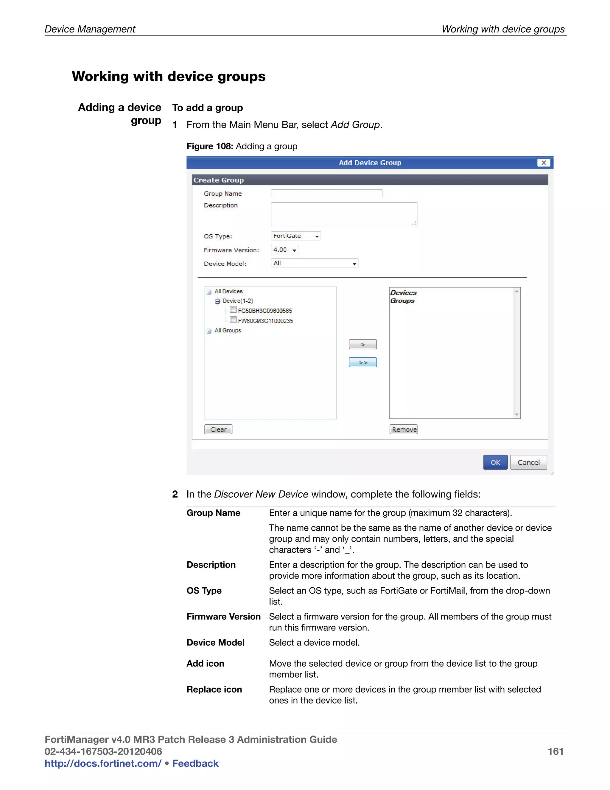 Device Management                                                                         Working with device groups



     Working with device groups

      Adding a device To add a group
                group 1 From the Main Menu Bar, select Add Group.

                            Figure 108: Adding a group




                         2 In the Discover New Device window, complete the following fields:
                            Group Name         Enter a unique name for the group (maximum 32 characters).
                                               The name cannot be the same as the name of another device or device
                                               group and may only contain numbers, letters, and the special
                                               characters ‘-’ and ‘_’.
                            Description        Enter a description for the group. The description can be used to
                                               provide more information about the group, such as its location.
                            OS Type            Select an OS type, such as FortiGate or FortiMail, from the drop-down
                                               list.
                            Firmware Version Select a firmware version for the group. All members of the group must
                                             run this firmware version.
                            Device Model       Select a device model.

                            Add icon           Move the selected device or group from the device list to the group
                                               member list.
                            Replace icon       Replace one or more devices in the group member list with selected
                                               ones in the device list.



FortiManager v4.0 MR3 Patch Release 3 Administration Guide
02-434-167503-20120406                                                                                               161
http://docs.fortinet.com/ • Feedback
 