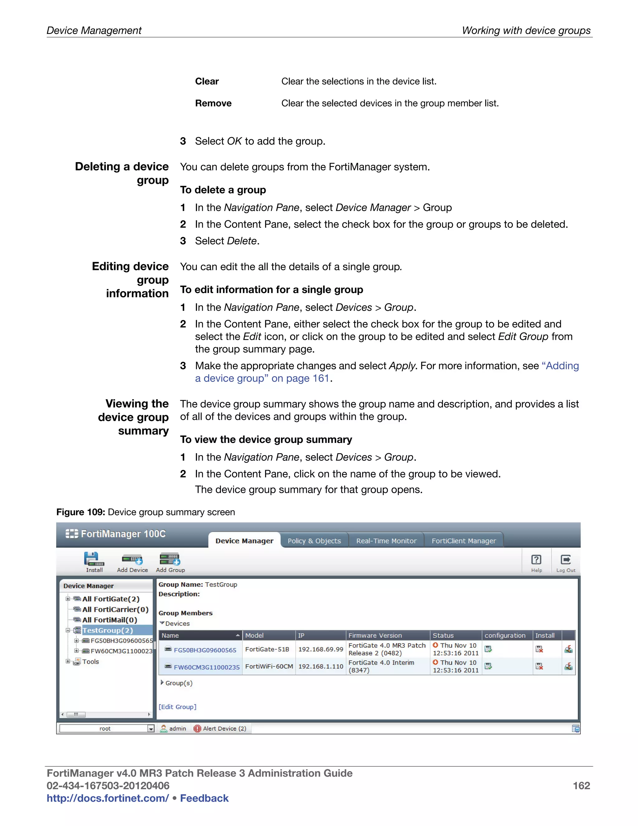 Device Management                                                                          Working with device groups



                               Clear            Clear the selections in the device list.

                               Remove           Clear the selected devices in the group member list.



                           3 Select OK to add the group.

     Deleting a device You can delete groups from the FortiManager system.
                 group
                           To delete a group
                           1 In the Navigation Pane, select Device Manager > Group
                           2 In the Content Pane, select the check box for the group or groups to be deleted.
                           3 Select Delete.

        Editing device You can edit the all the details of a single group.
                 group
          information To edit information for a single group
                           1 In the Navigation Pane, select Devices > Group.
                           2 In the Content Pane, either select the check box for the group to be edited and
                             select the Edit icon, or click on the group to be edited and select Edit Group from
                             the group summary page.
                           3 Make the appropriate changes and select Apply. For more information, see “Adding
                             a device group” on page 161.

           Viewing the The device group summary shows the group name and description, and provides a list
          device group of all of the devices and groups within the group.
             summary
                           To view the device group summary
                           1 In the Navigation Pane, select Devices > Group.
                           2 In the Content Pane, click on the name of the group to be viewed.
                               The device group summary for that group opens.

 Figure 109: Device group summary screen




FortiManager v4.0 MR3 Patch Release 3 Administration Guide
02-434-167503-20120406                                                                                           162
http://docs.fortinet.com/ • Feedback
 