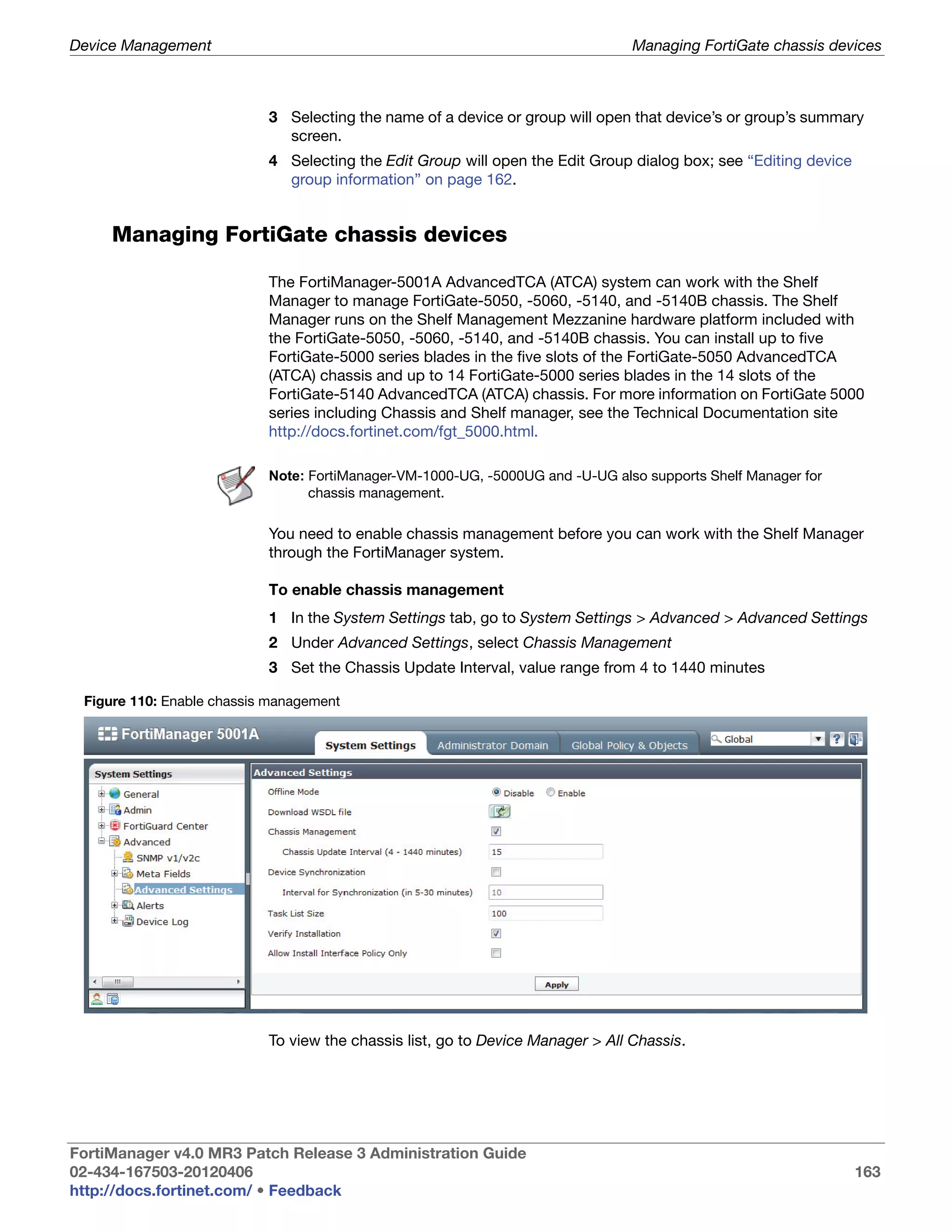Device Management                                                               Managing FortiGate chassis devices



                           3 Selecting the name of a device or group will open that device’s or group’s summary
                             screen.
                           4 Selecting the Edit Group will open the Edit Group dialog box; see “Editing device
                             group information” on page 162.


     Managing FortiGate chassis devices

                           The FortiManager-5001A AdvancedTCA (ATCA) system can work with the Shelf
                           Manager to manage FortiGate-5050, -5060, -5140, and -5140B chassis. The Shelf
                           Manager runs on the Shelf Management Mezzanine hardware platform included with
                           the FortiGate-5050, -5060, -5140, and -5140B chassis. You can install up to five
                           FortiGate-5000 series blades in the five slots of the FortiGate-5050 AdvancedTCA
                           (ATCA) chassis and up to 14 FortiGate-5000 series blades in the 14 slots of the
                           FortiGate-5140 AdvancedTCA (ATCA) chassis. For more information on FortiGate 5000
                           series including Chassis and Shelf manager, see the Technical Documentation site
                           http://docs.fortinet.com/fgt_5000.html.

                           Note: FortiManager-VM-1000-UG, -5000UG and -U-UG also supports Shelf Manager for
                                 chassis management.

                           You need to enable chassis management before you can work with the Shelf Manager
                           through the FortiManager system.

                           To enable chassis management
                           1 In the System Settings tab, go to System Settings > Advanced > Advanced Settings
                           2 Under Advanced Settings, select Chassis Management
                           3 Set the Chassis Update Interval, value range from 4 to 1440 minutes

 Figure 110: Enable chassis management




                           To view the chassis list, go to Device Manager > All Chassis.




FortiManager v4.0 MR3 Patch Release 3 Administration Guide
02-434-167503-20120406                                                                                           163
http://docs.fortinet.com/ • Feedback
 