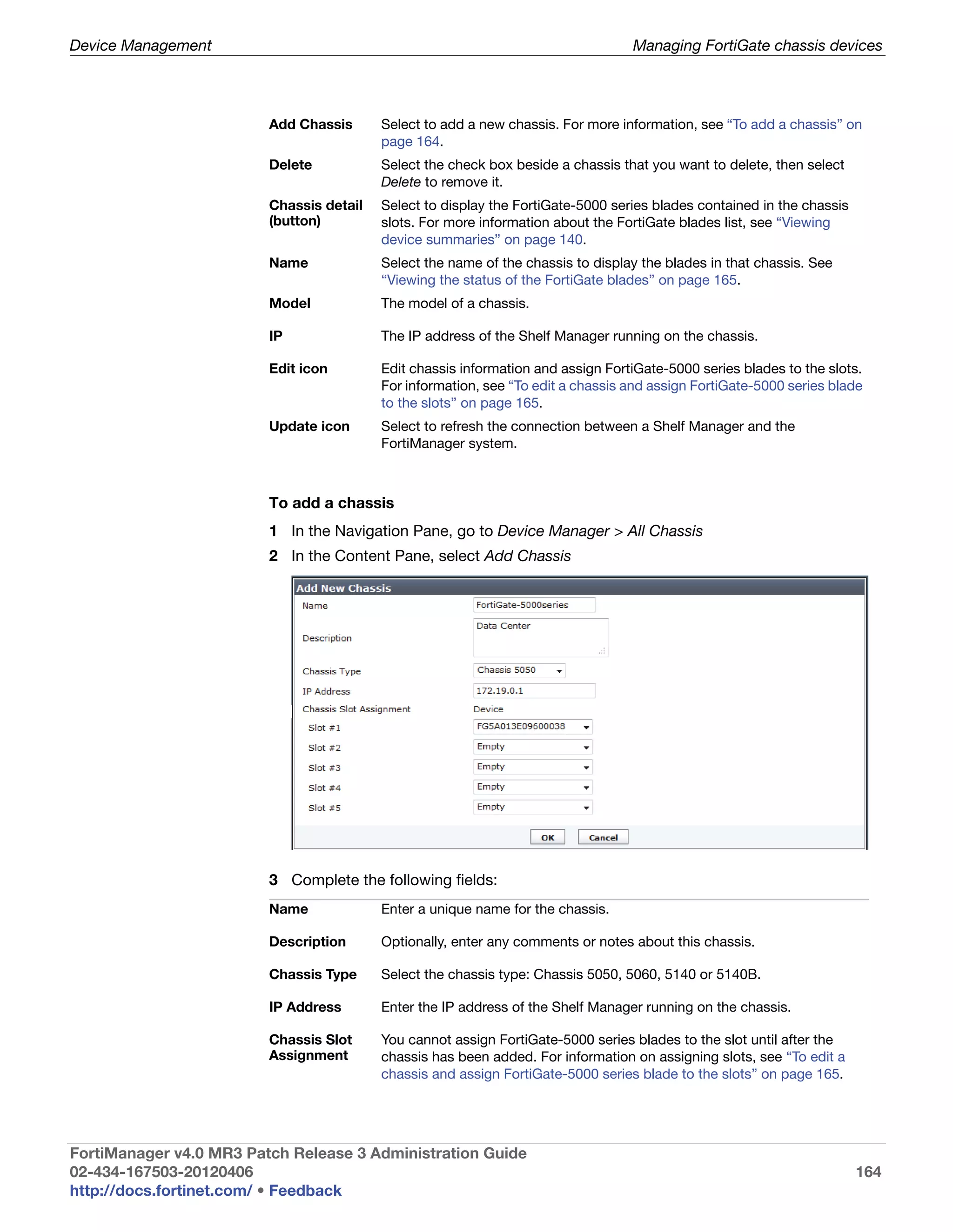 Device Management                                                                 Managing FortiGate chassis devices




                         Add Chassis      Select to add a new chassis. For more information, see “To add a chassis” on
                                          page 164.
                         Delete           Select the check box beside a chassis that you want to delete, then select
                                          Delete to remove it.
                         Chassis detail   Select to display the FortiGate-5000 series blades contained in the chassis
                         (button)         slots. For more information about the FortiGate blades list, see “Viewing
                                          device summaries” on page 140.
                         Name             Select the name of the chassis to display the blades in that chassis. See
                                          “Viewing the status of the FortiGate blades” on page 165.
                         Model            The model of a chassis.

                         IP               The IP address of the Shelf Manager running on the chassis.

                         Edit icon        Edit chassis information and assign FortiGate-5000 series blades to the slots.
                                          For information, see “To edit a chassis and assign FortiGate-5000 series blade
                                          to the slots” on page 165.
                         Update icon      Select to refresh the connection between a Shelf Manager and the
                                          FortiManager system.



                         To add a chassis
                         1 In the Navigation Pane, go to Device Manager > All Chassis
                         2 In the Content Pane, select Add Chassis




                         3 Complete the following fields:
                         Name             Enter a unique name for the chassis.

                         Description      Optionally, enter any comments or notes about this chassis.

                         Chassis Type     Select the chassis type: Chassis 5050, 5060, 5140 or 5140B.

                         IP Address       Enter the IP address of the Shelf Manager running on the chassis.

                         Chassis Slot     You cannot assign FortiGate-5000 series blades to the slot until after the
                         Assignment       chassis has been added. For information on assigning slots, see “To edit a
                                          chassis and assign FortiGate-5000 series blade to the slots” on page 165.




FortiManager v4.0 MR3 Patch Release 3 Administration Guide
02-434-167503-20120406                                                                                                  164
http://docs.fortinet.com/ • Feedback
 