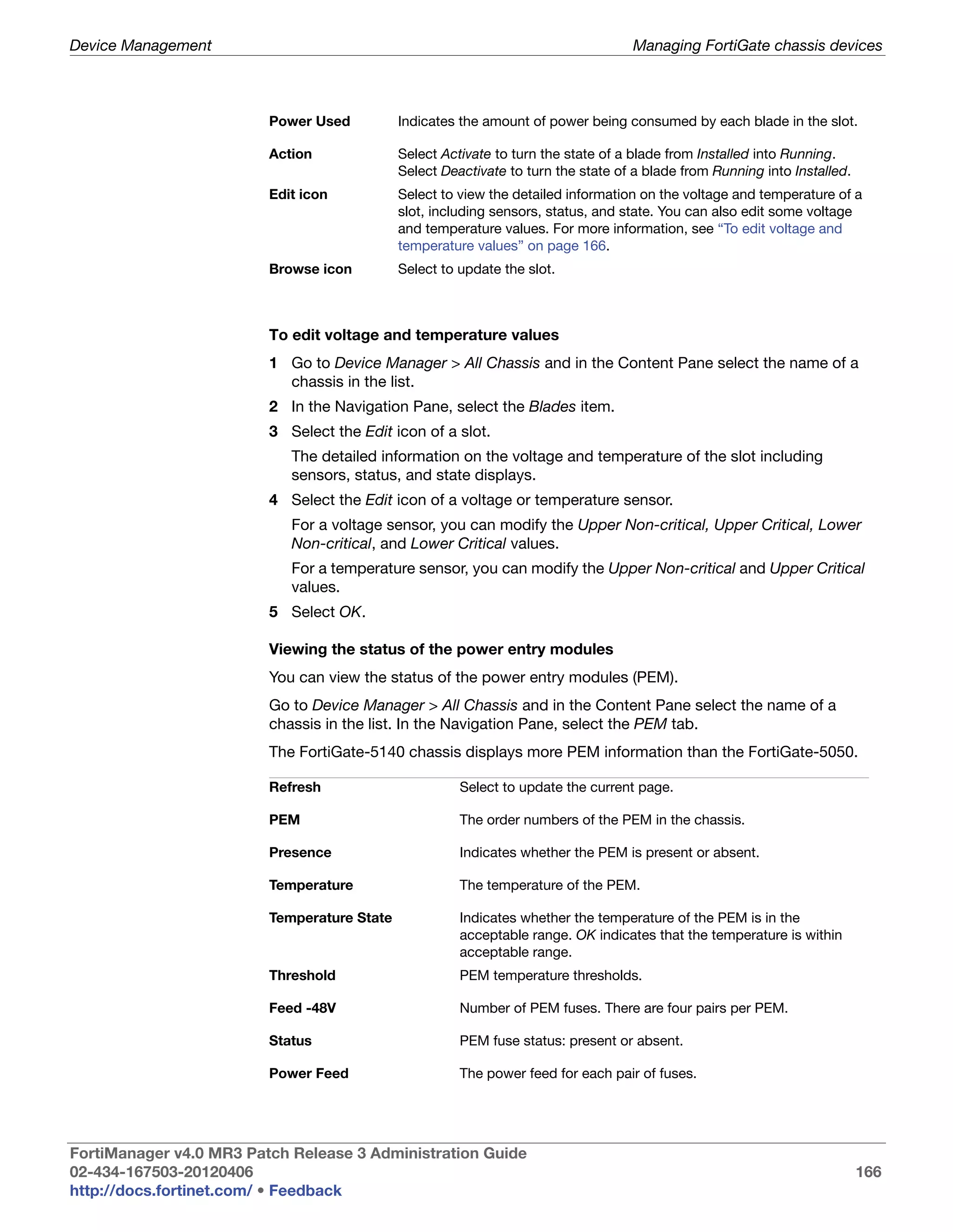 Device Management                                                                  Managing FortiGate chassis devices



                         Power Used          Indicates the amount of power being consumed by each blade in the slot.

                         Action              Select Activate to turn the state of a blade from Installed into Running.
                                             Select Deactivate to turn the state of a blade from Running into Installed.
                         Edit icon           Select to view the detailed information on the voltage and temperature of a
                                             slot, including sensors, status, and state. You can also edit some voltage
                                             and temperature values. For more information, see “To edit voltage and
                                             temperature values” on page 166.
                         Browse icon         Select to update the slot.



                         To edit voltage and temperature values
                         1 Go to Device Manager > All Chassis and in the Content Pane select the name of a
                           chassis in the list.
                         2 In the Navigation Pane, select the Blades item.
                         3 Select the Edit icon of a slot.
                            The detailed information on the voltage and temperature of the slot including
                            sensors, status, and state displays.
                         4 Select the Edit icon of a voltage or temperature sensor.
                            For a voltage sensor, you can modify the Upper Non-critical, Upper Critical, Lower
                            Non-critical, and Lower Critical values.
                            For a temperature sensor, you can modify the Upper Non-critical and Upper Critical
                            values.
                         5 Select OK.

                         Viewing the status of the power entry modules
                         You can view the status of the power entry modules (PEM).
                         Go to Device Manager > All Chassis and in the Content Pane select the name of a
                         chassis in the list. In the Navigation Pane, select the PEM tab.
                         The FortiGate-5140 chassis displays more PEM information than the FortiGate-5050.

                         Refresh                       Select to update the current page.

                         PEM                           The order numbers of the PEM in the chassis.

                         Presence                      Indicates whether the PEM is present or absent.

                         Temperature                   The temperature of the PEM.

                         Temperature State             Indicates whether the temperature of the PEM is in the
                                                       acceptable range. OK indicates that the temperature is within
                                                       acceptable range.
                         Threshold                     PEM temperature thresholds.

                         Feed -48V                     Number of PEM fuses. There are four pairs per PEM.

                         Status                        PEM fuse status: present or absent.

                         Power Feed                    The power feed for each pair of fuses.




FortiManager v4.0 MR3 Patch Release 3 Administration Guide
02-434-167503-20120406                                                                                                     166
http://docs.fortinet.com/ • Feedback
 