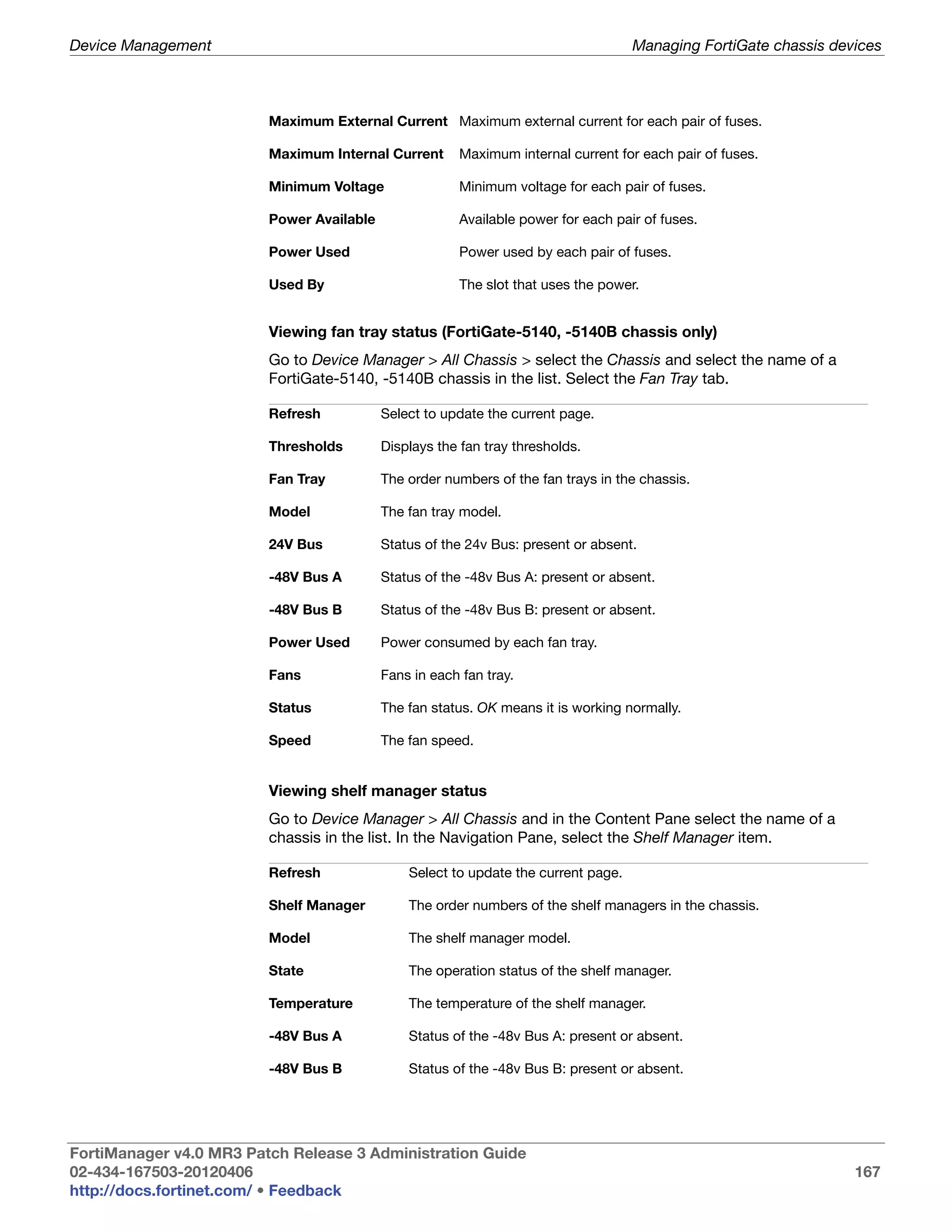 Device Management                                                                   Managing FortiGate chassis devices



                         Maximum External Current Maximum external current for each pair of fuses.

                         Maximum Internal Current      Maximum internal current for each pair of fuses.

                         Minimum Voltage               Minimum voltage for each pair of fuses.

                         Power Available               Available power for each pair of fuses.

                         Power Used                    Power used by each pair of fuses.

                         Used By                       The slot that uses the power.


                         Viewing fan tray status (FortiGate-5140, -5140B chassis only)
                         Go to Device Manager > All Chassis > select the Chassis and select the name of a
                         FortiGate-5140, -5140B chassis in the list. Select the Fan Tray tab.

                         Refresh           Select to update the current page.

                         Thresholds        Displays the fan tray thresholds.

                         Fan Tray          The order numbers of the fan trays in the chassis.

                         Model             The fan tray model.

                         24V Bus           Status of the 24v Bus: present or absent.

                         -48V Bus A        Status of the -48v Bus A: present or absent.

                         -48V Bus B        Status of the -48v Bus B: present or absent.

                         Power Used        Power consumed by each fan tray.

                         Fans              Fans in each fan tray.

                         Status            The fan status. OK means it is working normally.

                         Speed             The fan speed.


                         Viewing shelf manager status
                         Go to Device Manager > All Chassis and in the Content Pane select the name of a
                         chassis in the list. In the Navigation Pane, select the Shelf Manager item.

                         Refresh               Select to update the current page.

                         Shelf Manager         The order numbers of the shelf managers in the chassis.

                         Model                 The shelf manager model.

                         State                 The operation status of the shelf manager.

                         Temperature           The temperature of the shelf manager.

                         -48V Bus A            Status of the -48v Bus A: present or absent.

                         -48V Bus B            Status of the -48v Bus B: present or absent.




FortiManager v4.0 MR3 Patch Release 3 Administration Guide
02-434-167503-20120406                                                                                            167
http://docs.fortinet.com/ • Feedback
 