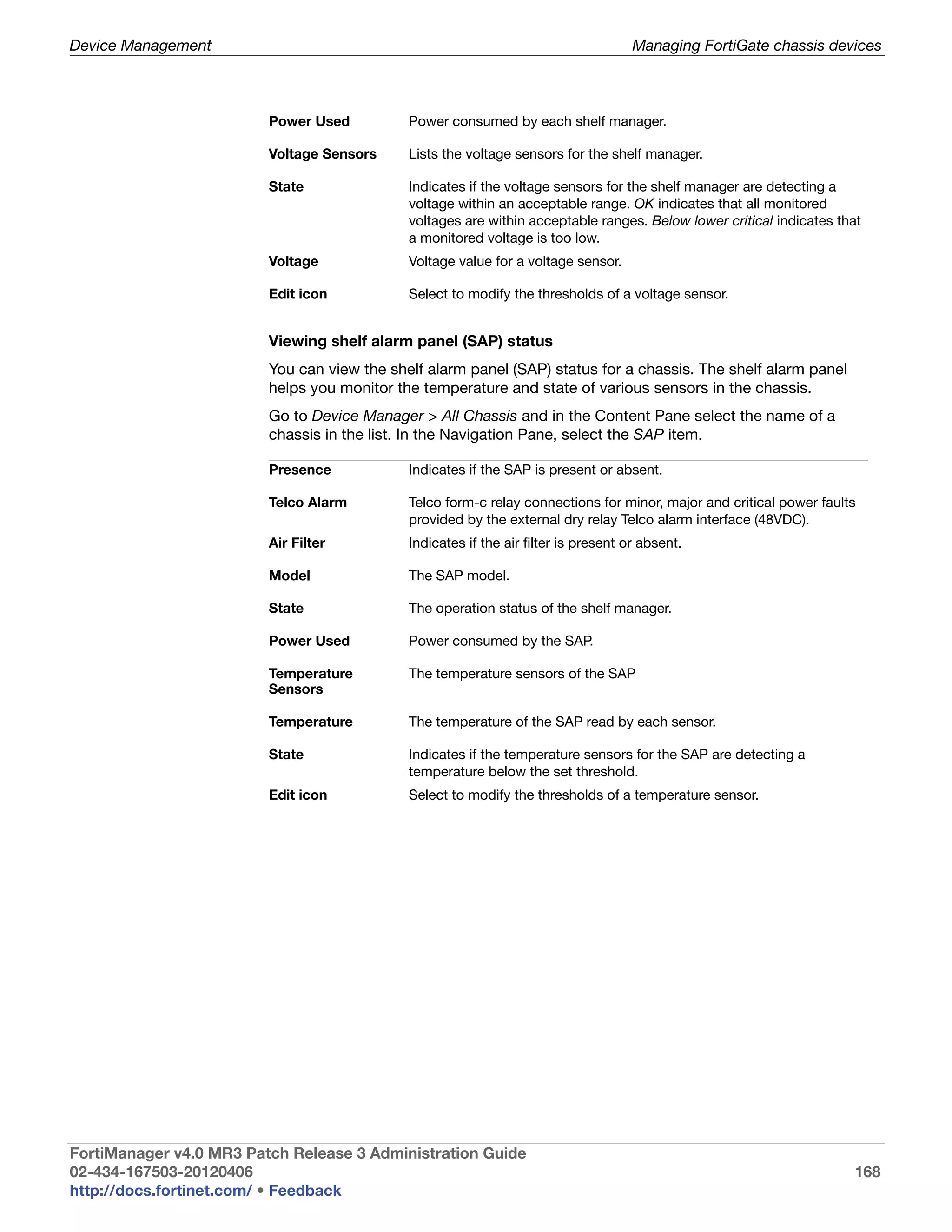 Device Management                                                                    Managing FortiGate chassis devices



                         Power Used          Power consumed by each shelf manager.

                         Voltage Sensors     Lists the voltage sensors for the shelf manager.

                         State               Indicates if the voltage sensors for the shelf manager are detecting a
                                             voltage within an acceptable range. OK indicates that all monitored
                                             voltages are within acceptable ranges. Below lower critical indicates that
                                             a monitored voltage is too low.
                         Voltage             Voltage value for a voltage sensor.

                         Edit icon           Select to modify the thresholds of a voltage sensor.


                         Viewing shelf alarm panel (SAP) status
                         You can view the shelf alarm panel (SAP) status for a chassis. The shelf alarm panel
                         helps you monitor the temperature and state of various sensors in the chassis.
                         Go to Device Manager > All Chassis and in the Content Pane select the name of a
                         chassis in the list. In the Navigation Pane, select the SAP item.

                         Presence            Indicates if the SAP is present or absent.

                         Telco Alarm         Telco form-c relay connections for minor, major and critical power faults
                                             provided by the external dry relay Telco alarm interface (48VDC).
                         Air Filter          Indicates if the air filter is present or absent.

                         Model               The SAP model.

                         State               The operation status of the shelf manager.

                         Power Used          Power consumed by the SAP.

                         Temperature         The temperature sensors of the SAP
                         Sensors

                         Temperature         The temperature of the SAP read by each sensor.

                         State               Indicates if the temperature sensors for the SAP are detecting a
                                             temperature below the set threshold.
                         Edit icon           Select to modify the thresholds of a temperature sensor.




FortiManager v4.0 MR3 Patch Release 3 Administration Guide
02-434-167503-20120406                                                                                               168
http://docs.fortinet.com/ • Feedback
 