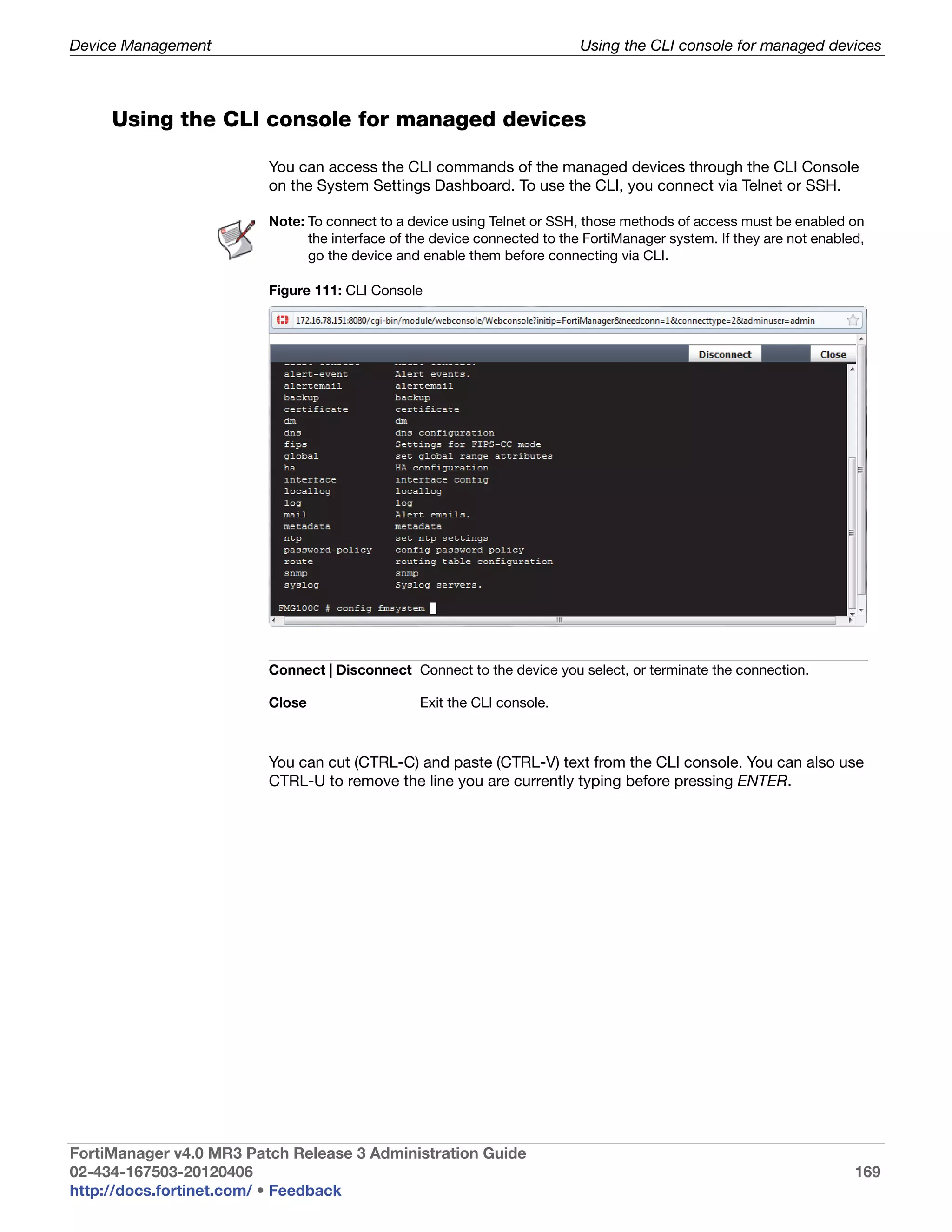 Device Management                                                          Using the CLI console for managed devices



     Using the CLI console for managed devices

                         You can access the CLI commands of the managed devices through the CLI Console
                         on the System Settings Dashboard. To use the CLI, you connect via Telnet or SSH.

                         Note: To connect to a device using Telnet or SSH, those methods of access must be enabled on
                               the interface of the device connected to the FortiManager system. If they are not enabled,
                               go the device and enable them before connecting via CLI.

                         Figure 111: CLI Console




                         Connect | Disconnect Connect to the device you select, or terminate the connection.

                         Close                   Exit the CLI console.



                         You can cut (CTRL-C) and paste (CTRL-V) text from the CLI console. You can also use
                         CTRL-U to remove the line you are currently typing before pressing ENTER.




FortiManager v4.0 MR3 Patch Release 3 Administration Guide
02-434-167503-20120406                                                                                                 169
http://docs.fortinet.com/ • Feedback
 