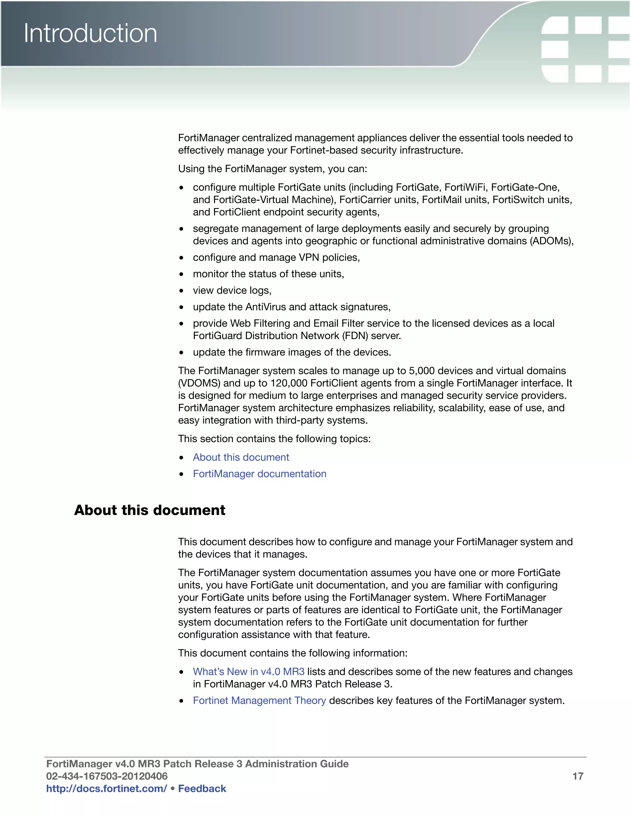Introduction


                           FortiManager centralized management appliances deliver the essential tools needed to
                           effectively manage your Fortinet-based security infrastructure.
                           Using the FortiManager system, you can:
                           • configure multiple FortiGate units (including FortiGate, FortiWiFi, FortiGate-One,
                             and FortiGate-Virtual Machine), FortiCarrier units, FortiMail units, FortiSwitch units,
                             and FortiClient endpoint security agents,
                           • segregate management of large deployments easily and securely by grouping
                             devices and agents into geographic or functional administrative domains (ADOMs),
                           • configure and manage VPN policies,
                           • monitor the status of these units,
                           • view device logs,
                           • update the AntiVirus and attack signatures,
                           • provide Web Filtering and Email Filter service to the licensed devices as a local
                             FortiGuard Distribution Network (FDN) server.
                           • update the firmware images of the devices.
                           The FortiManager system scales to manage up to 5,000 devices and virtual domains
                           (VDOMS) and up to 120,000 FortiClient agents from a single FortiManager interface. It
                           is designed for medium to large enterprises and managed security service providers.
                           FortiManager system architecture emphasizes reliability, scalability, ease of use, and
                           easy integration with third-party systems.
                           This section contains the following topics:
                           • About this document
                           • FortiManager documentation


       About this document

                           This document describes how to configure and manage your FortiManager system and
                           the devices that it manages.
                           The FortiManager system documentation assumes you have one or more FortiGate
                           units, you have FortiGate unit documentation, and you are familiar with configuring
                           your FortiGate units before using the FortiManager system. Where FortiManager
                           system features or parts of features are identical to FortiGate unit, the FortiManager
                           system documentation refers to the FortiGate unit documentation for further
                           configuration assistance with that feature.
                           This document contains the following information:
                           • What’s New in v4.0 MR3 lists and describes some of the new features and changes
                             in FortiManager v4.0 MR3 Patch Release 3.
                           • Fortinet Management Theory describes key features of the FortiManager system.




  FortiManager v4.0 MR3 Patch Release 3 Administration Guide
  02-434-167503-20120406                                                                                            17
  http://docs.fortinet.com/ • Feedback
 